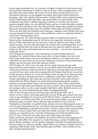 kleinen Angst und dachten uns: Na, wenn das so fortgeht, so haben wir binnen kurzem noch
einmal den alten Götterkrieg zu erleben, an den wir de facto wohl nie geglaubt haben, wohl
aber dahin etwas darauf hielten, daß in jener Urzeit auf dieser Erde gar große Erd- und
Elementarrevolutionen vor sich gegangen sein mögen, deren Dasein und Geschehen die
damaligen, sicher sehr einfachen Naturmenschen in allerlei Bildern und wunderlichen Sagen
für ihre Nachkommen aufbewahrt haben. Aber gestern hätten wir schon beinahe an die
Wirklichkeit jener Fabel zu glauben angefangen, und das um so leichter, da wir gestern
gesehen und gehört haben, was eine göttliche Macht, auch nur in einem Menschen wohnend,
alles zu bewirken imstande ist. Wir sahen Dich und Deine Jünger schon ordentlich brennende
Berge und riesenhaftest große Eichen mit furchtbarer Kraft gegen den Himmel schleudern.
Nun ist uns aber solch eine Dummheit auch schon ganz vergangen, und ich Redner freue mich
nun ganz absonderlich darauf, wie Du, o Herr und Meister, unsere zu verdummten Weiber in
eine bessere Ordnung bringen wirst!“
[102,13] Sagte Ich: „Du sagst mit Recht, daß eure Weiber zu verdummt sind; aber die
Schuld an ihrer Verdummung traget ihr. Ihr habt sie also zugerichtet, und somit ist an dem,
daß eure Weiber und Kinder nun also sind, wie sie sind, die Schuld an euch selbst, und ihr
müsset nun denn, aber mit Liebe und Geduld, das an ihnen selbst wieder gutmachen, was ihr
an ihnen verdorben habt! Ich werde das Meinige schon tun, dann aber müßt ihr auch das
Eurige tun. Mit Liebe und Geduld werdet ihr vieles ausrichten, – aber mit eurer altgewohnten
Strenge gar nichts!“
[102,14] Sagte der Zeuspriester: „Herr und Meister, an unseren Weibern haben wir
unmöglich viel verderben können; diese waren schon von ihrer Kindheit an so sehr in die
Götter eingezwängt, daß sie stets unsere Korrektoren machten, so wir irgendwann etwas
unterließen, was gewisserart nur als eine pure Nebensache zu unserem zeremoniellen Kultus
gehörte, und was man ganz sicher hätte auslassen können.“
[102,15] Sagte Ich: „Das ist nun zwar wahr, aber ihr werdet euch nun auch gar wohl
noch an die Zeit erinnern können, in der ihr um eure Weiber freitet! Da fandet ihr, daß sie als
Töchter eines Priesters in Sidon die Schrift der Juden lasen und große Stücke auf sie hielten,
wie auch ihr Vater selbst, wenn auch nur geheim für sich. Damals lobtet ihr das, um euch die
Töchter geneigt zu machen; als sie aber eure Weiber waren, da finget ihr an, ihnen die Lehre
der Juden von Tag zu Tag mehr und mehr zu verdächtigen, zeigtet ihnen allerlei falsche
Wunder und behauptetet, daß solches alles die Götter bewirkten. Dann suchtet ihr durch
allerlei Mittel der Weiber Phantasie bis auf den höchsten Kulminationspunkt zu treiben,
wodurch sie am Ende allerlei Träume und Gesichte bekamen. Diese Träume und Gesichte
aber wußtet ihr dann durch eure Redekunst stets also zu deuten, daß sie gerade das bedeuten
und anzeigen mußten, was ihr so ganz eigentlich habt haben wollen. Bedenket nun das, und
saget dann, wer an der Verdummung eurer Weiber die Hauptschuld trägt!
[102,16] Aber Ich sage euch nun noch etwas hinzu, und das besteht darin: Gar so
dumm, wie ihr es meinet, sind so ganz geheim für sich eure Weiber ganz und gar nicht; denn
wären sie das und hielten bei sich etwas auf die Hilfe der Götter, so würden sie sich nimmer
getraut haben, so im Namen der Götter, die sie dadurch erzürnen müßten, euch einen ganz
natürlichen Spuk zu bereiten. Weil sie aber eben ganz heimlich bei sich auf alle die
Heidengötter nie besonders viel gehalten haben, und jetzt schon am allerwenigsten, da sie von
euch bei guten Gelegenheiten als eure vertrautesten und notwendigen Helferinnen in allerlei
von euren Zauberkünsten sind eingeweiht worden, so haben sie denn ja doch einsehen lernen
müssen, wie und auf welche Weise eure Götter ihre Wunder verrichten. Also sehet und
bedenket, wer eigentlich an der vermeinten Verdummung eurer Weiber die Schuld trägt!
[102,17] Aber es macht das nun nichts; denn in der Folge werden eure Weiber,
Kinder und Diener euch auch in der Wahrheit, die nun durch Mich bei euch aufgegangen ist,
bei weitem übertreffen. Aber nun gehen wir in den Hain hinaus, und Ich will alldort eure
Weiber, Kinder und Diener von ihrer großen Verlegenheit und nahen Verzweiflung befreien!
Denn nun fangen sie selbst an zu glauben, daß die Götter sie nun darum züchtigen, dieweil sie
ungläubig in dem heiligen Haine wider dieselben gefrevelt hätten. Und so erheben wir uns
denn und gehen behende hinaus!“
 