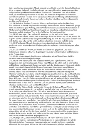 Lehre angehört aus eines andern Munde treu und unverfälscht, so wird er daraus bald und gar
leicht gewahren, daß solch eine Lehre niemals von einem Menschen, sondern nur von dem
einigen und ewigen Gott abstammen kann; denn nur ein Gottesmund kann solche Worte
reden, die wie lebendige Flammen in das Herz der Menschen dringen und im selben ein
Bewußtsein schaffen, von dem zuvor nie irgendein Mensch eine Ahnung hat haben können.
Darum gehet selbst in aller Demut und Liebe zu Ihm hin, bittet Ihn, und Er wird euch nicht
unerhört von Sich lassen!“
[103,08] Auf diese für einen Priester der Minerva wahrhaft gute und wahre Beredung
eilte sein Weib zu ihren Kolleginnen hin und sagte ihnen dasselbe, was ihr ihr Gemahl gesagt
hatte. Das hatte eine gute Wirkung, und die Weiber mit ihren Kindern und Dienern kamen zu
Mir her und baten Mich, auf ihren Knien liegend, um Vergebung, und daß Ich die auf den
Baumästen und die gewissen Tiere in den Gebüschen frei machen möchte.
[103,09] Ich aber sagte: „Wer nicht weiß, was er tut, der hat auch keine Sünde, – und
somit habt ihr auch keine Sünde! Aber in der Folge, da ihr nun wisset, wer Ich bin, würdet ihr
in grobe Sünden verfallen wider alle göttliche Ordnung, die euch das ewig Beste anordnet und
will, daß ihr ganz selig werden sollet, nicht soviel zeitlich, aber desto mehr für ewig.
[103,10] Wie aber der Mensch alles das erreichen kann in diesem Erdenleben, das
werden euch eure Männer kundtun. Und nun gehet hin und sehet, ob eure Gefangenen schon
frei sind!“
[103,11] Da dankten die Weiber, die Kinder und Diener und gingen hin. Und als sie
hinkamen, da fanden sie alles, was da gefangen war, in der vollsten Freiheit und hatten eine
große Freude daran.
[103,12] Sie kehrten jedoch alsbald wieder und dankten Mir auf ihren Knien, daß Ich
sie befreit habe von solcher großen Angst.
[103,13] Ich aber hieß sie, sich vom Boden zu erheben, und sagte zu ihnen: „Was ihr
nun gesehen habt und wisset aus dem Munde eurer Männer, das lehret auch in aller Geduld
und Sanftmut eure Kinder und Diener, und später auch die Kinder anderer Eltern, und gründet
sonach eine wahre Lebensschule in Meinem Namen, den ihr auch von euren Männern
erfahren werdet, und ihr werdet von Segen aus den Himmeln umflutet sein – also, wie da
umflutet ist eine Insel im Strome von dem Wasser des Stromes und zur Nahrung ihrer
Pflanzen, Gesträuche und Bäume eines Weltregens aus einer finstern und das Licht der Sonne
verhüllenden Wolke nicht bedarf. Merket euch das und tut danach, so werdet ihr vom Tode
dieser Welt zum Leben des Geistes also durchdringen, wie Ich Meinem irdisch- menschlichen
Teile nach Selbst vom Gottesgeiste durchdrungen bin! Und so ihr wahrhaft glauben werdet an
Meinen Namen, so wird euch in allem von Gott aus geholfen werden; denn Ich bin das
lebendige Band zwischen Gott und den Menschen.“
[103,14] Als die Weiber, Kinder und auch die Diener das Heil dieser Meiner Worte
in sich wahrnahmen, sagten sie: „Ja, wahrlich, wahrlich, also kann kein Mensch reden wie
Du, o großer, gottvoller Meister! Wer Dich allein hört, der bedarf weiter keines andern
Zeichens mehr, da ihm schon die Worte den allerklarsten Beweis dahin liefern, wer hinter
Dem verborgen sein muß, der da solche Worte auszusprechen imstande ist. Du scheinst wohl
ein Mensch zu sein, bist aber eigentlich doch nur Deiner geheiligten Haut nach ein Mensch
für unsere Augen; aber unter Deiner Haut ist bei Dir alles Gott, und die Ohren, die bestimmt
sind, das zu vernehmen, was inwendig im Menschen ist – als seine Gedanken, Wünsche und
Entschlüsse, die er durch laute Worte ausdrückt –, vernehmen aus Deinem Munde nur rein
Göttliches, und so bist und bleibst Du, o großer Herr und Meister, für uns der alleinige Gott!
Und unsere späten Nachkommen werden es sicher noch mit der größten Lebenswärme und -
glut erzählen, wie wir als ihre Voreltern wahrhaft Gott gesehen und mit Ihm geredet haben,
von Ihm Selbst belehrt worden sind, und wie wir Ihn wohl erkannt haben an Seinen Worten
und Zeichen, die Er vor unseren Augen gewirkt hat.“
[103,15] Sagte Ich: „Gut also! Bleibet in dem, und Ich werde im Geiste allzeit bei
euch sein und bleiben – schon in dieser Welt und jenseits in Meinem Reiche, das Ich für
Meine diesirdischen Freunde nun eigens zubereite und einrichte im Innern eines jeden
Menschen, der eines guten Willens ist, und es wird unseres rein geistigen und seligsten
 