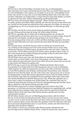 7. Kapitel
[007,01] Als wir alle auf dem Hügel versammelt waren, der, wie bekanntgegeben,
hinter dem Hause des Lazarus sich befand und auf seiner Höhe eine schöne Ebene hatte und
mit vielen Ruhebänken wohl versehen war, da ließen wir uns bei der vollmondhellen Nacht
nieder; und, obwohl wir unser aller zwar bei fünfundfünfzig Köpfe stark an der Zahl waren
und doch völlig Raum zur Genüge hatten, so fingen dennoch einige Juden darüber zu wörteln
an, daß man die Sitze nicht völlig der Rangordnung gemäß eingeteilt habe.
[007,02] Lazarus aber bemerkte dagegen und sagte: „Meine Freunde! Nach dem, was
wir gehört, gesehen und erfahren haben, gebührete der allererste Vorrang nur dem Einen unter
uns, und Der hat Sich gerade den schlechtesten Platz ausgesucht! Wie mögen wir denn gar so
vorrangsüchtig sein, da wir im Grunde als pur sterbliche Menschen vor Ihm doch gar nichts
sind?!“
[007,03] Diese Anrede des Lazarus als des allgemein geachteten Hausherrn machte
eine gute Wirkung und beseitigte die lästige und völlig nichtige Wörtlerei.
[007,04] Als sogestaltig alles zur Ruhe und zur Ordnung gebracht war, da sagte Ich:
„Vor allem gebiete Ich euch hier, daß ihr das, was ihr nun hören und sehen werdet, strenge für
immerdar bei euch behaltet, auf daß da niemand dadurch mit einem Willens- und
Gewissenszwang genötigt werden soll, an Mich und Meine Sendung zu glauben, denn allein
durch die dafür bestimmte neue Lehre und durch die durch Meine Weisheit dazu gewählten
Zeichen.
[007,05] Jeder innere, moralische Zwang ist schon an und für sich ein Gericht; denn
was ein Mensch nicht annimmt und tut mit seinem freiesten Willen und aus seiner völlig
selbstischen Erkenntnis und Überzeugung, das gereicht ihm nicht zum Leben, sondern nur
zum Gerichte. Soll der Mensch ganz gut und voll des wahren, geistigen Lebens werden, so
darf er dazu durch gar kein anderes Zwangsmittel genötigt werden als allein durch seinen
eigenen, ganz freien und festen Willen.
[007,06] Weder Gesetz noch Lohn oder Strafe dürfen ihn irgend dazu bestimmen,
sondern allein sein freier Glaube, seine innere Überzeugung, sein reines Erkennen, dann
seines Außenmenschen Gehorsam und sein freier Wille, der aus der reinen Liebe zu Gott und
zu allem Guten und Wahren hervorgehen muß.
[007,07] Ich sage es euch als eine allerlichteste Wahrheit darstellend: Ebenso leicht
und eigentlich noch leichter hätte Ich in Menschengestalt, und zwar in der riesenhaftesten
Größe, begleitet von zahllosen Engelscharen und unter Feuer, Blitz und Donner und Sturm,
zur Erde Mich herablassen und mit Berge zertrümmernder Donnerstimme euch verkünden
können das neue Wort der Gnade. Da wäre sicher keiner unter euch gewesen, der in sich nur
den allergeringsten Zweifel hätte können emporkommen lassen. Denn der höchste Schreck
und die höchste Angst hätten ihn augenblicklich derart geknebelt, daß er dabei nicht einmal
eines allerbeschränktesten Gedankens fähig gewesen wäre. Würde aber jemandem das zu
seiner innern, wahren Freiwerdung etwas genützt haben? Oh, mitnichten! Das wäre ein
Gericht für jedes Menschen Seele gewesen und eine Gefangennehmung aller Gemüter, derart,
daß sie ordentlich zu den härtesten Steinen geworden wären!
[007,08] Sehet, darum bin Ich in dieser Niedrigkeit ganz unvermerkt in diese Welt
gekommen, wie Ich Mich auch durch den Mund der Propheten also angekündigt habe, auf daß
keines Menschen Herz gefangen würde und sie allein durch die segensreiche Macht der
Wahrheit Meiner Worte und Lehren Mich liebend erkennen und dann ganz frei ihren
Lebenswandel einrichten!
[007,09] Meine Zeichen sollen nur zur Bekräftigung dessen dienen, daß Ich wirklich
Der bin, als der Ich Mich den Menschen darstelle. Darum verwarne Ich euch noch einmal,
von dem, was ihr in dieser Nacht alles hören und sehen werdet, ja niemandem etwas zu sagen,
damit in seinem Gemüte ja keines Menschen Herz gefangen werde! Ihr selbst aber sollet euch
davon auch nicht gefangennehmen lassen in euren Herzen, sondern euch allein leiten lassen
durch Mein Wort und dessen Wahrheit.
[007,10] Denn so ihr frei aus euch heraus allen Meinen Zeichen widersprechet und
euch frei füget nach der Wahrheit Meiner Worte, so habet ihr dennoch das ewige Leben in
 