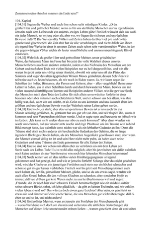 Zusammenseins ohnehin nimmer ein Ende sein!“

104. Kapitel
[104,01] Sagten die Weiber und auch ihre schon recht mündigen Kinder: „O du
großer Herr und göttlicher Meister, wenn es für uns sterbliche Menschen nur in irgendeinem
Jenseits nach dem Leibestode ein anderes, ewiges Leben gäbe! Freilich wünscht sich das wohl
ein jeder Mensch, sei er jung oder alt; aber wo, wo liegen die sicheren und untrüglichen
Beweise dafür?! Die Weisen aller Völker und Zeiten haben darüber viel pro und contra
geredet und geschrieben; die Zeit aber hat sie alle verschlungen, und nichts blieb von ihnen
als irgend ihre Werke in einer in unseren Zeiten auch schon sehr verstümmelten Weise, in der
die gegenwärtigen Völker nichts als lauter unauflösliche und unzusammenhängende Rätsel
entdecken.
[104,02] Wahrlich, du großer Herr und gottvollster Meister, unser griechischer
Weise, der bekannte Mann im Fasse hat bis jetzt die volle Wahrheit dieses unseres
Menschenlebens noch am meisten entdeckt, indem er das Nichtsein des Menschen vor der
Geburt und nach dem Tode mit vielen Beispielen nur zu hell dargestellt hat, und wir alle
waren bis jetzt unter uns völlig seiner Ansicht, obwohl wir unter uns oft des Plato, des
Sokrates und sogar des alten ägyptischen Weisen Moses gedachten, dessen Schriften wir
teilweise auch zu lesen bekamen, als wir noch in Sidon waren. Ja, wir lasen sogar die
Schriften der Indier, Birmanen, der Parsen und Gebern; aber – alles vergeblich! Denn unser
Lehrer in Sidon, ein in allen Schriften durch und durch bewanderter Mann, bewies uns mit
vielen tausend allertriftigsten Worten und Beispielen anderer Völker, wie die gewisse Seele
des Menschen nach dem Tode des Leibes für sich allein unverwüstbar fortlebe in einer
besseren oder aber mitunter auch schlechteren Welt, und er schwor uns bei allem, was ihm
heilig war, daß, so er vor uns stürbe, er als Geist zu uns kommen und uns dadurch eben den
größten und untrüglichsten Beweis von der Wahrheit seiner Lehre geben werde.
[104,03] Und siehe, er starb; aber den versprochenen Beweis ist er uns noch bis zur
Stunde schuldig geblieben. Ja, geträumt hat uns gar oft von ihm, und wir fragten ihn, wann er
kommen und sein Versprechen einlösen werde. Und er sagte stets und beteuerte so lebhaft wie
im Leben: ,Ich kann nicht anders denn nur also zu euch kommen!‘ Aber dann wurden wir
wach und ersahen, daß nur unsere stets wache und rege Phantasie uns im Traume sein redend
Bild erzeugt hatte, das wahrlich sonst nichts war als ein lebhafter Gedanke an ihn! Denn die
Träume sind doch nichts anderes als beschauliche Gedanken des Gehirns, die so lange
irgendein flüchtiges Dasein haben, als des Menschen Augenlider geschlossen sind; aber wenn
der Mensch einmal völlig tot ist und sein Herz nicht mehr pulst, da haben auch seine
Gedanken und seine Träume ein Ende genommen für alle Zeiten der Zeiten.
[104,04] Und so sind wir schon mit allem eher zu vertrösten als mit dem Leben der
Seele nach des Leibes Tode! Es ist wohl alles möglich; aber bis jetzt haben wir dafür wahrlich
noch keine anderen als nur Wortbeweise von noch hier lebenden Menschen bekommen!
[104,05] Noch keiner von all den zahllos vielen Hinübergegangenen ist irgend
gekommen und hat gezeigt, daß und wie er jenseits fortlebt! Solange aber das nicht geschehen
wird, wird der Glaube an ein jenseitiges Fortleben auch stets nur ein höchst schwacher und
schon so gut als gar keiner verbleiben. Freilich war bis jetzt seit Menschengedenken auch
noch keiner da, der dir, gottvollster Meister, gliche, und so du uns etwas sagst, werden wir
auch allen Grund haben, dir den vollsten Glauben zu schenken; aber sonderbar bleibt es
immer, daß von drüben gar kein Wesen mehr zu uns herüberkommen will und sagen:
,Freunde, die ihr noch hier euer schweres Fleisch herumschleppet wie ein müdes Lasttier
seine schwere Bürde, sehet, ich lebe glücklich, – da gibt es keinen Tod mehr, und wir zahllos
vielen leben so und so!‘ Das wäre ja doch etwas ganz Leichtes! Aber nein, es geschieht so
etwas nie und nimmer auf eine solche Weise, die uns Menschen gar leicht überzeugte, daß es
eben so und so ist, und nicht anders!
[104,06] Gottvollster Meister, wenn es jenseits ein Fortleben der Menschenseele gibt
– worauf beruhend sich doch am ehesten und sichersten alle sittlichen Bestrebungen der
Menschen auf dieser Erde untereinander ordnen ließen –, warum geschieht denn da von seiten
 