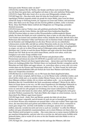 Doch jetzt nichts Weiteres mehr von dem!“
[105,02] Hier dankten Mir die Weiber, ihre Kinder und Diener noch einmal für das,
was Ich ihnen hier getan hatte, und begaben sich dann in ihre sehr stattlichen Wohnungen.
[105,03] Es fragte Mich aber Jored, ob er sie etwa zum Mittagsmahle einladen solle.
[105,04] Sagte Ich: „Das eben nicht, denn Ich liebe die Gesellschaft von gar so
superklugen Weibern nirgends minder als gerade bei einem Mahle; denn wenn bei denen
einmal die Zunge in Schwung kommt, da vergessen sie Essen und Trinken, und unsereiner
käme, ohne ihnen zuvor die Zunge auf eine Zeit hin gelähmt zu haben, sicher zu keinem
Worte. Diese fünf Weiber hätten wahrlich der Fähigkeiten zur Übergenüge, jemanden
förmlich totzureden.
[105,05] Erstens sind sie Töchter eines sehr gelehrten griechischen Oberpriesters des
Gottes Apollo und des Gottes Merkur, das heißt nach ihren heidnischen Begriffen.
[105,06] Zweitens haben sie einen in allen Wissenschaften wohlbewanderten Mentor
gehabt, der ihnen die Köpfe erst recht verdreht hat; denn er hatte sie alle alten Weisen ganz
vom Grunde aus kennen und verstehen lehren wollen, bedachte aber nicht, daß alle diese alten
Weltweisen aller bekannten Völker und Nationen sich im höchsten Grade widersprechen, daß
bei der Kenntnis und Anhänglichkeit an alle diese Weisen sich nie ein einheitliches
Lebenssystem erzielen läßt, und daß aus solchen Menschen nichts als eine Art hochmütiger
Vielwisser werden kann, die am Ende kein anderes Bedürfnis in sich fühlen, als gelegentlich
zu zeigen, wie sehr sie in allem Wissen und an Erfahrungen jedem andern Menschen
überlegen sind. Und das ist auch bei diesen Weibern und sogar schon bei ihren Kindern und
Dienern der Fall. Rede du nur mit solch einem Diener, und du wirst sehen, welch eine
Fertigkeit er mit seiner Zunge entfalten wird!
[105,07] Endlich drittens sind sie Weiber der Priester und gleichsam selbst
Priesterinnen und müssen da schon EX OFFICIO so gescheit und weise sein, daß da schon
gar kein anderer Mensch sich ihnen irgend nahen kann, – darum denn auch ihre Kinder und
Diener als Aushängeschilder ihrer Weisheit ihnen wie leuchtende Herolde vorangehen und die
Menschen am Ende fühlen und sagen müssen: ,Ja, wenn diese schon so weise sind, wie weise
werden dann erst die Priester und Priesterinnen selbst sein!‘ Ja, Mein Freund, bei solch einer
inneren Lebensbeschaffenheit läßt sich freilich der Geist ihres Mentors nicht herbei, um bei
ihnen sein Versprechen einzulösen!
[105,08] Hast du es nicht bemerkt, wie sie Mir kaum den Dank dargebracht haben,
und – als Ich ihnen versprach, daß Ich ihnen, so sie bei Meiner Lehre verbleiben würden, auch
allzeit helfen würde und, so sie anrufen würden Meinen Namen, den sie samt der Lehre von
ihren Männern erfahren würden, Ich sie trösten und stärken wolle – wie sie da gleich ihre
Bedenken über die Unsterblichkeit der Seele auszukramen anfingen?! Meinst du da, daß es
ihnen im Ernste darum zu tun war, von Mir einen Gegenbeweis mit lebendiger Sehnsucht zu
vernehmen? O nein, sondern nur darum war es ihnen zu tun, Mir zu zeigen, wie großartig
weise sie sind und wie sehr geeignet zur Errichtung einer neuen Lebensschule in Meinem
Namen! Aus dem aber kannst du schon sehen, daß Ich gerade am Mittagstische nicht gerne
mit derlei Weibern zusammen bin. Nach dem Mahle aber mögen sie schon kommen, was du
ihnen durch ihre Männer sagen lassen kannst.“
[105,09] Sagte Jored: „Siehe, Herr und Meister, gerade also habe ich mir diese
Weiber aber immer vorgestellt, und ich konnte sie auch nie gar zu besonders gut leiden, weil
sie mit ihrem Wissen stets mindestens um tausend Jahre voraus sein wollten! Denn sagte man
etwas, das man denn doch auch gelernt und erfahren hatte, so hieß es allzeit, wennschon in
einem ganz artigen Ton: ,Ich bitte wohl darüber zu schweigen, ansonst wir uns entfernen
müßten; denn das verstehst du nicht und wirst es auch nie verstehen!‘ Ja selbst ihre Männer
mußten sich ganz absonderlich zusammennehmen, um in einem Diskurse mit ihnen eben von
ihren Weibern nicht korrigiert zu werden. – Das waren denn nur so meine inneren Gefühle bei
gar manchen Gelegenheiten, und jetzt sehe ich es erst klar ein, daß mich meine Gefühle nicht
getäuscht haben, und so werde ich sie etwa so bei drei Stunden nach dem Mahle zu mir zu
kommen bitten.“
[105,10] Sagte Ich: „Ganz gut! Gehe aber nun hin und sage den Männern, daß einer
 