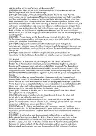 oder der andere auf ein paar Worte zu Mir kommen solle!“
[105,11] Da ging Jored hin und berief den Minervapriester. Und der kam sogleich zu
Mir und fragte Mich, was Ich von ihm verlange.
[105,12] Und Ich sagte: „Freund, heute zu Mittag bleibet daheim bei euren Weibern,
sonst kommen sie Mir euretwegen am Mittagstische mit ihrer stereotypen Weltweisheit über
den Hals, was Ich eben nicht wünsche, weil Ich am Tische während des Essens gerne Ruhe
habe! Aber um die dritte Mittagsstunde könnet ihr mit euren hochgelehrten Weibern schon
herkommen. Unterweiset sie aber zuvor ein wenig in dem von Mir, was ihr bereits wisset, auf
daß sie uns, wenn Ich reden werde, keine Einwürfe und keine Einstreuungen bringen! Denn
eure Weiber sind Anhängerinnen der Lehren des Diogenes, und mit denen ist hart eine tiefere
Rede zu führen; sie sind aber auch Skeptikerinnen obendrauf, und das ist noch schlimmer!
Darum tut das, was Ich euch nun gesagt habe! Sie werden uns noch am Nachmittage genug zu
schaffen geben!“
[105,13] Der Priester dankte Mir für diesen Rat und versprach Mir, daß er den
Weibern das schon ganz gehörig beibringen werde, und er stehe dafür, daß sie sich im Saale
Joreds ganz bescheiden benehmen würden.
[105,14] Darauf ging er hin und hinterbrachte solches auch seinen Kollegen, die
damit ganz einverstanden waren, obwohl es ihnen um vieles lieber gewesen wäre, so sie nun
auch mit uns wieder hätten zum Jored hinziehen können, da es nun ohnehin schon nahe am
Mittage war.
[105,15] So ward denn diese nicht unwichtige Sache auch geschlichtet und der
schlimmste Teil des Heidentums dieses Ortes auf einen besseren und lichteren Weg gestellt.

106. Kapitel
[106,01] Dieser Ort war darum ein gar wichtiger, weil der Tempel für gar viele
Heiden, die zu Zeiten dahin wallfahrteten, ein zweites Orakel zu Delphi war, und diese
Priester und Priesterinnen hatten sich schon große Schätze gesammelt. Von da aus konnte
denn auch über einen großen Teil der asiatischen Griechen und Römer ein besseres Licht
ausgegossen werden, und deshalb verweilte Ich denn hier auch ein wenig länger als an den
früher berührten Orten des kleinen und eigentlichen, wie auch des großen und uneigentlichen
Galiläa.
[106,02] Wir begaben uns nun auf demselben Hinterwege zurück ins Haus des Jored,
um dem Judas Ischariot ja seinen erhofften Verdienst zu vereiteln; denn über den Mittag
hinaus warteten die vielen Menschen nicht mehr, und einige gaben dem Jünger sogar bittere
Worte, dieweil er sie so hingehalten habe und sie Mich doch nicht zu Gesichte bekamen. Der
Jünger aber verbarg sich im Haus, da er fürchtete, daß er nun anstatt seiner erhofften
Groschen gar leicht eine andere Bezahlung überkommen könne.
[106,03] Wir kamen nun in den Saal, und es war das Mittagsmahl auch schon bereitet
und sogleich auf den Tisch gebracht.
[106,04] Ich aber sagte zuvor allen: „So der Jünger kommt, da lasset ihn gehen und
tut, als wäre er gar nicht abwesend gewesen!“
[106,05] Ich hatte das aber kaum ausgeredet, so kam er auch schon in den Saal und
grüßte alle freundlich und tat auch, als hätte er uns vormittags gar nie vermißt. Wir aber taten
desgleichen und aßen und tranken ganz heiteren Mutes.
[106,06] Während des Essens ward wenig geredet, – nur unsere zwanzig Neujünger
besprachen sich über die Rede der Priesterweiber; denn sie hatten so ganz steinfeste Stoiker
noch nie zu genießen bekommen. Einer von ihnen machte diese und ein anderer eine andere
Bemerkung.
[106,07] Der Schriftgelehrte unter ihnen, der auch ein Kabbalist war und das in der
Folge ganz in Verlust geratene Buch der ,Kriege Jehovas‘ wohl innehatte – das in dieser
Jetztzeit die Altindier aber doch noch unter dem Namen Sen scrit (,Ich bin verborgen‘)
besitzen –, sagte: „Man muß vor den fünf Weibern dennoch Respekt haben; denn gelernt
haben sie bei weitem mehr als oft die gelehrtesten Juden, und von unserem natürlichen
Lebenszustande aus betrachtet, kann man ihre ganz absonderlich gediegenen Ansichten
 