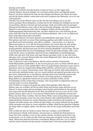 durchaus nicht tadeln.
[106,08] Der sichtliche Tod aller Kreatur ist eben ein Etwas vor den Augen eines
scharfen Denkers, das dem Schöpfer viel von Seiner großen Glorie und Majestät nimmt!
Kann Er mit Seiner Allmacht die Erde mit ihren Bergen und Meeren, den Mond, die Sonne
und alle die Sterne erhalten, warum denn nicht auch wenigstens den Menschen, wie er ist, mit
Leib und Seele?
[106,09] Und soll der Mensch schon mit der Zeit den Leib ablegen und in ein stets
reineres geistiges Wesen übergehen, so könnte das bei der Allmacht des Schöpfers ja auf eine
Art geschehen, daß der Leib nach und nach geistiger würde und endlich ohne die geringste
Störung des Bewußtseins seiner selbst in das rein Geistige überginge, oder daß wenigstens der
Mensch in einem gewissen reifen Alter in sichtbaren Verkehr mit den schon ganz
hinübergegangenen Menschenseelen träte, auf daß er dadurch eine volle Sicherung für das
Leben nach dem Tode für sich und für seine Nächsten überkäme. Aber so ist von alldem auf
dieser Erde nahezu keine Spur anzutreffen.
[106,10] Der Mensch wird erstens dümmer und unbehilflicher denn jedes Tier zur
Welt geboren und muß von seinen Eltern jahrelang gepflegt und ernährt werden, bis er zu
jener Kraft und Einsicht gelangt, sich selbst zu erhalten, – und zweitens, so er dann ein
Mensch geworden ist, wo er sich frei bewegen können soll, wird er dann mit einer großen
Menge von allerlei Gesetzen derart verpalisadiert (eingeschlossen) und so physisch und
geistig geknebelt, daß ihm kaum noch ein freier Atemzug übrigbleibt. Und ich frage: Was hat
er denn eigentlich dafür für eine Entschädigung? Nichts als den lieben Glauben, daß es ihm,
wenn alle die schwer zu haltenden, durch das Gesetz aufgebürdeten Lebensbedingungen
erfüllt sind, nach dem Tode besser und sogar überaus gut gehen werde. Ja, das wäre schon
alles ganz recht, wenn der Mensch dafür eine sichere Bürgschaft hätte! Aber da stinkt es eben
am meisten bei allen Menschen!
[106,11] Man liest wohl in den Büchern, daß die einfach-sittlichen Vormenschen
solche Bürgschaften gehabt haben. Ja, das ist auch ganz gut, und es ist ihnen wahrlich sehr zu
gratulieren, wenn sie solche gehabt haben! Aber uns gegenwärtigen Menschen ist gar nicht zu
gratulieren; denn uns mangeln derlei Bürgschaften gänzlich, und doch sind wir ebensogut
Menschen, wie es unsere Vormenschen waren. Man sagt uns freilich, daß solches darum bei
uns nicht mehr stattfinden könne, weil wir zu grob sinnlich und materiell geworden seien; ich
aber meine, daß gerade da, wo der Mensch, entweder durch seine Schwäche geleitet oder
durch irgendeinen unsichtbaren Teufel verlockt, auf Irrwege geraten ist, dergleichen
Bürgschaften aus irgendeiner Geisterwelt am meisten auftauchen sollten, um die
Irrwandelnden auf den rechten Weg zu bringen. Aber da geschieht im allgemeinen eben erst
recht gar nichts von etwas dergleichen.
[106,12] Daß wir wenigen nun gerade das große Glück genießen, Dich, Herr und
Meister, unter uns zu haben, der Du uns durch Worte und Zeichen zeigst, daß und wie ein
Mensch zu einem ewigen und rein geistigen Leben berufen und bestimmt ist, das gilt aber
noch lange nicht für alle Menschen in der Welt und selbst für uns nur so weit, als wir es Dir
glauben müssen, daß es also ist, weil unserem Glauben Deine rein göttlichen Zeichen und
Werke eine feste Stütze verleihen. Aber des Moses Werke waren auch großartig und zwangen
die Menschen besonders seiner Zeit zum vollen Glauben; aber nachderhand hörten alle die
außerordentlichen Zeichen auf, und die Menschen wurden schwächer und schwächer im
Glauben und stehen darum nun vielfach auf dem Punkte, ein ewiges Nichtsein für das größte
Glück anzusehen und schon im voraus ordentlich zu fühlen. Denn für das gänzliche Vergehen
der Dinge haben sie täglich zahllos viele Beweise, aber für das ewige Fortbestehen auch nicht
einen!
[106,13] Daß sich aber die Sachen in dieser Welt also verhalten, wird hoffentlich
wohl niemand in Abrede stellen können, und man kann es wahrlich den Priesterinnen in
dieser Zeit nicht verdenken, wenn sie also urteilen und ihre Ansichten auf die Weise laut
werden lassen, wie sie solche aus aller Natur bei einem ganz emsigsten Forschen erprobt
haben. Warum kam denn der Geist ihres verstorbenen Mentors nicht also, wie er es ihnen
noch bei seinen Lebzeiten auf das teuerste versichert hatte? Und warum gehorchte dann
 