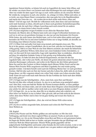 irgendeinen Nutzen brächte, so könnte Ich euch im Augenblick die innere Sehe öffnen, und
ihr würdet von einem Heere von Geistern nach allen Richtungen hin euch umlagert sehen!
Aber was würdet ihr dann sagen? Ich sage es euch: nichts anderes als die stoischen Weiber!
Ihr würdet da, wenigstens in euch, also urteilen: ,Ja, solange wir leben, fühlen und sehen, ist
es leicht, uns einen blauen Dunst vorzumachen; aber man gehe hin in die Begräbnisstätten
und mache den Toten das vor, – die werden davon doch nichts mehr hören, sehen und
fühlen!‘ Und Ich sage euch: Da habt ihr vollkommen recht; denn diese sind auch durchaus
nicht mehr bestimmt zu leben, obwohl auch in ihnen noch gerichtete Seelenlebensspezifika
vorhanden sind, die nach ihrer völligen Ausreifung auch noch einmal für ein anderes
Individuum zu einem freien Leben erweckt werden.
[107,10] Zum möglichen ewigen Fortleben ist nur allein des Menschen Seele
bestimmt; die Materie aber als Materie kann nicht zum ewigen Fortbestehen bestimmt sein,
weil sie in sich nur ein gerichtetes Geistiges ist, also nur auf eine bestimmte Zeit fixierter
Wille Gottes, der nicht immer also bleiben kann, weil in Gott nebst allem andern auch ganz
besonders der Wille frei ist und einen Gedanken Gottes nur so lange festhält, als derselbe zur
Erreichung eines höheren Zweckes nötig ist.
[107,11] Ohne Gott und außer Gott kann ewig niemals und nirgends etwas sein. Was
da ist in der ganzen, ewigen Unendlichkeit, das ist aus Gott, und also im Grunde des Grundes
völlig geistig. Daß es in einer Welt als eine feste Materie erscheint, das macht die beharrliche
Festigkeit des göttlichen Willens; hörte dieser auf, einen Gedanken Gottes festzuhalten, so
wäre von ihm auch für kein materielles Auge mehr irgendeine Spur zu entdecken, obwohl der
auf diese Art aufgelöste Gedanke Gottes in Gott geistig ewig fortbestehen müßte.
[107,12] Saget, wo habe Ich denn das Erdreich hergenommen, mit dem Ich den See
zugedeckt habe, oder woher jene Stoffe, mit denen Ich gestern abend den armen Fischern ihre
irdischen Besitzungen verbesserte, und wohin ist die Materie der drei Götter gekommen?
Beim See und bei den Fischern ist Mein Gedanke durch Meinen Willen fixiert und bei den
Statuen Mein fixierter Wille ausgelassen und Mein Urgedanke frei und wieder geistig
gemacht worden. Und darin besteht somit auch die Erklärung Meiner hier vor euch gewirkten
Zeichen. Daß Ich aber auch ein Herr der Geister und alles Lebens bin, dafür steht als ein fester
Zeuge dieser von Mir vorgestern abend vom vollen Tode wieder zum Leben erweckte Sohn
Jorab. Kann Ich euch wohl noch mehr Beweise für das Fortleben der Seele nach dem Abfalle
des Leibes geben?“
[107,13] Sagte nun der Schriftgelehrte: „Nein, mein Gott, mein Herr und Meister!
Nun bin ich über alles vollends im klaren. Ja, also ist es und kann ewig unmöglich anders
sein! Aber Herr, wenn nun bald die Weiber der Priester kommen dürften, so lasse gnädigst
mich eine Weile mit ihnen reden, und ich werde ihnen ihren Diogenes schon hinaustreiben auf
eine solche Art, daß sie nachher sicher nicht mehr je an einen Diogenes denken werden!“
[107,14] Sagte Ich: „Ja, ja, tue das, denn Mir ist es ohnehin schon sehr widerlich, mit
allen Arten von Stoikern zu tun zu haben! Aber gib acht, daß am Ende nicht du den kürzern
ziehst; denn diese Weiber sind in ihrer Art da ganz tüchtig und wissen ihre Sache zu
vertreten.“
[107,15] Sagte der Schriftgelehrte: „Herr, das wird mit Deiner Hilfe schon meine
Sache sein!“
[107,16] Als er solches ausgeredet hatte, da kamen auch schon die fünf Priester mit
ihren Weibern an.

108. Kapitel
[108,01] Die Priester und ihre Weiber grüßten uns und machten vor Mir ihre tiefe
Verbeugung, und Jored wies ihnen sogleich Plätze an unserem Tische an und setzte ihnen
Brot und Wein vor. Als sie der Ehrung halber etwas Brot und Wein zu sich genommen hatten,
da fingen die Weiber bald an laut zu werden, und ganz besonders das gar überkluge und
weltweise Weib des Minervapriesters. Diesem Weibe gerade gegenüber saß der
judgriechische Schriftgelehrte und konnte schon beinahe die Zeit nicht erwarten, in der er mit
dem Weibe wortgemein würde; denn es sprach nun von ganz anderen und gleichgültigen
 