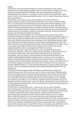 Dingen.
[108,02] Etwa nach einer kleinen Stunde erst wurde das Gespräch auf einen anderen
Gegenstand von einiger Bedeutung geleitet, und zwar auf das Orakel zu Delphi und auf das
seit alters bestehende Weltorakel zu Dodona. Bei dieser Gelegenheit erst fand unser
Schriftgelehrter einen Moment, in welchem er mit dem Weibe in einen Wortwechsel treten
konnte, worüber er aber schon ganz ärgerlich wurde, weil er so lange auf eben diesen Moment
hatte warten müssen.
[108,03] Aber um so intensiver ging jetzt das Wetter los. Das Weib behauptete
nämlich, daß diese Anstalten für die gemeine Menschheit noch immer eine große Wohltat
wären, weil eben durch sie die Menschen noch am meisten beim blinden Glauben an eine
Lebensfortdauer der Seelen nach dem Tode erhalten worden seien. Denn allda hätten die
blinden und schwachsinnigen Menschen, sich gegen ein kleines Opfer in eine Besprechung
mit ihren verstorbenen Freunden einzulassen, eine noch immer ganz gute und durch den alten
Glauben autorisierte Gelegenheit, und das sei und bleibe immer gut, da man den Menschen
bis jetzt noch nichts Besseres hätte bieten können.
[108,04] Mit der stoischen Wahrheit, die sie freilich nur als die einzige und durch alle
Erfahrungen bestätigte anerkennten, wäre dem ungebildeten Volke wenig geholfen, und es sei
darum auch gut, daß diese Wahrheit allein nur den Priestern anheimgestellt sei, auf daß sie
weise seien und desto mehr allerlei fromme Betrügereien fürs Volk erfinden könnten, durch
deren Effektuierung das Volk für die kurze Lebenszeit ganz glücklich gemacht werde. Die
Priester könnten so ein Glück freilich nie genießen, dafür aber bedürften sie der Opfer, um ihr
sonst trauriges und elendes Leben leichter zu ertragen, und sie müßten sich mit dem
kommenden gefühl-, schmerz- und sorgenlosen Nichtsein vertrösten.
[108,05] „Ich sage nicht“, sprach die Priesterin weiter, „als könnte für dieses Gute
nichts Besseres gegeben werden; aber solange das nicht geschieht, ist das Bestehende noch
immer das bei weitem Beste. Die rechte Weisheit lehrt uns Menschen, durch jedes
zweckmäßige, aber stets geheim zu haltende Mittel die allgemeine Menschheit in einen
möglichst wohlerträglich glücklichen Lebenszustand zu versetzen und sie im selben zu
erhalten. Dadurch bekommt dann der Mensch erst den sittlichen Wert und wird fähig, ein
brauchbares Glied der menschlichen Gesellschaft auszumachen. Darum ist aber dann auch der
in sich höchst traurige Priesterstand, der sich für sich im Anschauen der reinen, aber sehr
traurigen Wahrheit befindet, von seiten aller laien Menschen nie genug zu achten; denn allein
von dem sich für die Menschheit opfernden Priesterstande hängt alles Wohl und Wehe der
Menschen ab.
[108,06] Ich setze den möglichen Fall: Alle Priester und Priesterinnen würden sich
einmal dahin gegen das Volk verschwören, daß sie ihm die volle und reine Wahrheit sagten
und ihm den ganzen Kram des frommen Betruges entdeckten. Das würde in der Welt sicher
eine der allergräßlichsten Unordnungen unter den Menschen bewirken. Nichts wäre dann
einem Menschen mehr heilig, und der Stärkere würde den Schwächeren wie ein reißendes
Tier anfallen und zerreißen, ja, man würde die neugeborenen Kinder schlachten und sie den
Hunden zum Fraße vorwerfen. Kurz und gut, der Mensch würde bald sein eigener Feind und
ein fürchterlicher Feind alles Lebens, wie es im Grunde auch wir selbst für uns und unter uns
der vollen Wahrheit nach sind.
[108,07] Denn wir kennen keinen Gott – außer nur den, der aus unserer Phantasie
seinen Ursprung nahm. Wir kennen wohl etwas, und das besteht darin, daß es in der großen
Natur geheime Kräfte gibt, denen unter vielen und verschieden zufällig sich entwickelt haben
Umständen auch der Mensch sein trauriges Dasein verdankt; aber diese Kräfte sind
ebensowenig irgend intelligente und ihrer selbst bewußte Gottheiten, als wie wenig das
Wasser darum eine Gottheit ist, weil es durch seine ganz stumme und blinde Kraft der
Schwere stets der Tiefe zueilt, was man aus der alten Erfahrung wohl weiß, weil man noch nie
irgendeinen Bach auf einen Berg hinauf hat fließen und rinnen sehen. Darum sind tausend
Götter mit dem dicksten Aberglauben dem Menschen um unaussprechbar vieles heilsamer
und nützlicher denn alle noch so reine Wahrheit. He, was liegt daran, was ein Mensch von der
Wiege bis zum Grabe hin für einen Glauben gehabt hat, wenn der Glaube ihm nur eine
 