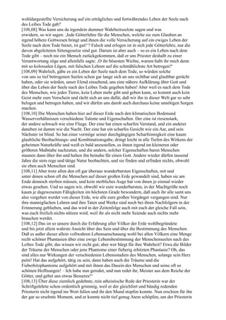 wohldargestellte Versicherung auf ein erträgliches und fortwährendes Leben der Seele nach
des Leibes Tode gab?
[108,08] Was kann uns da irgendein dummer Wahrheitszelote sagen und was
erwidern, so wir sagen: ,Jede Götterlehre für die Menschen, welche sie zum Glauben an
irgend höhere Gottwesen bringt und ihnen die volle Versicherung auf ein ewiges Leben der
Seele nach dem Tode bietet, ist gut!‘? Falsch und erlogen ist in sich jede Götterlehre, nur die
davon abgeleiteten Sittengesetze sind gut. Darum ist aber auch – so es ein Leben nach dem
Tode gibt – noch nie ein Mensch zurückgekommen, daß er uns Priester deshalb zu einer
Verantwortung zöge und allenfalls sagte: ,O ihr bösesten Wichte, warum habt ihr mich denn
mit so kolossalen Lügen, mit falschen Lehren auf die schmählichste Art betrogen?‘
[108,09] Wahrlich, gäbe es ein Leben der Seele nach dem Tode, so würden solche
von uns so tief betrogenen Seelen schon gar lange sich an uns sichtbar und glaubbar gerächt
haben, oder sie würden, unser Elend einsehend, uns eine nähere Aufklärung über Gott und
über das Leben der Seele nach des Leibes Tode gegeben haben! Aber weil es nach dem Tode
des Menschen, wie jedes Tieres, kein Leben mehr gibt und geben kann, so kommt auch kein
Geist mehr zum Vorschein und rächt sich an uns dafür, daß wir ihn in dieser Welt gar so sehr
belogen und betrogen haben, und wir dürfen uns darob auch durchaus keine unnötigen Sorgen
machen.
[108,10] Die Menschen haben hier auf dieser Erde nach den klimatischen Bodenund
Wasserverhältnissen verschiedene Talente und Eigenschaften. Der eine ist riesenstark,
der andere schwach wie eine Fliege. Der eine hat einen scharfen Verstand, und ein anderer
daneben ist dumm wie die Nacht. Der eine hat ein scharfes Gesicht wie ein Aar, und sein
Nächster ist blind. So hat einer vermöge seiner durchgängigen Scharfsinnigkeit eine kaum
glaubliche Beobachtungs- und Kombinationsgabe, dringt leicht in alle Tiefen des Wirkens der
geheimen Naturkräfte und weiß es bald anzustellen, es ihnen irgend im kleineren oder
größeren Maßstabe nachzutun, und die andern, solcher Eigenschaften baren Menschen
staunen dann über ihn und halten ihn beinahe für einen Gott. Andere wieder dürfen tausend
Jahre die stets rege und tätige Natur beobachten, und sie finden und erfinden nichts, obwohl
sie eben auch Menschen sind.
[108,11] Aber trotz allen den oft gar überaus wunderbarsten Eigenschaften, mit und
unter denen schon oft die Menschen auf dieser großen Erde gewandelt sind, haben sie am
Ende dennoch sterben müssen, und kein sterbliches Auge hat von ihnen je einmal wieder
etwas gesehen. Und so sagen wir, obwohl wir eure wunderbarsten, in der Machtgröße noch
kaum je dagewesenen Fähigkeiten im höchsten Grade bewundern, daß auch ihr alle samt uns
also vergehen werdet von dieser Erde, wie alle eure großen Vorgänger vergangen sind. Nur
ihre mannigfachen Lehren und ihre Taten und Werke sind noch bei ihren Nachfolgern in der
Erinnerung geblieben, und das wird in der Zeitenfolge auch mit euch der gleiche Fall sein,
was euch freilich nichts nützen wird, weil ihr als nicht mehr Seiende auch nichts mehr
brauchen werdet.
[108,12] Das ist so unsere durch die Erfahrung aller Völker der Erde wohlbegründete
und bis jetzt allein wahrste Ansicht über das Sein und über die Bestimmung des Menschen.
Daß es außer dieser allein vollwahren Lebensanschauung wohl bei allen Völkern eine Menge
recht schöner Phantasien über eine ewige Lebensbestimmung der Menschenseelen nach des
Leibes Tode gibt, das wissen wir recht gut; aber wer bürgt für ihre Wahrheit? Etwa die Bilder
der Träume der Menschen oder jene Phantome einer fieberig erhitzten Phantasie? Oh, das
sind alles nur Wirkungen der verschiedenen Lebensstadien des Menschen, solange sein Herz
pulst! Hat das aufgehört, tätig zu sein, dann haben auch die Träume und die
Fieberhitzphantome aufgehört und mit ihnen das Dasein des Menschen und seine oft so
schönen Hoffnungen! – Ich habe nun geredet, und nun redet ihr, Meister aus dem Reiche der
Götter, und gebet uns etwas Besseres!“
[108,13] Über diese ziemlich gedehnte, rein atheistische Rede der Priesterin war der
Schriftgelehrte schon ordentlich grimmig, weil er der gleichfort und bündig redenden
Priesterin nicht irgend ins Wort fallen und ihr den Mund stopfen konnte. Nun erschien für ihn
der gar so ersehnte Moment, und er konnte nicht tief genug Atem schöpfen, um der Priesterin
 