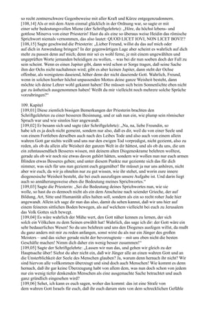 so recht zentnerschwere Gegenbeweise mit aller Kraft und Kürze entgegenzudonnern.
[108,14] Als er mit dem Atem einmal glücklich in der Ordnung war, so sagte er mit
einer sehr bedeutungsvollen Miene (der Schriftgelehrte): „Höre, du höchst lebens- und
gottlose Minerva von einer Priesterin! Hast du als eine so überaus weise Heidin das römische
Sprichwort niemals vernommen, das also lautet: QUOD LICET IOVI, NON LICET BOVI!?
[108,15] Sagte geschwind die Priesterin: „Lieber Freund, willst du das auf mich oder
auf dich in Anwendung bringen? In der gegenwärtigen Lage aber scheint es wahrlich auf dich
mehr zu passen denn auf mich; denn mir sei es wohl ferne, je mit einem ungewählten und
ungeprüften Worte jemanden beleidigen zu wollen, – was bei dir nun soeben doch der Fall zu
sein scheint. Wenn es einen Jupiter gibt, dann wird schon er Sorge tragen, daß seine Sache
ihm der Ochs nicht nachahmen wird; gibt es aber keinen Jupiter, dann steht der Ochse
offenbar, als wenigstens daseiend, höher denn der nicht daseiende Gott. Wahrlich, Freund,
wenn in solchen hierher höchst unpassenden Mottos deine ganze Weisheit besteht, dann
möchte ich deine Lehrer wohl gekannt haben! Die müssen sich beim Sonnenlichte eben nicht
gar zu ästhetisch ausgenommen haben! Weißt du mir vielleicht noch mehrere solche Sprüche
vorzubringen?“

109. Kapitel
[109,01] Diese ziemlich bissigen Bemerkungen der Priesterin brachten den
Schriftgelehrten zu einer besseren Besinnung, und er sah nun ein, wie plump sein römischer
Spruch war und wie sinnlos hier angewandt.
[109,02] Er besann sich und sagte (der Schriftgelehrte): „Na, na, liebe Freundin, so
habe ich es ja doch nicht gemeint, sondern nur also, daß es dir, weil du von einer Seele und
von einem Fortleben derselben auch nach des Leibes Tode und also auch von einem allein
wahren Gott gar nichts weißt und uns nur den ewigen Tod vorpredigst, nicht geziemt, also zu
reden, als ob du allein alle Weisheit der ganzen Welt in dir hättest, und als ob du uns, die um
ein zehntausendfach Besseres wissen, mit deinem alten Diogeneskrame belehren wolltest,
gerade als ob wir noch nie etwas davon gehört hätten, sondern wir wollen nun nur euch armen
Blinden etwas Besseres geben; und unter diesem Punkte nur geziemte sich das für dich
nimmer, was sich für uns nun geziemt euch gegenüber! Ihr müsset ja nur uns anhören, nicht
aber wir euch, da wir ja ohnehin nur zu gut wissen, wie ihr stehet, und worin eure innere
diogenesische Weisheit besteht, die bei euch auszufegen unsere Aufgabe ist. Und darin liegt
auch so annäherungsweise eben die Bedeutung meines Sprichwortes.“
[109,03] Sagte die Priesterin: „Sei die Bedeutung deines Sprichwortes nun, wie sie
wolle, so hast du es dennoch nicht als ein dem Anscheine nach seiender Grieche, der auf
Bildung, Art, Sitte und Humanität alles halten soll, sondern als ein so recht roher Jude hier
angewandt. Allein ich sage dir nun das also, damit du sehen kannst, daß wir uns hier auf
einem feineren sittlichen Boden bewegen, als auf welchem vielleicht bei euch zu Jerusalem
das Volk Gottes sich bewegt.
[109,04] Es wäre wahrlich der Mühe wert, den Gott näher kennen zu lernen, der sich
solch ein Völkchen zu dem Seinen erwählt hat! Wahrlich, das sage ich dir: der Gott wäre ein
sehr bedauerliches Wesen! So du uns belehren und uns den Diogenes ausfegen willst, da mußt
du ganz anders mit mir zu reden anfangen, sonst wirst du als nur ein Jünger des großen
Meisters – und das sicher gerade nicht der bevorzugteste – mit uns eben nicht die besten
Geschäfte machen! Nimm dich daher ein wenig besser zusammen!“
[109,05] Sagte der Schriftgelehrte: „Lassen wir nun das, und gehen wir gleich zu der
Hauptsache über! Siehst du aber nicht ein, daß wir Jünger alle an einen wahren Gott und an
die Unsterblichkeit der Seele des Menschen glauben? Ja, warum denn hernach ihr nicht? Wir
sind hiervon alle vollkommen überzeugt und sind doch auch Menschen! Wie kommt es denn
hernach, daß ihr gar keine Überzeugung habt von allem dem, was nun doch schon von jedem
nur ein wenig tiefer denkenden Menschen als eine ausgemachte Sache betrachtet und auch
ganz gründlich eingesehen wird?
[109,06] Sehet, ich kann es euch sagen, woher das kommt: das ist eine Strafe von
dem wahren Gott Israels für euch, daß ihr euch darum stets von dem schrecklichen Gefühle
 