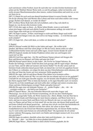 euch und dessen vollste Freiheit; lasset ihr euch aber nur von den Zeichen bestimmen und
achtet auf die Wahrheit Meiner Worte nicht, so seid ihr gefangen, stehet im Gerichte, seid
nichts als pure Maschinenmenschen ohne inneres, wahres Geistesleben und somit tot, so wie
ein Stein tot ist.
[007,11] Damit ihr euch auch nun danach benehmen könnet in eurem Gemüte, habe
Ich als der alleinige Herr und Meister alles Lebens und Seins euch allen solches zum voraus
gesagt. Richtet euch danach, so werdet ihr leben!“
[007,12] Diese Meine Rede hatte alle tief erschüttert, und es fing viele darob zu
bangen an, was da nun alles kommen werde.
[007,13] Ich aber sagte zu ihnen: „Ja, Meine lieben Kinder, wenn es euch darob
schon jetzt bange wird und euch allerlei Furcht zu übermannen anfängt, da werde Ich vor
euren Augen eben nicht gar zu viel tun können!“
[007,14] Sagte Lazarus: „O Herr, mich banget es nicht und Deine Jünger auch nicht!
Wem es aber nun bangen wird, nun, dem soll es nur bange werden, – es wird ihm das auch
nicht schaden!“
[007,15] Sagte Ich: „Nun wohl denn, so wollen wir denn hören und sehen!“

8. Kapitel
[008,01] Hierauf wandte Ich Mich zu den Juden und sagte: „Ihr wolltet nicht
glauben, daß Moses und Elias schon jüngst vor Mir da waren; darum sollen sie selbst
wohlkenntlich hierher treten und euch selbst sagen, wessen Geistes Kinder ihr seid!“
[008,02] Sogleich standen die beiden Propheten mitten unter uns und beugten sich
zuerst tief vor Mir.
[008,03] Und Elias sagte laut: „Vor Dir und Deinem Namen müssen sich beugen alle
Knie und Herzen im Himmel, auf Erden und unter der Erde!“
[008,04] Hierauf sprach Moses zu den Juden: „Ihr Frevler im Tempel Salomos, ihr
Kinder der Schlange, welcher Teufel hat denn euch gezeugt, daß ihr sagen möget: Abraham
sei euer Vater, und ihr säßet auf meinem und Aarons Stuhle?! So ihr aber schon euch im
höchsten Grade unberufen darauf gesetzt habt, um darauf das von Gott mir gegebene Gesetz
den Völkern zu verkünden, wie möget ihr denn nun den Allererhabensten nicht erkennen, der
mir eben auf Sinai das Gesetz auf zwei steinernen Tafeln gegeben hat?!
[008,05] Ihr saget, daß ich und dieser Bruder Elias hätten zuvor kommen sollen, –
und sehet, wir beide waren da! Wer von euch aber hat uns erkannt und wer an uns geglaubt?!
Und habt ihr uns nicht ganz dasselbe angetan, was ihr beinahe allen Propheten und Heiligen
des Herrn angetan habt?! Was ist denn das hernach, so ihr argen Heuchler euch vor meinem
Namen bis zur Erde niederbeuget und mich selbst aber verfolget und zuletzt zwischen dem
Altare und dem Allerheiligsten erwürget? Redet und gebet Antwort!“
[008,06] Da sagte einer mit bebender Stimme: „O – großer Prophet –, der, – der – da
– erwürget worden ist –, der hieß ja nur Zacharias!“
[008,07] Sprach Moses: „Du nun leibesalter Bösewicht warst aber Augen- und
Ohrenzeuge, was ich da zu der Priesterversammlung, als Ich aus dem Allerheiligsten
zurückkam, gesagt habe! Siehe, die Worte lauteten also: ,Höret, Brüder, Gott der Herr hat in
Seiner großen Gnade und Erbarmung mir mein Inneres aufgetan, und Mosis Geist trat in
mich, und nun ist meine Seele und Mosis Geist ein Mensch, der nun vor euch steht, wie er
einst vor Pharao und auf Sinai vor Gott stand! Ich war der erste, der diesen Stuhl gestellt und
auf Gottes Geheiß sich darauf gesetzt hat, – und nun sitze ich als von Gott also beschieden als
der Letzte darauf; denn in Zukunft wird der Herr allein, der schon in dieser Welt
wunderbarsterweise das Fleisch der Menschen angenommen hat, mit diesem Stuhle machen,
was Er wird wollen nach Seinem nie erforschlichen Rate!‘ Da ergrimmtet ihr ob solcher
meiner wahrsten Weissagung, risset mich vom Stuhle und erwürgtet meinen Leib. Ist es nicht
also geschehen?“
[008,08] Sagte ein anderer, ebenfalls schon alter Jude noch kleinlauter: „Ja – also war
es – fürwahr –; aber – wer hätte da so etwas glauben können?!“
[008,09] Sagte Moses: „Warum haben es denn etliche Fromme geglaubt, die ihr
 