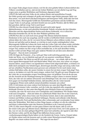 des ewigen Todes plagen lassen müsset, weil ihr die einst gehabte höhere Lebenswahrheit den
Völkern vorenthalten und sie, statt mit der lichten Wahrheit, nur mit allerlei Lug und Trug
wegen eures zu großen Wohllebens und Nichtstuns abgespeist habt!
[109,07] Ihr habt euch dem Volke als die wahren Diener und unsterblichen Freunde
der Götter gezeigt und verlangtet oft große und mitunter sogar höchst grausame Opfer von
dem armen, von euch durch und durch belogenen und betrogenen Volke; dafür aber hat Gott
euch das innere, überzeugende Gefühl des Seelenlebens genommen und das Gefühl des
ewigen Todes in euch gelegt, und darin besteht nun eure große Weisheit, daß ihr fühlet und
klar gewahret, daß der ewige Tod in euch haust!
[109,08] Aus eben diesem Grunde könnet ihr auch nicht mehr irgend
dahinterkommen, wo der noch gleichfort bestehende Verkehr zwischen den hier lebenden
Menschen und den abgeschiedenen Seelen noch ebenso fortbesteht, wie er allzeit bei
Menschen bestanden hat, die bei der alten Wahrheit geblieben sind.
[109,09] Nun aber sei euch noch etwas gesagt! Das überaus lächerlich dumme
Heidentum ist bei euch nun ausgefegt, und ihr werdet es hoffentlich fürder nimmer aufrichten;
nehmet daher die Lehre, die ihr von euren braven Männern schon erfahren werdet, in eure
Herzen auf und lebet und tut danach, so wird das in euch wieder zurückgekehrte Leben
überzeugende Gefühl des Lebens der Seele nach des Leibes Tode sich schon wieder einfinden
und wird euch erkennen lassen den einigen, wahren Gott und Herrn, der euch nicht für den
ewigen Tod, sondern nur fürs ewige Leben erschaffen hat, so ihr euch desselben würdig
machen wollet auf dem Wege einer ganz anderen Weisheit als auf dem eures dümmsten
Diogenes! – Hast du mich verstanden?“
[109,10] Sagte die Priesterin: „O ja, recht gut! Hast wohl recht klug geredet nun, aber
leider nur Worte, wie wir ähnliche auch gar oft von unserem verstorbenen Mentor
vernommen haben! Die Worte an und für sich sind recht gut, – nur schade, daß sie für uns
keine irgend überzeugende Kraft und Macht haben! Wenn sich einst, etwa schon vor einigen
tausend Jahren, unsere Eltern von irgendeinem wahren Gotte abgewandt haben, so können wir
dafür doch unmöglich eine Schuld tragen, derentwegen derselbe einige und einzig wahre Gott
auf uns schuldlose Nachkommen jener gewesen sein sollenden Frevler noch immer einen
solchen Haß haben sollte, der unsere Gemüter in einem fort mit dem ewigen Tode plagt! Nun,
wenn so, da danken wir euch für euren einigen, wahren Gott! Da gibt uns unser Diogenes mit
der Lehre der zu erwartenden ewigen Vernichtung einen viel größeren Trost als du uns nun
mit der Aussicht auf die Wiedergewinnung des Gefühles ewigen Lebens in unseren Seelen!
Nein, das wäre mir ein schöner allweisester und allmächtiger Gott, der einen so unbändigen
Zorn gegen ein Geschöpf festhalten könnte, daß denselben alle die vielen tausend
vergangenen Winter nicht endlich einmal abzukühlen imstande sein sollen!
[109,11] Ich könnte mir einen wahren Gott höchstens nur unter dem Begriffe einer
höchsten und reinsten Liebe vorstellen, weil die Liebe das eigentlich alles zeugende und
belebende Element ist; aber unter dem Begriffe eines höchsten Zornes mir einen Gott
vorstellen, das wäre für mich etwas rein Unmögliches und Undenkbares! Wir Heiden haben
wohl auch Zorngötter, – allein die haben als symbolische Bilder ihren Sitz in der Unterwelt,
weil von dorther selten etwas Gutes zum Vorscheine kommt; denn in den unterirdischen
Löchern und Höhlen wohnen gewöhnlich Schlangen, Drachen und reißende wilde Bestien,
und auch Schwefel, Pech und fürchterliches alles verheerendes und verzehrendes Feuer haben
darin ihre Wohnstätten. Weil darin so böse Dinge hausen, so haben wir alle die schlechten
und bösen Leidenschaften unter den finsteren Zerrbildern in die Unterwelt gesteckt.
[109,12] Aber unsere Begriffe von den guten Göttern sind alle derart, daß sie sich aus
der reinen Liebe ganz gut ableiten lassen. Mächtiger und weiser Ernst, mit Liebe gepaart, ist
das, was wir uns als einen gültigen Begriff für einen Gott aufstellen, der irgend in oder über
den Sternen wohnt, und für den Begriff des häßlichen Zornes und der
verabscheuungswürdigen Rache haben wir die Symbole der Furien. Und so, Freund, haben
wir Heiden immer noch die besseren und vor jeder reinen Menschenvernunft billigeren
Begriffe von einem wahren Gottwesen! – Was sagst du nun dazu?“
 