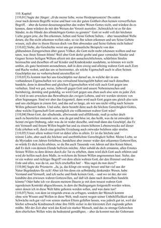110. Kapitel
[110,01] Sagte der Jünger: „O du meine liebe, weise Heidenpriesterin! Du redest
zwar nach deinem Begriffe weise und hast von der guten Gottheit eben keinen verwerflichen
Begriff, – aber du kennst dessenungeachtet das wahre Wesen Gottes nicht, und würdest du es
kennen, dann würdest du mit den Weisen der Vorzeit ausrufen: ,Schrecklich ist es für den
Sünder, in die Hände des allmächtigen Gottes zu geraten!‘ Gott ist wohl voll der höchsten
Liebe gegen jene, die Ihn erkennen, lieben und Seine Gebote halten, – aber tausendmal Wehe
denen, die Ihn nicht erkennen wollen oder, so sie Ihn schon erkennen und um Seine Gebote
wissen, sich aber in ihrem Herzen doch von Ihm abwenden und Seine Gebote nicht halten!
[110,02] Siehe, die Geschichte weist uns gar erstaunliche Beispiele von den
glühendsten Zorngerichten über ganze Völker, die Gott nicht mehr erkennen wollten und nur
taten, was ihren Sinnen frönte! Weil aber Gott derlei grobe und ganz verstockte Sünder und
Gegner Seines heiligen Willens allzeit mit den unnachsichtlichsten, schärfsten Strafen
heimsuchte und dieselben oft auf Kinder und Kindeskinder ausdehnte, so können wir nicht
umhin, als ganz bestimmt anzunehmen, daß in dem einzig und alleinig wahren Gott auch Zorn
und Rache wohnt, und das um so bestimmter, als solche Eigenschaft auch in allen Seinen
Geschöpfen nur zu vorherrschend anzutreffen ist!
[110,03] Es kommt nun bei uns Geschöpfen nur darauf an, in welche der in uns
vorhandenen Eigenschaften wir uns vorwaltend hineingelebt haben und nach denselben
handeln; denn in denselben und gleichen Eigenschaften wird sich auch Gott gegen uns
verhalten. Sind wir gut, weise, liebevoll gegen Gott und unsere Nebenmenschen und
barmherzig, demütig und geduldig, so wird Gott gegen uns eben auch also sein zu jeder Zeit.
Er wird in uns erwecken das Bewußtsein des ewigen Lebens, und wir werden strotzen von
allen Segnungen. Sind wir aber das Gegenteil, dann wird auch Gott gegen uns gleich also sein
und uns züchtigen in einem fort, und das auf so lange, als wir uns nicht völlig nach Seinem
Willen gebessert haben. Und siehe, darin besteht denn auch die höchste Gerechtigkeit Gottes,
ohne welche Eigenschaft Gott unmöglich ein vollkommen wahrer Gott wäre!
[110,04] Denn Gott, der allsehende, allwissende und allfühlende, muß ja sicher doch
auch zu beurteilen imstande sein, was da gut und böse ist, das heißt, was da ist entweder in
Seiner ewigen Ordnung, oder was da ist wider dieselbe, und muß dann das Geschöpf, das Er
mit Vernunft und freiem Willen begabt hat und zu einem höheren Lebenszwecke auf dieser
Erde erheben will, durch eine gerechte Erziehung auch entweder belehren oder strafen.
[110,05] Unser allein wahrer Gott ist daher alles in allem. Er ist die höchste und
reinste Liebe, aber auch die höchste und unerbittlichste Gerechtigkeit Selbst. Meine Liebe, so
du Myriaden von Jahren fortlebtest, handeltest aber immer wider den erkannten Gotteswillen,
so würde Er dich nicht erhören, so du Ihn auch Tausende von Jahren auf den Knien bätest,
daß Er dich von deinem Elende befreien möchte. Aber sobald du dich ermannst, allen Ernstes
Seinen Willen zu dem deinen durch die Tat zu erheben, dann wird dich Gott auch erhören und
wird dir helfen nach dem Maße, in welchem du Seinen Willen angenommen hast. Siehe, das
ist ein wahrer und richtiger Begriff von dem allein wahren Gott, der den Himmel und diese
Erde und alles, was da ist, aus Sich erschaffen hat! – Was sagst du nun dazu?“
[110,06] Sagte die Priesterin: „Ja, ja, das klingt ein wenig besser und hat viel aus der
Natur Begründetes für sich! Aber ich bin denn ein selbständig denkendes Wesen, habe
Verstand und Vernunft, und ich suche und finde keinen Gott, – und wo ist der, der mir
kundtäte den erwiesen wahren Gotteswillen, auf daß ich dann nach demselben handeln
könnte? Oder habe ich vor diesem meinem Dasein je mit dem treuest wahren Gott
irgendeinen Kontrakt abgeschlossen, in dem die Bedingungen festgestellt worden wären,
unter denen ich in diese Welt hätte geboren werden sollen, und was dann tun?
[110,07] Nein, von dem ist nirgends etwas zu erfragen, sondern der Mensch kommt
ohne sein Wissen und Wollen in diese Welt, muß zuerst wegen seiner Unbehilflichkeit und
Schwäche sich gar viel von seinen starken Eltern gefallen lassen, was jedoch gut ist, weil der
höchst schwache Kindmensch ohne ihre Hilfe sicher in der kürzesten Zeit zugrunde gehen
müßte. Mit der Zeit aber wird das Kind ein starker Mensch, und das zu strenge Gehorchen
dem elterlichen Willen wäre da bedeutend gemäßigter, – aber da kommt nun der Gehorsam
 