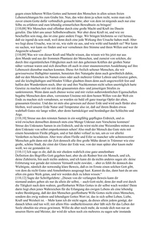 gegen einen höheren Willen Gottes und hemmt den Menschen in allen seinen freien
Lebensrichtungen bis zum Grabe hin. Nun, das wäre denn ja schon recht, wenn man sich
zuvor einem Gotte dafür verbindlich gemacht hätte; aber von dem ist nirgends auch nur eine
Silbe zu erfahren und zum lebendig erinnerlichen Bewußtsein zu bringen!
[110,08] Wir Menschen sind offenbar durch eine große Macht und Kraft ins Dasein
gerufen. Das lehrt uns unser Selbstbewußtsein. Wer aber diese Kraft ist, und wie sie
beschaffen sein mag, das ist eine ganz andere Frage. Wir bringen höchstens so viel heraus,
daß sie irgend da sein muß, weil denn doch eine jede Wirkung ihre Ursache haben muß. Aber
wo liegt diese Ursache, was ist sie, wie sieht sie aus, und wie wirkt und handelt sie? Wer kann
sie suchen, wer kann sie finden und wer vernehmen ihre Stimme und ihren Willen und wer ihr
Angesicht schauen?
[110,09] Was wir von dieser Kraft und Macht wissen, das wissen wir bis jetzt nur aus
dem Munde und aus der frommen Phantasie der Menschen, und zumeist von solchen, die
durch ihre eigentümlichen Fähigkeiten auch mit den geheimen Kräften der großen Natur
näher vertraut waren und sich dieselben oft auch in einer staunenswerten Ausdehnung auf ihre
Lebenszeit dienstbar machen konnten. Diese Art freilich seltener Menschen, die wir
gewisserweise Halbgötter nannten, benutzten ihre Naturgabe denn auch gewöhnlich dahin,
daß sie den Menschen im Namen eines oder auch mehrerer Götter Lehren und Gesetze gaben,
und die leichtgläubigen und blinden Völker glaubten ihnen denn auch ungezweifelt fest und
halfen den Wundertätern noch, über sie und ihre Nachkommen nicht selten unerträglich harte
Gesetze zu machen und sie mit den grausamsten dies- und jenseitigen Strafen zu
sanktionieren. Wenn dann auch ebenso weise und mit vielen außerordentlichen Eigenschaften
begabte Menschen dem alten, verrosteten Unsinne mit dem besten Willen von der Welt ein
Ende zu machen sich vornahmen, so wurden sie bald oft ganz traurige Opfer der alten,
grausamen Gesetze. Und das ist stets also gewesen auf dieser Erde und wird auch fürder also
bleiben, weil unserer Erde Natur und Temperatur also ist, daß auf ihrem Boden etwas
wahrhaft Gutes nie lange währt, aber desto hartnäckiger und beständiger das Schlechte und
Arge.
[110,10] Streue aus den reinsten Samen in ein sorgfältig gepflegtes Erdreich, und es
wird zwischen demselben dennoch stets eine Menge Unkraut zum Vorscheine kommen!
Streue des Unkrautes Samen in ein Erdreich, und du wirst nicht eine Weizenähre mitten aus
dem Unkraute von selbst emporkommen sehen! Also muß der Mensch das Gute stets mit
einem besonderen Fleiße pflegen, und er hat dabei vollauf zu tun, um es vor allerlei
Verderben zu beschützen. Aber trotz allem Fleiße und Eifer so mancher sehr achtenswerter
Menschen geht dann mit der Zeit dennoch alle ihre große Mühe derart in Trümmer wie eine
große, schöne Stadt, die einst der Glanz der Erde war, von der man später aber kaum mehr
weiß, wo sie gestanden ist.
[110,11] Ich sage es dir, daß du mir ehedem wahrlich eine ganz annehmbare
Definition des Begriffes Gott gegeben hast; aber du als Redner bist ein Mensch, und ich,
deine Zuhörerin, bin auch nichts anderes, und ich kann dir da nichts anderes sagen als: deine
Erörterung war gerade der reineren Vernunft nicht zuwider, – aber es fehlt ihr dennoch das
Wichtigste, nämlich der notwendig klare Beweis, daß es im Ernste einen solchen Gott gibt,
von dem du recht Gutes und Annehmbares ausgesagt hast. Kannst du das, dann hast du an uns
allen ein gutes Werk getan, und wir werden dich zu loben wissen.“
[110,12] Sagte der Schriftgelehrte: „Diesen von dir verlangten Beweis kann dir
niemand anders geben als nur du allein dir selbst, – auch Gott nicht; denn der muß erst durch
die Tätigkeit nach dem wahren, geoffenbarten Willen Gottes in dir selbst wach werden! Denn
darin liegt eben jenes Wahrzeichen für die Erlangung des ewigen Lebens als eine lebendig
wahre Bestätigung, daß der den Menschen geoffenbarte Wille Gottes nicht eines Menschen,
sondern des ewig wahren und lebendigen Gottes Wort ist, das in sich selbst Leben, Liebe,
Kraft und Weisheit ist. – Mehr kann ich dir nicht sagen, da dieses allein jedem genügt, der
danach leben und tun will; mit allem Hin- undherkritisieren aber läßt sich für das Leben der
Seele ohnehin nie etwas gewinnen. Willst du aber noch mehr, da wende dich nun nur an
unseren Herrn und Meister, der wird dir schon noch ein mehreres zu sagen sehr imstande
 