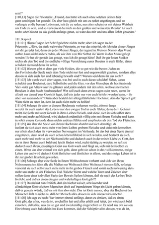 sein!“
[110,13] Sagte die Priesterin: „Freund, das hätte ich auch ohne solchen deinen hier
ganz unnötigen Rat gewußt! Du aber hast gleich mit uns zu reden angefangen, und so
verlangte es die bessere Lebensart, mit dir zu reden; nun aber scheint es mit deiner Weisheit
am Ende zu sein, und so verweisest du mich an den großen und weisesten Meister! Ist auch
recht; aber hättest du das gleich anfangs getan, so wäre das mir und uns allen lieber gewesen.“

111. Kapitel
[111,01] Hierauf sagte der Schriftgelehrte nichts mehr; aber Ich sagte zu der
Priesterin: „Höre, du stark weltweise Priesterin, es war das einerlei, ob Ich oder dieser Jünger
mit dir geredet hat; denn ein jeder Meiner Jünger, der irgend in Meinem Namen den Mund
auftut, kann nicht anders reden, als wie ihm von Mir Selbst die Worte in den Mund gelegt
werden! Er hat dir gerade das gesagt, was Ich dir gesagt hätte! Daß ihr gar losen Stoiker
nichts als den Tod und die endliche völlige Vernichtung eures Daseins in euch fühlet, daran
schuldet niemand denn ihr selbst.
[111,02] Warum gibt es denn gar viele Heiden, die so gut wie die besten Juden an
das Fortleben der Seele nach dem Tode nicht nur fest und ungezweifelt glauben, sondern alles
dessen in sich auch fest und lebendig bewußt sind?! Warum seid denn ihr das nicht?
[111,03] Ich werde euch aber sagen, was bei und in euch daran schuldet! Sehet, daran
schuldet euer Hochmut, eure Selbstliebe und die Gier, vor den Menschen als hochtrabende
Viel- oder gar Alleswisser zu glänzen und jeden andern mit den alten, weltweisheitlichen
Brocken in den Staub hinabzureden! Wer soll euch denn etwas sagen oder raten, wenn ihr
allzeit nur darauf euer Gewicht leget, daß ein jeder nur von euch belehrt werden kann, – ihr
aber von niemandem? Darin aber besteht der allergefährlichste Hochmut, dem der Spruch gilt:
Wem nicht zu raten ist, dem ist auch nicht mehr zu helfen!
[111,04] Solange ihr aber in diesem Hochmute verharren werdet, ebenso lange
werdet ihr auch anstatt des Lebens nur den ewigen Tod in euch fühlen; denn der Hochmut
treibt die Seele mit aller Gewalt in ihres Leibes Fleisch, und diese, sich in sich selber stets
mehr und mehr aufblähend, wird dadurch ordentlich völlig eins mit ihrem Fleische und kann
in solch einem Zustande dann nichts anderes fühlen und empfinden als den Tod des Fleisches.
[111,05] Wo aber die Seele von ihrem Hochmute absteht und sich demütigt, da
isoliert sie sich auch stets mehr von ihres Leibes grobem Fleische und steht mit demselben
nur allein durch den ihr verwandten Nervengeist im Verbande. Ist das bei einer Seele einmal
eingetreten, dann wird sie auch schon lebensfühlend in sich werden, und bestrebt sie sich,
auch mehr und mehr in der Nächstenliebe und dadurch auch in der reinen Liebe zu Gott, den
sie in ihrer Demut auch bald und leicht finden wird, recht tüchtig zu werden, so ruft sie
dadurch auch ihren jenseitigen Geist aus Gott wach und fängt an, sich mit demselben zu
einen. Wenn das aber einmal vor sich geht, dann geht sie schon in das vollkommene, ewige
Leben ein und wird dadurch Gott ähnlicher und ähnlicher in allem, und das ewige Leben ist in
ihr zur großen Klarheit geworden.
[111,06] Solange aber eine Seele in ihrem Welthochmute verharrt und sich von ihren
Nebenmenschen über alle die Maßen nur Weihrauch über Weihrauch streuen läßt, so lange
versenkt sie sich selbst auch stets mehr in ihr grobes Fleisch und somit auch notwendig stets
mehr und mehr in des Fleisches Tod. Welche Worte und welche Taten und Zeichen aber
sollen dann einer todvollen Seele den Beweis liefern können, daß sie nach des Leibes Tode
fortlebt, und daß es einen einigen und wahrhaftigen Gott gibt?!
[111,07] Du meinst nun freilich, daß ein höchst weiser, allwissender und
allmächtiger Gott solchem Menschen doch auf irgendeinem Wege ein Licht geben könnte,
daß er gewahr würde, daß es mit ihm also steht. Das tut Gott immer; aber der Hochmut des
Menschen läßt es nicht zu, daß der Mensch alles dessen in sich innewerden möchte.
[111,08] Ich sage es euch: Wer immer einmal anfängt, daran zu denken, daß es einen
Gott gibt, der alles, was da ist, erschaffen hat und alles erhält und leitet, der wird auch bald
einsehen, daß alles, was da ist, gut und zweckmäßig eingerichtet ist. Er wird aus der weisen
Einrichtung auch bald dahin ins klare kommen, daß der Schöpfer alles dessen, was da ist,
 