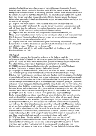stets den gleichen Grund angegeben, warum er euch nicht anders denn nur im Traume
besuchen kann. Warum glaubtet ihr ihm denn nicht? Weil ihr als sehr schöne Töchter eines
Oberpriesters schon zu eitel und zu hochmütig geworden seid und euren braven Mentor schon
bei seinen Lebzeiten nur mehr belacht denn irgend mit einem freudigen Lebenseifer angehört
habt! Eure Seelen verkrochen sich zu mächtig ins Fleisch; dadurch verloret ihr die zum
Geistersehen notwendige Außenlebensäthersphäre, und da war es dem Geiste unmöglich, sich
euch ersichtlich zu zeigen.
[111,17] Wer aber durch die Fülle seines inneren Lebens auch außer seinem Leibe
eine Lebensatmosphäre überkommt, der kann die Seelen verstorbener Menschen sehen und
sich mit ihnen über die wichtigsten Lebensdinge besprechen, wann und wie oft er will. Aber
dazu gehört freilich eine innere, nahe gänzliche Lebensvollendung.
[111,18] Nun aber denket darüber nach, besprechet euch mit euren Männern, die
Meine Lehre bereits überkommen haben, und ihr werdet dann schon in euch zu einem rechten
Urteile kommen! Ist das einmal geschehen, so werden wir am Abend schon noch etwas
hinzutun, das euch etwas mehr erleuchten wird.
[111,19] Die Menschen dieser Erde haben die große Bestimmung, selbstmächtige
Kinder Gottes zu werden; daher müssen sie auch in aller Selbsttätigkeit aus sich selbst geübt
und gebildet werden. – Und nun gut vor dem Abend!“
[111,20] Da wurden die Weiber still, und ich begab Mich mit den Jüngern und
Hausleuten hinaus ins Freie.

112. Kapitel
[112,01] Wir gingen zu dem Strome hin, und zwar an die Stelle, wo sich das
aufgefangene Holzfloß befand, das noch in seiner ganzen Größe unaufgelöst dalag, und wo
gerade die Fischer des Jored ihre Netze zu einem größeren Fischfange ausgeworfen hatten.
Wir sahen ihnen zu, wie sie einen Zug um den andern vergeblich machten.
[112,02] Da sagte Jored zu dem Fischmeister: „Ja, was ist denn das heute? Sind denn
gar keine Fische mehr in unserem sonst so fischreichen Strome?“
[112,03] Sagte der alte Fischmeister: „Herr, das ist mir selbst ein Rätsel! Es wäre die
Zeit sonst sehr günstig, und es kommen auf des Wassers Oberfläche stets eine Menge
Bläschen zum Vorscheine, was sonst eines der besten Zeichen zum Fischfange ist. Also haben
wir auch keinen Wind, und die Sonne steht gerade in der rechten Neigung; dazu kommt noch,
daß der Mond im Aufnehmen und in das Himmelszeichen der Fische getreten ist, was wieder
zum Fischfangen außerordentlich gut ist. Sonst habe ich bei so überaus günstigen Umständen
stets einen reichen Fang gemacht mit geringer Mühe, heute aber ist alles wie rein verhext. Wir
haben nun schon fünf Züge gemacht, und das beinahe über den ganzen breiten Strom, und ich
habe den Neptun und der Triton und alle Nymphen dieses Stromes angerufen, aber alles rein
umsonst! Nicht ein Fisch kommt uns in die guten Netze! Es ist schon rein zum Verzweifeln!
[112,04] Da unten die Fischer in Malaves sollen gestern eine ungeheure Menge
Fische gefangen haben; sie müssen einen Zauberer unter sich haben. Aber auch ich verstehe
mich auf allerlei Fischverzauberungsdinge und habe bereits schon alle angewandt; aber es
nützt heute alles nichts! Alle Auspizien (Voraussetzungen) sind gut, und doch kein Erfolg!
Jetzt sage mir ein Mensch, was denn doch da um aller Götter willen dahinter stecken mag!
Am Ende sind die Götter alle auf uns zornig geworden, weil der fremde Magier ihre Statuen,
die wir verehrten, auf einen Wink vernichtet haben soll, – was ich gehört, wovon ich mich
aber noch nicht selbst überzeugt habe. Wenn die Sache wahr wäre, mein Herr, da möchte es
mit uns bald sehr schlimm aussehen; denn die einmal erzürnten Götter sind so leicht nicht
wieder zu besänftigen. Das würde uns große Opfer kosten! Aber ich will nun doch noch ein
paar Züge versuchen; fallen die auch leer aus, so tue ich heute nichts mehr!“
[112,05] Sagte Jored: „Tue das, vielleicht kommt doch etwas zum Vorscheine!“
[112,06] Darauf ordnete der Fischmeister schnell wieder einen neuen Zug an. Es ging
alles in der besten Ordnung, und als das Netz an das Ufer gebracht ward, da war es wieder
wie früher leer, was dem Fischmeister viel Ärger machte, und worauf er sagte (der
Fischmeister): „Ich sage es ja: heute ist ein verhexter Tag, und da ist jede Arbeit und Mühe
 