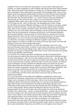 vergeblich! Wenn ich nun noch einen Zug anordne, so wird er sicher wieder genau also
ausfallen, wie dieser ausgefallen ist, und ich glaube, daß man für heute diese Arbeit einstellen
sollte. Wenn du für heute Fische benötigst, so können sie von Malaves hergeschafft werden;
denn die dortigen Fischer sollen gestern einen großen Vorrat gefangen haben. Auch soll ein
Magier durch einen geheimen Zauberschlag ihre Häuser in einem Moment derart hergestellt
haben, daß sie uns Stadtbewohner ganz ordentlich auslachen könnten! Was in dieser lieben
Welt doch alles zum Vorscheine kommt, – ja, es kennt sich jetzt schon kein ordentlicher
Mensch mehr aus! Was meinst du, Herr, sollen wir uns noch einmal die sicher sehr
vergebliche Mühe machen, oder sollen wir lieber diese Arbeit für heute einstellen?“
[112,07] Sagte nun Ich: „Höre, du Mein alter, sehr abergläubischer Fischer, solange
aus dem Wasser die gewissen Bläschen aufsteigen, ist das fürs Fischen nie ein gutes, sondern
allzeit ein schlechtes Zeichen, weil das ganz natürlich anzeigt, daß die Fische am Boden
ruhen. Denn um das zustande zu bringen, müssen, durch ihren Instinkt geleitet, sich ihre
Luftsäcke, die sie im Leibe haben, der Luft entledigen, und das macht bei einem fischreichen
Wasser stets die Erscheinung des Aufsteigens der gewissen von dir bemerkten Bläschen.
Wenn du diese Bläschen vermissest, dann erst wirf die Netze aus, und du wirst Fische in
Menge bekommen! Denn wenn der Fisch aus seinem Luftsacke keine Luft mehr ausstößt,
dann braucht er sie, weil er nur durch sie auf die Oberfläche heraufkommen kann.
[112,08] Siehe, nun hat das Aufsteigen der Bläschen aufgehört, und die Möwen und
Reiher fangen an, ins Wasser zu stoßen! Jetzt mache noch einen Zug, und du wirst ohne alle
Zauberei Fische in die schwere Menge bekommen!“
[112,09] Dem Fischmeister wollte das zwar nicht sehr einleuchten, doch weil es ihm
auch sein Dienstherr Jored befahl, so ordnete er noch einmal einen Zug an, warf die Netze aus
und bekam eine solch kolossale Menge Fische, daß er die Netze kaum ans Ufer zu bringen
imstande war. Nun gab es natürlich Arbeit über Arbeit, um die vielen und zumeist sehr großen
Fische in den Behältern unterzubringen.
[112,10] Nach einer Stunde waren diese untergebracht, und der Fischmeister konnte
sich nicht genug verwundern über diesen nun auf einmal so überreichen Fischfang und sagte
am Ende seines Staunens: „Das soll zwar keine Zauberei gewesen sein, – aber ich sage: Das
war dennoch die höchste und noch nie dagewesene Zauberei aller Zaubereien! Der Mann, der
mir riet, noch einen Zug zu machen, scheint mir mehr zu wissen und zu kennen, als bloß die
reiche Fischfängerei aus dem Ausbleiben der Bläschen und aus der Aktion der gewissen
Wasservögel einem alten Fischmeister zu verkünden. Am Ende ist eben er derjenige, der die
Statuen des Tempels wegzauberte und den Malavesern bessere Wohnungen hinhauchte! Aber
lassen wir nun das, und ich frage nun bloß, ob wir noch einen Zug wagen sollen!“
[112,11] Sagte Ich: „Tuet das, und ihr seid dann auf Wochen lang versorgt!“
[112,12] Da beeilten sich die Fischer und machten noch einen Zug, der ebenso reich
ausfiel wie der frühere.
[112,13] Als die Fische in den großen, leeren Behältern untergebracht worden waren,
da befahl der Fischmeister seinen Dienern, die Boote und das Fischerzeug in Ordnung zu
bringen, und er trat darauf zu Mir hin und sagte: „Höre, du mir bis jetzt noch ganz
unbekannter Mann! Du kannst und verstehst mehr, als was sonst ein gewöhnlich erfahrener,
kluger Mann kennen und verstehen kann! Du mußt die große Magie irgendwo tief in
Hinterindien studiert haben; denn hier unter den Griechen und teilweise Römern und Juden ist
so etwas völlig unerhört. Diesen reichen Fischfang hast allein du uns in die Netze
hineingezaubert! Ich bin ein alter Fischer; aber noch nie habe ich, selbst in der allerbesten
Fischzeit, einen solchen Fang – und das von lauter Edelfischen – gemacht. Oh, mit dir möchte
ich wohl so manches und vieles reden; denn du mußt viel gelernt und viel erfahren und auch
schon von der Geburt an viele Talente besessen haben! Dich müssen die Götter wahrlich sehr
stark angehaucht haben, weil in dir dein Wille zu einer solchen Macht gediehen ist!“
[112,14] Sagte nun Jored: „Ganz gut, mein alter, treuer Diener, wir werden davon
einmal allein noch vieles reden! Aber nun sorge du, daß für den heutigen Abend noch einige
der schönsten und besten Fische in die Küche geschafft werden; denn wir wollen noch heute
davon einen Genuß haben! Sorge aber auch, daß ihr mir nicht irgend zu kurz kommet!“
 