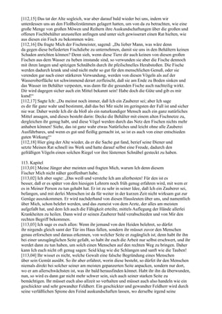 [112,15] Das tat der Alte sogleich, war aber darauf bald wieder bei uns, indem wir
unterdessen uns an den Floßholzstämmen gelagert hatten, um von da zu betrachten, wie eine
große Menge von großen Möwen und Reihern ihre Auskundschaftungen über die großen und
offenen Fischbehälter anzustellen anfingen und unter sich gewisserart einen Rat hielten, wie
aus diesen ein Fisch zu bekommen wäre.
[112,16] Da fragte Mich der Fischmeister, sagend: „Du lieber Mann, was wäre denn
da gegen diese befiederten Fischdiebe zu unternehmen, damit sie uns in den Behältern keinen
Schaden anrichten können? Denn sieh, wenn diese Tiere dir auch keinen von diesen großen
Fischen aus dem Wasser zu heben imstande sind, so verwunden sie aber die Fische dennoch
mit ihren langen und spitzigen Schnäbeln durch ihr pfeilschnelles Herabstoßen. Die Fische
werden dadurch krank und sind nicht mehr so gut für den menschlichen Genuß, oder sie
verenden gar nach einer stärkeren Verwundung, werden von diesen Vögeln als auf der
Wasseroberfläche tot schwimmend derart zerfleischt, daß sie am Ende zu Boden sinken und
das Wasser im Behälter verpesten, was dann für die gesunden Fische auch nachteilig wirkt.
Dir wird dagegen sicher auch ein Mittel bekannt sein! Habe doch die Güte und gib es mir
kund!“
[112,17] Sagte Ich: „Du meinst noch immer, daß Ich ein Zauberer sei; aber Ich sage
es dir für ganz wahr und bestimmt, daß das bei Mir nicht im geringsten der Fall ist und sicher
nie war. Daher werde Ich dir da bloß als ein naturkundiger Mensch auch ein ganz natürliches
Mittel ansagen, und dieses besteht darin: Decke die Behälter mit einem alten Fischnetze zu,
dergleichen ihr genug habt, und diese Vögel werden durch das Netz den Fischen nichts mehr
anhaben können! Siehe, das ist ganz wahr etwas Natürliches und leicht ohne alle Zauberei
Ausführbares, und wenn es gut und fleißig gemacht ist, so ist es auch von einer entschieden
guten Wirkung!“
[112,18] Hier ging der Alte wieder, da er die Sache gut fand, berief seine Diener und
setzte Meinen Rat schnell ins Werk und hatte darauf selbst eine Freude, dadurch den
gefräßigen Vögeln einen solchen Riegel vor ihre lüsternen Schnäbel gesteckt zu haben.

113. Kapitel
[113,01] Meine Jünger aber meinten und fragten Mich, warum Ich denn diesem
Fischer Mich nicht näher geoffenbart habe.
[113,02] Ich aber sagte: „Das weiß und verstehe Ich am allerbesten! Für den ist es
besser, daß er es später von den hiesigen Lehrern noch früh genug erfahren wird, mit wem er
es in Meiner Person zu tun gehabt hat. Er ist zu sehr in seiner Idee, daß Ich ein Zauberer sei,
befangen, und mit derlei Menschen ist da für weiter in der kurzen Zeit nicht wirksam gut zur
Genüge auszukommen. Er wird nachderhand von diesen Hausleuten über uns, und namentlich
über Mich, schon belehrt werden, und das zumeist von dem Arzte, der alles am meisten
aufgefaßt hat, und dem Ich auch die Fähigkeit erteilte, mittels Auflegung der Hände allerlei
Krankheiten zu heilen. Dann wird er seinen Zauberer bald verabschieden und von Mir den
rechten Begriff bekommen.
[113,03] Ich sage es euch allen: Wenn ihr jemand von den Heiden belehret, so dürfet
ihr nirgends gleich samt der Tür ins Haus fallen, sondern ihr müsset zuvor den Menschen
genau erforschen und daraus erkennen, von welcher Seite er zugänglich ist; denn habt ihr ihn
bei einer unzugänglichen Seite gefaßt, so habt ihr euch die Arbeit nur selbst erschwert, und ihr
werdet dann zu tun haben, um solch einen Menschen auf den rechten Weg zu bringen. Daher
kann Ich euch nicht oft genug sagen: Seid klug wie die Schlangen und sanft wie die Tauben!
[113,04] Ihr wisset es nicht, welche Gewalt eine falsche Begründung eines Menschen
über sein Gemüt ausübt. So ihr aber erfahret, worin diese besteht, so dürfet ihr den Menschen
niemals direkt bei solcher seiner am meisten gepanzerten Seite anpacken, sondern nur dort,
wo er am allerschwächsten ist, was ihr bald herausfinden könnet. Habt ihr ihn da überwunden,
nun, so wird es dann gar nicht mehr schwer sein, sich auch seiner starken Seite zu
bemächtigen. Ihr müsset euch also allzeit so verhalten und müsset auch also handeln wie ein
geschickter und sehr gewandter Feldherr. Ein geschickter und gewandter Feldherr wird durch
seine verläßlichen Spione den Feind auskundschaften lassen, wo derselbe irgend seine
 