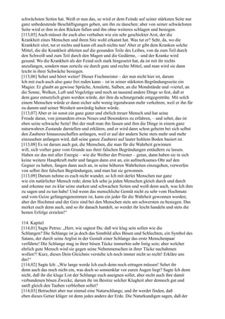 schwächsten Seiten hat. Weiß er nun das, so wird er dem Feinde auf seiner stärksten Seite nur
ganz unbedeutende Beschäftigungen geben, um ihn zu täuschen; aber von seiner schwächsten
Seite wird er ihm in den Rücken fallen und ihn ohne weiteres schlagen und besiegen.
[113,05] Auch müsset ihr euch also verhalten wie ein sehr geschickter Arzt, der die
Krankheit eines Menschen und ihren Sitz wohl erkannt hat. Was tut er? Seht, da, wo die
Krankheit sitzt, tut er nichts und kann oft auch nichts tun! Aber er gibt dem Kranken solche
Mittel, die die Krankheit ableiten auf die gesunden Teile des Leibes, von da zum Teil durch
den Schweiß und zum Teil durch den Magen und die Gedärme, – und der Kranke wird
gesund. Wo die Krankheit als der Feind sich stark hingesetzt hat, da ist mit ihr nichts
anzufangen, sondern man zerteile sie durch gute und rechte Mittel, und man wird sie dann
leicht in ihrer Schwäche besiegen.
[113,06] Sehet und höret weiter! Dieser Fischmeister – der nun nicht hier ist, darum
Ich mit euch auch also ganz frei reden kann – ist in seiner stärksten Begründungsseite ein
Magier. Er glaubt an gewisse Sprüche, Amulette, Salben, an die Mondstände und -viertel, an
die Sonne, Wolken, Luft und Vogelzüge und noch an tausend andere Dinge so fest, daß er
dem ganz entsetzlich gram werden würde, der ihm da schnurgerade entgegenträte. Mit solch
einem Menschen würde er dann sicher sehr wenig irgendwann mehr verkehren, weil er ihn für
zu dumm und seiner Weisheit unwürdig halten würde.
[113,07] Aber er ist sonst ein ganz guter und ehrlich treuer Mensch und hat seine
Freude daran, von jemandem etwas Neues und Besonderes zu erfahren, – und sehet, das ist
eben seine schwache Seite! Bei der muß man ihn fassen und ihm die Dinge in einem ganz
naturwahren Zustande darstellen und erklären, und er wird dann schon geheim bei sich selbst
den Zauberer hinauszuschaffen anfangen, weil er auf der andern Seite stets mehr und mehr
einzusehen anfangen wird, daß seine ganze Zauberei auf lauter hohlem Boden basiert ist.
[113,08] Es ist darum auch gut, die Menschen, die man für die Wahrheit gewinnen
will, sich vorher ganz vom Grunde aus ihrer falschen Begründungen entäußern zu lassen.
Haben sie das mit aller Energie – wie die Weiber der Priester – getan, dann haben sie in sich
keine weitere Hauptkraft mehr und fangen dann erst an, ein aufmerksames Ohr auf den
Gegner zu haben, fangen dann auch an, in seine höheren Wahrheiten einzugehen, verwerfen
von selbst ihre falschen Begründungen, und man hat sie gewonnen.
[113,09] Darum nehme es euch nicht wunder, so Ich mit derlei Menschen nur ganz
wie ein natürlicher Mensch rede; denn Ich sehe ja jeden Menschen gleich durch und durch
und erkenne nur zu klar seine starken und schwachen Seiten und weiß denn auch, was Ich ihm
zu sagen und zu tun habe! Und wenn das menschliche Gemüt nicht zu sehr vom Hochmute
und vom Geize gefangengenommen ist, kann ein jeder für die Wahrheit gewonnen werden;
aber der Hochmut und der Geiz sind bei den Menschen stets am schwersten zu besiegen. Das
merket euch denn auch, und so ihr danach handelt, so werdet ihr leicht handeln und stets die
besten Erfolge erzielen!“

114. Kapitel
[114,01] Sagte Petrus: „Herr, wie sagtest Du: daß wir klug sein sollen wie die
Schlangen? Die Schlange ist ja doch das Sinnbild alles Bösen und Schlechten, ein Symbol des
Satans, der durch seine Arglist in der Gestalt einer Schlange das erste Menschenpaar
verführte! Die Schlange mag in ihrer bösen Tücke immerhin sehr listig sein; aber welcher
ehrlich gute Mensch wird sie gegen seine Nebenmenschen in ihrer Tücke nachahmen
wollen?! Kurz, dieses Dein Gleichnis verstehe ich noch immer nicht so recht! Erkläre uns
das!“
[114,02] Sagte Ich: „Wie lange werde Ich euch denn noch ertragen müssen! Sehet ihr
denn auch das noch nicht ein, was doch so sonnenklar vor euren Augen liegt? Sagte Ich denn
nicht, daß ihr die kluge List der Schlange euch aneignen sollet, aber nicht auch ihre damit
verbundenen bösen Zwecke, darum ihr im Besitze solcher Klugheit aber dennoch gut und
sanft gleich den Tauben verbleiben sollet?
[114,03] Betrachtet aber nur einmal eine Naturschlange, und ihr werdet finden, daß
eben dieses Getier klüger ist denn jedes andere der Erde. Die Naturkundigen sagen, daß der
 