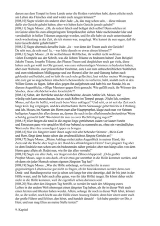 darum aus dem Tempel in ferne Lande unter die Heiden vertrieben habt, deren etliche noch
am Leben des Fleisches sind und wider euch zeugen können?“
[008,10] Sagte wieder ein anderer alter Jude: „Ja, das mag schon sein, – diese müssen
dafür ein Gesicht gehabt haben; aber wir haben kein Gesicht jemals gehabt!“
[008,11] Sagte Moses: „Oh, du redest falsch und belügst dich selbst! Denn solches ist
im Geiste allen bis zum allergeringsten Tempelknechte sieben Male nacheinander klar und
verständlich in hellen Träumen angezeigt worden, und ihr alle habt sie euch untereinander
noch wochenlang in der Zeit, als ich stumm war, ausgelegt. Wie kannst du nun sagen, daß ihr
kein Gesicht dafür gehabt habt?“
[008,12] Sagte abermals derselbe Jude: „Ja – war denn der Traum auch ein Gesicht?
Da seht nun, da seht nun! Ja, – wer hätte damals so etwas ahnen können!?“
[008,13] Sagte Moses: „O ihr weltschlauen Weltfüchse, ihr wußtet recht wohl aus
vielen Exempeln aus der Schrift, was die lichten Träume zu bedeuten haben! Zum Beispiel
Jakobs Traum, Josephs Träume, des Pharao Traum und dergleichen noch gar viele, diese
haben euch gar wohl ins Ohr geraunt, was eure siebenmaligen Visionen zu bedeuten haben;
aber euer Weltsinn, euer priesterlicher Hochmut, eure Lust zum unbeschreiblichen Wohlleben
und zum stinkendsten Müßiggange und zur Hurerei aller Art und Gattung haben euch
geblendet und betäubt, und so habt ihr euch sehr gefürchtet, laut solcher meiner Weissagung
alle eure gar so angenehmen irdischen Lebensvorteile zu verlieren, habt, anstatt euch in den
Willen Gottes zu fügen, lieber alles gegen ihn aufgeboten und habt bis zur Stunde, bis zu
diesem Augenblicke, völlige Meuterer gegen Gott gemacht. Wie gefällt euch, ihr Würmer des
Staubes, diese allerhöchst wahre Geschichte?!
[008,14] Sehet, der Herrliche und der Allerhöchste, dessen Antlitz ich, Moses, nie
würdig sein kann anzuschauen, hat es euch Selbst im Tempel gesagt: ,Nicht Ich, sondern
Moses, auf den ihr hoffet, wird euch beim Vater anklagen!‘ Und seht, es ist seit der Zeit noch
lange kein Tag vergangen, und des allerhöchsten Herrn Voraussage gehet bereits in Erfüllung,
und ich, Moses, im Namen des Herrn euer aller Hauptprophet, klage euch nun vor Seinem
heiligsten Angesichte alles dessen an, dessen ihr euch in der allerhimmelschreiendsten Weise
schuldig gemacht habt! Was könnt ihr nun zu eurer Rechtfertigung sagen?“
[008,15] Hier fangen die total in die engste Enge getriebenen Juden vor lauter Furcht
und Entsetzen ganz wie sprachlos bloß nur bebend zu stammeln an, ohne ein verständliches
Wort mehr über ihre armseligen Lippen zu bringen.
[008,16] Nur ein Jüngerer unter ihnen sagte mit sehr bebender Stimme: „Mein Gott
und Herr, fängt denn heute schon das erschrecklichste Jüngste Gericht an?“
[008,17] Sagte Moses: „Meine Anklage stehet jeden Augenblick in meiner Hand; der
Zorn und die Rache aber liegt in der Hand des allmächtigsten Herrn! Euer jüngster Tag aber
ist dem Endziele nun schon um ein bedeutendes näher gerückt; aber nun hängt alles von dem
Herrn ganz allein ab. Redet nun, wie ihr das alles versteht!“
[008,18] Sagte ein alter Jude, vor Angst mit den Zähnen klappernd: „O du großer
Prophet Moses, sage es uns doch, ob wir etwa gar unrettbar in die Hölle kommen werden, und
ob denn ein jeder Mensch seinen eigenen Jüngsten Tag hat!“
[008,19] Sagte Moses: „Was die Hölle anbelangt, so brauchet ihr in eurer
gegenwärtigen Lebensweise gar nicht zu fragen, ob ihr hineinkommen werdet; denn eure
Denk- und Handlungsweise war ja schon seit lange her eine derartige, daß ihr bis jetzt in der
Hölle waret, und ihr habt auch alles getan, was ihr (der Hölle) tauget. Ihr könnt daher nicht
mehr in die Hölle kommen, weil ihr eigentlich schon darinnen seid.
[008,20] Was aber den Jüngsten Tag betrifft, so werdet ihr nach der Ablegung eures
Leibes in der andern Welt ebensogut einen jüngsten Tag haben, als ihr in dieser Welt auch
einen letzten und ältesten haben werdet. Allein, solange ihr noch in dieser Welt lebet, könnet
ihr, so ihr wollet, noch leicht aus der Hölle einen Ausweg finden; denn hier sitzet unter euch
der große Führer und Erlöser, den höret, und handelt danach! – Ich habe geredet vor Dir, o
Herr, und nun mag Elias an meine Stelle treten!“

9. Kapitel
 