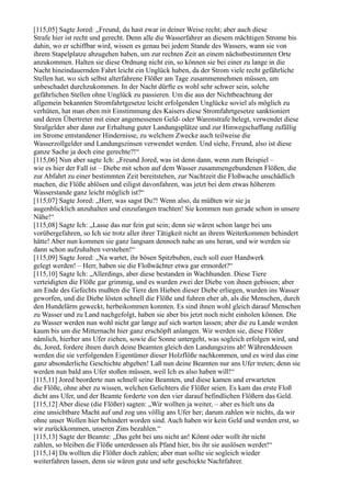[115,05] Sagte Jored: „Freund, du hast zwar in deiner Weise recht; aber auch diese
Strafe hier ist recht und gerecht. Denn alle die Wasserfahrer an diesem mächtigen Strome bis
dahin, wo er schiffbar wird, wissen es genau bei jedem Stande des Wassers, wann sie von
ihrem Stapelplatze abzugehen haben, um zur rechten Zeit an einem nächstbestimmten Orte
anzukommen. Halten sie diese Ordnung nicht ein, so können sie bei einer zu lange in die
Nacht hineindauernden Fahrt leicht ein Unglück haben, da der Strom viele recht gefährliche
Stellen hat, wo sich selbst alterfahrene Flößer am Tage zusammennehmen müssen, um
unbeschadet durchzukommen. In der Nacht dürfte es wohl sehr schwer sein, solche
gefährlichen Stellen ohne Unglück zu passieren. Um die aus der Nichtbeachtung der
allgemein bekannten Stromfahrtgesetze leicht erfolgenden Unglücke soviel als möglich zu
verhüten, hat man eben mit Einstimmung des Kaisers diese Stromfahrtgesetze sanktioniert
und deren Übertreter mit einer angemessenen Geld- oder Warenstrafe belegt, verwendet diese
Strafgelder aber dann zur Erhaltung guter Landungsplätze und zur Hinwegschaffung zufällig
im Strome entstandener Hindernisse, zu welchem Zwecke auch teilweise die
Wasserzollgelder und Landungszinsen verwendet werden. Und siehe, Freund, also ist diese
ganze Sache ja doch eine gerechte?!“
[115,06] Nun aber sagte Ich: „Freund Jored, was ist denn dann, wenn zum Beispiel –
wie es hier der Fall ist – Diebe mit schon auf dem Wasser zusammengebundenen Flößen, die
zur Abfahrt zu einer bestimmten Zeit bereitstehen, zur Nachtzeit die Floßwache unschädlich
machen, die Flöße ablösen und eiligst davonfahren, was jetzt bei dem etwas höherem
Wasserstande ganz leicht möglich ist?“
[115,07] Sagte Jored: „Herr, was sagst Du?! Wenn also, da müßten wir sie ja
augenblicklich anzuhalten und einzufangen trachten! Sie kommen nun gerade schon in unsere
Nähe!“
[115,08] Sagte Ich: „Lasse das nur fein gut sein; denn sie wären schon lange bei uns
vorübergefahren, so Ich sie trotz aller ihrer Tätigkeit nicht an ihrem Weiterkommen behindert
hätte! Aber nun kommen sie ganz langsam dennoch nahe an uns heran, und wir werden sie
dann schon aufzuhalten verstehen!“
[115,09] Sagte Jored: „Na wartet, ihr bösen Spitzbuben, euch soll euer Handwerk
gelegt werden! – Herr, haben sie die Floßwächter etwa gar ermordet?“
[115,10] Sagte Ich: „Allerdings, aber diese bestanden in Wachhunden. Diese Tiere
verteidigten die Flöße gar grimmig, und es wurden zwei der Diebe von ihnen gebissen; aber
am Ende des Gefechts mußten die Tiere den Hieben dieser Diebe erliegen, wurden ins Wasser
geworfen, und die Diebe lösten schnell die Flöße und fuhren eher ab, als die Menschen, durch
den Hundelärm geweckt, herbeikommen konnten. Es sind ihnen wohl gleich darauf Menschen
zu Wasser und zu Land nachgefolgt, haben sie aber bis jetzt noch nicht einholen können. Die
zu Wasser werden nun wohl nicht gar lange auf sich warten lassen; aber die zu Lande werden
kaum bis um die Mitternacht hier ganz erschöpft anlangen. Wir werden sie, diese Flößer
nämlich, hierher ans Ufer ziehen, sowie die Sonne untergeht, was sogleich erfolgen wird, und
du, Jored, fordere ihnen durch deine Beamten gleich den Landungszins ab! Währenddessen
werden die sie verfolgenden Eigentümer dieser Holzflöße nachkommen, und es wird das eine
ganz absonderliche Geschichte abgeben! Laß nun deine Beamten nur ans Ufer treten; denn sie
werden nun bald ans Ufer stoßen müssen, weil Ich es also haben will!“
[115,11] Jored beorderte nun schnell seine Beamten, und diese kamen und erwarteten
die Flöße, ohne aber zu wissen, welchen Gelichters die Flößer seien. Es kam das erste Floß
dicht ans Ufer, und der Beamte forderte von den vier darauf befindlichen Flößern das Geld.
[115,12] Aber diese (die Flößer) sagten: „Wir wollten ja weiter, – aber es hielt uns da
eine unsichtbare Macht auf und zog uns völlig ans Ufer her; darum zahlen wir nichts, da wir
ohne unser Wollen hier behindert worden sind. Auch haben wir kein Geld und werden erst, so
wir zurückkommen, unseren Zins bezahlen.“
[115,13] Sagte der Beamte: „Das geht bei uns nicht an! Könnt oder wollt ihr nicht
zahlen, so bleiben die Flöße unterdessen als Pfand hier, bis ihr sie auslösen werdet!“
[115,14] Da wollten die Flößer doch zahlen; aber man sollte sie sogleich wieder
weiterfahren lassen, denn sie wären gute und sehr geschickte Nachtfahrer.
 