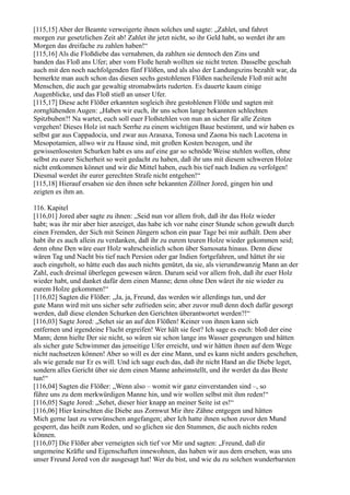 [115,15] Aber der Beamte verweigerte ihnen solches und sagte: „Zahlet, und fahret
morgen zur gesetzlichen Zeit ab! Zahlet ihr jetzt nicht, so ihr Geld habt, so werdet ihr am
Morgen das dreifache zu zahlen haben!“
[115,16] Als die Floßdiebe das vernahmen, da zahlten sie dennoch den Zins und
banden das Floß ans Ufer; aber vom Floße herab wollten sie nicht treten. Dasselbe geschah
auch mit den noch nachfolgenden fünf Flößen, und als also der Landungszins bezahlt war, da
bemerkte man auch schon das diesen sechs gestohlenen Flößen nacheilende Floß mit acht
Menschen, die auch gar gewaltig stromabwärts ruderten. Es dauerte kaum einige
Augenblicke, und das Floß stieß an unser Ufer.
[115,17] Diese acht Flößer erkannten sogleich ihre gestohlenen Flöße und sagten mit
zornglühenden Augen: „Haben wir euch, ihr uns schon lange bekannten schlechten
Spitzbuben?! Na wartet, euch soll euer Floßstehlen von nun an sicher für alle Zeiten
vergehen! Dieses Holz ist nach Serrhe zu einem wichtigen Baue bestimmt, und wir haben es
selbst gar aus Cappadocia, und zwar aus Arasaxa, Tonosa und Zaona bis nach Lacotena in
Mesopotamien, allwo wir zu Hause sind, mit großen Kosten bezogen, und ihr
gewissenlosesten Schurken habt es uns auf eine gar so schnöde Weise stehlen wollen, ohne
selbst zu eurer Sicherheit so weit gedacht zu haben, daß ihr uns mit diesem schweren Holze
nicht entkommen könnet und wir die Mittel haben, euch bis tief nach Indien zu verfolgen!
Diesmal werdet ihr eurer gerechten Strafe nicht entgehen!“
[115,18] Hierauf ersahen sie den ihnen sehr bekannten Zöllner Jored, gingen hin und
zeigten es ihm an.

116. Kapitel
[116,01] Jored aber sagte zu ihnen: „Seid nun vor allem froh, daß ihr das Holz wieder
habt; was ihr mir aber hier anzeiget, das habe ich vor nahe einer Stunde schon gewußt durch
einen Fremden, der Sich mit Seinen Jüngern schon ein paar Tage bei mir aufhält. Dem aber
habt ihr es auch allein zu verdanken, daß ihr zu eurem teuren Holze wieder gekommen seid;
denn ohne Den wäre euer Holz wahrscheinlich schon über Samosata hinaus. Denn diese
wären Tag und Nacht bis tief nach Persien oder gar Indien fortgefahren, und hättet ihr sie
auch eingeholt, so hätte euch das auch nichts genützt, da sie, als vierundzwanzig Mann an der
Zahl, euch dreimal überlegen gewesen wären. Darum seid vor allem froh, daß ihr euer Holz
wieder habt, und danket dafür dem einen Manne; denn ohne Den wäret ihr nie wieder zu
eurem Holze gekommen!“
[116,02] Sagten die Flößer: „Ja, ja, Freund, das werden wir allerdings tun, und der
gute Mann wird mit uns sicher sehr zufrieden sein; aber zuvor muß denn doch dafür gesorgt
werden, daß diese elenden Schurken den Gerichten überantwortet werden?!“
[116,03] Sagte Jored: „Sehet sie an auf den Flößen! Keiner von ihnen kann sich
entfernen und irgendeine Flucht ergreifen! Wer hält sie fest? Ich sage es euch: bloß der eine
Mann; denn hielte Der sie nicht, so wären sie schon lange ins Wasser gesprungen und hätten
als sicher gute Schwimmer das jenseitige Ufer erreicht, und wir hätten ihnen auf dem Wege
nicht nachsetzen können! Aber so will es der eine Mann, und es kann nicht anders geschehen,
als wie gerade nur Er es will. Und ich sage euch das, daß ihr nicht Hand an die Diebe leget,
sondern alles Gericht über sie dem einen Manne anheimstellt, und ihr werdet da das Beste
tun!“
[116,04] Sagten die Flößer: „Wenn also – womit wir ganz einverstanden sind –, so
führe uns zu dem merkwürdigen Manne hin, und wir wollen selbst mit ihm reden!“
[116,05] Sagte Jored: „Sehet, dieser hier knapp an meiner Seite ist es!“
[116,06] Hier knirschten die Diebe aus Zornwut Mir ihre Zähne entgegen und hätten
Mich gerne laut zu verwünschen angefangen; aber Ich hatte ihnen schon zuvor den Mund
gesperrt, das heißt zum Reden, und so glichen sie den Stummen, die auch nichts reden
können.
[116,07] Die Flößer aber verneigten sich tief vor Mir und sagten: „Freund, daß dir
ungemeine Kräfte und Eigenschaften innewohnen, das haben wir aus dem ersehen, was uns
unser Freund Jored von dir ausgesagt hat! Wer du bist, und wie du zu solchen wunderbarsten
 