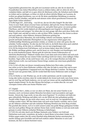 Eigenschaften gekommen bist, das geht uns Lacotenaer nichts an; aber da wir durch die
Freundlichkeit des lieben Oberzöllners Jored es erfahren haben, daß wir allein dir alles zu
verdanken haben, und daß wir es ganz allein dir überlassen sollen, die Schurken nach Gebühr
zu richten und zu züchtigen, so bitten wir dich als allzeit ehrliche Bürger aus Lacotena, du
wollest uns gütigst bestimmen, was wir dir für deine unschätzbare Bemühung zu unserem
großen Vorteile schulden, und daß du nach deinem sicher allzeit gerechtesten Ermessen die
argen Diebe richten möchtest.“
[116,08] Sagte Ich: „Seid ruhig, – was Ich tue, das tue Ich ohne Entgelt! Ihr aber habt
Arme in eurer Stadt; denen erweiset Gutes und denket, daß auch die Armen Menschen und
eure Erdenbrüder sind! Seid nicht karg gegen sie, und gebet ihnen gerne von eurem großen
Überflusse, und ihr werdet dadurch am allerergiebigsten eure Gegend vor Dieben und
Räubern sichern und reinigen! Vor allem aber sei euch gesagt, daß eben auch diese Diebe sehr
arme Tröpfe sind, und daß sie nicht so sehr ein böser Wille, sondern nur ihre Armut zu dieser
und noch anderen, schon früheren, kleineren Diebereien genötigt hat.
[116,09] Wenn diese Menschen, die recht kräftige Arbeiter sein könnten, irgend von
gerecht und bieder denkenden Dienstgebern in eine angemessene Arbeit gegen eine
verhältnismäßige Belohnung genommen würden, so würden sie sicher sehr gerne dies ihr
schnödes Treiben aufgeben. So aber das der Fall nicht ist, da bleibt ihnen denn auch wahrlich
sonst nichts übrig, als bei dem zu verbleiben, was sie nun notgedrungen sind.
[116,10] Sie können kein Feld bebauen, weil sie keines haben; denn alles Feld und
alle Wälder und Berge gehören euch, und ihr lasset sie viele Stunden weit brachliegen, weil
ihr sie nicht bearbeiten könnet. Warum gebt ihr nicht den Armen Felderstrecken zur
nützlichen Bearbeitung?! Dadurch würden diese Leute dann auch etwas haben und euch noch
obendrauf, so einmal die nun wüsten Felder und Berge kultiviert wären, einen mäßigen Tribut
bezahlen. Saget selbst, ob das nicht besser wäre, als so ihr wenigen Reichen am Ende alles
selbst besitzen wollt, was euch keinen Nutzen bringt, sondern nur einen kaum glaublichen
Schaden!
[116,11] Ich will aber mit diesen vierundzwanzig Dieben kein Wort reden, weil diese
nun schon zu tief in ihren Diebssinn verfallen sind; aber ihr habt in eurem Orte und in eurer
großen und weitgedehnten Umgegend noch eine Menge ähnlicher Leutchen. Tut ihnen das,
was Ich euch nun geraten habe, und ihr werdet bald über keine Diebereien mehr zu klagen
haben!
[116,12] Stellet so viele Wächter aus, als ihr wollet und könnet, und ihr werdet damit
wenig oder nichts erreichen; denn ihr werdet dadurch die Armut noch mehr zum Zorne reizen,
und sie wird Tag und Nacht studieren, wie sie euch nur immer auf die empfindlichste Weise
irgend schaden könnte! So ihr aber Meinen Rat befolget, so werden eben die von euch
versorgten Armen selbst eure besten Wächter sein.“

117. Kapitel
[117,01] (Der Herr:) „Sehet, es war vor alters ein Mann, der mit seiner Familie in ein
einsames, noch von keinem andern Menschen bewohntes Land auswanderte und sagen
konnte: ,Soweit das Auge reicht, ist nun alles mein Eigentum!‘ Er errichtete sich bald eine
ganz erkleckliche Wohnung und nährte sich von der Milch der dort gefundenen großen
Anzahl wilder Ziegen, die gar nicht scheu waren, weil sie noch nie von irgendeinem Jäger
verfolgt worden waren. Mit den Jahren hatte sich auch seine Familie vermehrt, und es ward
aus der früheren schlichten und sehr einfachen Wohnung förmlich eine feste Burg errichtet.
Das geschah aber darum, weil er in solch seinem Lande eine große Menge gediegenen Goldes
und eine noch größere Menge der edelsten Steine fand, welche Schätze er sich nun nicht mehr
getraute in seiner früheren einfachen Wohnung zu beherbergen.
[117,02] Als sich aber durch sein fleißiges Sammeln seine Schätze von Gold und
Edelsteinen noch mehr vermehrten, da suchte er durch Boten in bewohnte Länder seine
Schätze gegen andere ihm für seinen Haushalt nötig dünkende Sachen umzutauschen. Er
machte anfangs gute Geschäfte und ließ auch mehrere andere Menschen in sein Land
kommen, die ihm zu dienen bestimmt waren.
 