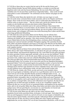 [117,03] Da er ihnen aber nur wenig Lohn bot und sie für ihn und die Seinen nach
seinen Geboten beinahe Tag und Nacht arbeiten mußten, so wurden sie unwillig und
begehrten mehr Lohn und eine bessere Behandlung. Der nun reiche Mann aber sagte:
,Geduldet euch, bis ich mein Haus werde besser eingerichtet haben, – dann werde ich euch
schon geben zu eurer Zufriedenheit!‘ Da vertrösteten sich die Arbeiter und gingen an ihre
Arbeiten.
[117,04] Der reiche Mann aber dachte bei sich: ,Ich habe zwar nun Angst vor euch;
aber ich werde meine vertrauten Boten wieder aussenden, daß sie mir Wachen und Streiter
bringen. Diese werde ich etwas besser halten, und sie werden dann dem Übermute der
Arbeiter schon zu steuern wissen.‘ – Das tat er denn auch, und als die Arbeiter das sahen,
wurden sie sehr betrübt und schworen dem harten reichen Manne Rache.
[117,05] Nun sandten sie heimlich auch in ihr Land um Hilfsleute. Diese kamen bald,
weil sie eine reiche Beute zu erwarten hatten. Als die Arbeiter also sehr verstärkt waren, da
kamen sie abermals zu dem reich gewordenen Manne, der nun ein großes Land sein eigen
nennen konnte, und verlangten voll Ernstes eine rechte Besserung ihres Lohnes und die ihnen
schon lange gebührende Behandlung.
[117,06] Allein der reich gewordene Mann rief die Wachen, die die Arbeiter ihres
Frevels willen züchtigen und sie in allem noch mehr beschränken sollten. Da brach den
Arbeitern die Geduld, und sie sprachen: ,Herr, durch unseren Fleiß bist du so reich geworden!
Unsere Hände haben dir diese feste Königsburg erbaut, errichteten allerlei Werkstätten,
bebauten das Land mit Getreide und haben Weingärten angelegt. Wir sammelten für dich
Gold, Silber und allerlei Edelsteine und trugen sie für dich in alle Welt hin auf den Markt, und
du willst uns dafür nun noch härter halten und behandeln?! Na, warte du, das werden wir dir
wohl vergehen machen!
[117,07] Jeder Mensch auf dieser Erde muß das Klaub- und Sammelrecht für sich
haben; dient er aber einem Nebenmenschen, so muß dieser ihn ganz gut verpflegen, da er ihm
das eigene Klaub- und Sammelrecht abgetreten hat. Wir vielen haben dir das getan und haben
dir unsere gerechten Vorteile zugewandt, und dafür willst du uns nun also belohnen?! Weißt
du, harter Mensch, daß wir von dir für alle unsere Mühe und unseren Fleiß nicht nur beinahe
gar keinen Lohn, sondern dazu noch eine schlechte Behandlung hatten, die nun in der letzten
Zeit schon gar dahin ging, daß du frechstermaßen durch deine Schergen unsere Hütten
durchsuchen ließest, um zu ersehen, ob wir etwa nicht auch für uns irgendeine Kleinigkeit
gesammelt hätten? Und ist bei jemand irgend etwas gefunden worden, so hast du ihm nicht
nur alles weggenommen, sondern du hast ihn durch deine Wächter noch sehr grausam
züchtigen lassen und hast sogar förmlich ein Gesetz verkünden lassen, dem nach ein jeder, der
von den Schätzen etwas verheimlichen würde, mit dem Tode bestraft werden solle.
[117,08] Wenn du, elender, alter Wicht, uns das auch noch zu tun imstande wärest,
ohne nur im geringsten zu bedenken, daß auch wir so gut Menschen sind wie du und von
einem Gott aus auf ein Haar dieselben Rechte auf diesen Erdboden haben wie du, – so
verlangen wir nun von dir, daß du uns alle die Schätze, die wir für dich mit großer Mühe
gesammelt haben, herausgibst; denn sie sind durch unsere Mühe auch unser Eigentum! Die
Erde hat sie uns gegeben, und es gab nirgends weder einen Gott noch einen Menschen, der sie
uns zu nehmen verweigert hätte, und sie sind vollkommen unser Eigentum. Du aber bist uns
gegenüber nur ein Dieb und sogar ein Räuber, so du sie uns vorenthalten würdest! Wir
nehmen dir aber nur, was und wieviel wir gesammelt haben, und begehren für das ohnehin
nichts, daß wir dir mit großer Mühe diese Burg erbaut haben und damit sieben Jahre hindurch
geplagt waren. Gib nun gutwillig her, was da unser ist, sonst brauchen wir Gewalt und
nehmen dir alles und zerstören dir auch noch diese feste Burg!‘
[117,09] Als der reiche Mann nun sah, daß er mit den vielen Arbeitern durch
irgendeine Gewalt nichts ausrichten könne, da besann er sich und sagte: ,Seid ruhig! Ich sehe
mein an euch begangenes Unrecht ein, und ich will euch von nun an ganz so behandeln, als
wäret ihr meine eigenen Kinder, und erteile euch das vollkommene Klaub- und Sammelrecht,
und ihr habt mir als dem, der dieses Land mit Mühe und vielen Ängsten und Sorgen
aufgefunden hat, nur den zehnten Teil von all dem Gesammelten abzuliefern, wofür ich euch
 