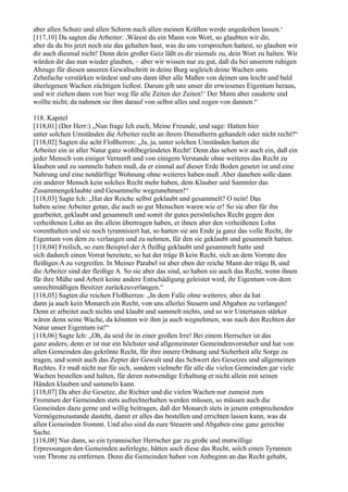 aber allen Schutz und allen Schirm nach allen meinen Kräften werde angedeihen lassen.‘
[117,10] Da sagten die Arbeiter: ,Wärest du ein Mann von Wort, so glaubten wir dir,
aber da du bis jetzt noch nie das gehalten hast, was du uns versprochen hattest, so glauben wir
dir auch diesmal nicht! Denn dein großer Geiz läßt es dir niemals zu, dein Wort zu halten. Wir
würden dir das nun wieder glauben, – aber wir wissen nur zu gut, daß du bei unserem ruhigen
Abzuge für diesen unseren Gewaltschritt in deine Burg sogleich deine Wachen ums
Zehnfache verstärken würdest und uns dann über alle Maßen von deinen uns leicht und bald
überlegenen Wachen züchtigen ließest. Darum gib uns unser dir erwiesenes Eigentum heraus,
und wir ziehen dann von hier weg für alle Zeiten der Zeiten!‘ Der Mann aber zauderte und
wollte nicht; da nahmen sie ihm darauf von selbst alles und zogen von dannen.“

118. Kapitel
[118,01] (Der Herr:) „Nun frage Ich euch, Meine Freunde, und sage: Hatten hier
unter solchen Umständen die Arbeiter recht an ihrem Dienstherrn gehandelt oder nicht recht?“
[118,02] Sagten die acht Floßherren: „Ja, ja, unter solchen Umständen hatten die
Arbeiter ein in aller Natur ganz wohlbegründetes Recht! Denn das sehen wir auch ein, daß ein
jeder Mensch von einiger Vernunft und von einigem Verstande ohne weiteres das Recht zu
klauben und zu sammeln haben muß, da er einmal auf dieser Erde Boden gesetzt ist und eine
Nahrung und eine notdürftige Wohnung ohne weiteres haben muß. Aber daneben solle dann
ein anderer Mensch kein solches Recht mehr haben, dem Klauber und Sammler das
Zusammengeklaubte und Gesammelte wegzunehmen!“
[118,03] Sagte Ich: „Hat der Reiche selbst geklaubt und gesammelt? O nein! Das
haben seine Arbeiter getan, die auch so gut Menschen waren wie er! So sie aber für ihn
gearbeitet, geklaubt und gesammelt und somit ihr gutes persönliches Recht gegen den
verheißenen Lohn an ihn allein übertragen haben, er ihnen aber den verheißenen Lohn
vorenthalten und sie noch tyrannisiert hat, so hatten sie am Ende ja ganz das volle Recht, ihr
Eigentum von dem zu verlangen und zu nehmen, für den sie geklaubt und gesammelt hatten.
[118,04] Freilich, so zum Beispiel der A fleißig geklaubt und gesammelt hatte und
sich dadurch einen Vorrat bereitete, so hat der träge B kein Recht, sich an dem Vorrate des
fleißigen A zu vergreifen. In Meiner Parabel ist aber eben der reiche Mann der träge B, und
die Arbeiter sind der fleißige A. So sie aber das sind, so haben sie auch das Recht, wenn ihnen
für ihre Mühe und Arbeit keine andere Entschädigung geleistet wird, ihr Eigentum von dem
unrechtmäßigen Besitzer zurückzuverlangen.“
[118,05] Sagten die reichen Floßherren: „In dem Falle ohne weiteres; aber da hat
dann ja auch kein Monarch ein Recht, von uns allerlei Steuern und Abgaben zu verlangen!
Denn er arbeitet auch nichts und klaubt und sammelt nichts, und so wir Untertanen stärker
wären denn seine Wache, da könnten wir ihm ja auch wegnehmen, was nach den Rechten der
Natur unser Eigentum ist!“
[118,06] Sagte Ich: „Oh, da seid ihr in einer großen Irre! Bei einem Herrscher ist das
ganz anders; denn er ist nur ein höchster und allgemeinster Gemeindenvorsteher und hat von
allen Gemeinden das gekrönte Recht, für ihre innere Ordnung und Sicherheit alle Sorge zu
tragen, und somit auch das Zepter der Gewalt und das Schwert des Gesetzes und allgemeinen
Rechtes. Er muß nicht nur für sich, sondern vielmehr für alle die vielen Gemeinden gar viele
Wachen bestellen und halten, für deren notwendige Erhaltung er nicht allein mit seinen
Händen klauben und sammeln kann.
[118,07] Da aber die Gesetze, die Richter und die vielen Wachen nur zumeist zum
Frommen der Gemeinden stets aufrechterhalten werden müssen, so müssen auch die
Gemeinden dazu gerne und willig beitragen, daß der Monarch stets in jenem entsprechenden
Vermögenszustande dasteht, damit er alles das bestellen und errichten lassen kann, was da
allen Gemeinden frommt. Und also sind da eure Steuern und Abgaben eine ganz gerechte
Sache.
[118,08] Nur dann, so ein tyrannischer Herrscher gar zu große und mutwillige
Erpressungen den Gemeinden auferlegte, hätten auch diese das Recht, solch einen Tyrannen
vom Throne zu entfernen. Denn die Gemeinden haben von Anbeginn an das Recht gehabt,
 