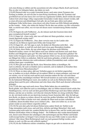 sich einen König zu wählen und ihn auszurüsten mit aller nötigen Macht, Kraft und Gewalt.
Was sie aber im Anbeginn hatten, das haben sie noch.
[118,09] Dennoch aber ist es jeder Gemeinde besser, auch unter einem Tyrannen eine
Zeitlang zu dulden, als sich mit ihm in einen Krieg einzulassen; denn die Tyrannen sind
gewöhnlich nur auf eine kurze Zeit von Gott aus zugelassene Geißeln, durch welche die einen
wahren Gott schon lange völlig vergessenden Gemeinden wieder daran erinnert werden, daß
es einen allweisen und allmächtigen Gott gibt, der am Ende ganz allein noch jedem
bedrängten Volke helfen kann, wenn dieses sich allen Ernstes um Hilfe flehend und gläubig
an Ihn wendet. – Sehet, also stehen die Sachen! Da ihr aber nun solches von Mir vernommen
habt, so urteilet nun selbst, was wir nun mit diesen euren vierundzwanzig Dieben machen
sollen!“
[118,10] Sagten die acht Floßherren: „Ja, die müssen nach den Gesetzen denn doch
ganz exemplarisch bestraft werden!“
[118,11] Sagte Ich: „Ganz recht; aber was soll dann mit ihnen geschehen, wenn sie
einmal abgestraft worden sind?“
[118,12] Sagten die Floßherren: „Nun, dann verweise man sie des Landes oder
verkaufe sie als Sklaven irgend nach Afrika oder Europa hin!“
[118,13] Sagte Ich: „So! Ich sage es euch, ihr denket als Menschen nicht übel, – aber
weil ihr also denket, so muß Ich euch doch noch etwas ganz Besonderes kundtun.
[118,14] Sehet, diese Diebe, die nun schon länger ihr durchaus nicht löbliches
Handwerk treiben, waren vor fünf Jahren noch eure Arbeiter und dienten euch nach ihren
Kräften und Fähigkeiten ganz gut! Wie aber habt ihr ihnen euer Versprechen gehalten? Ihr
hattet nichts Emsigeres nach jeder von ihnen getanen Arbeit zu tun, als nur nachzuforschen,
um Mängel der Arbeit zu entdecken. Habt ihr auch keine gefunden, so habt ihr solche
erdichtet und den Arbeitern den wohlverdienten Lidlohn (Gesindelohn) stark verkürzt oder
solchen ihnen ganz vorenthalten.
[118,15] Wer gab euch denn das Recht, diese Menschen dahin zu bemüßigen, für
euch zu arbeiten, für euch zu klauben und zu sammeln, und sie dadurch zu berauben ihres
persönlichen freien Menschenrechtes?!
[118,16] Wenn sie dann sahen, daß euer Verhalten gegen sie ein höchst ungerechtes
war, so mußten sie ja doch offenbar auf ein anderes Mittel zu sinnen anfangen, und zwar auf
ein solches, wie sie sich bei euch und bei noch manchen andern für ihre von euch ihnen
geraubten Rechte entschädigen möchten! Mit Gewalt konnten sie euch nichts anhaben, weil
ihr die bedeutend Mächtigeren waret; also mußten sie sich an die Diebeslist halten. Diese
gelang ihnen auch bis jetzt vollkommen und wäre ihnen ohne Mich auch diesmal vollkommen
gelungen.
[118,17] Ich aber sage euch noch etwas: Diese Diebe haben also ein natürliches
Recht gehabt, sich selbst bei euch zu entschädigen; aber sie fehlten dennoch durch solche ihre
Handlungsweise, weil sie euch auf dem gesetzlichen Richterwege auch dazu hätten anhalten
können, und das um so leichter, weil eben der römische Richter ein streng rechtlicher Mann
ist, der sich durch nichts als nur durch das trockene Gesetz bestechen läßt. Aber ihr habt gar
kein Recht, sie darum zu richten, dieweil ihr noch ihre großen Schuldner seid! Mehr als viele
hundert solche Flöße in Serrhe wert sind, schuldet ihr ihnen noch an dem verheißenen
Liedlohne; darum bezahlet ihnen zuvor solchen Lohn, – dann erst richtet sie, so sie sich
jemals wieder an euren Gütern vergreifen sollten!
[118,18] Für jetzt aber gebe Ich diesen Dieben keine andere Strafe als: Stehlet in der
Folge niemandem mehr etwas, und seid freie, ehrliche und tätige Menschen! Aber nach
Lacotena gehet nicht mehr hin, sondern bleibet hier in diesem Orte, und ihr werdet samt euren
Weibern und Kindern Arbeit in Menge finden! – Ihr Floßherren aber werdet darauf bedacht
sein, diesen euren Dienern den schuldigen Lohn nachzutragen und ihre Weiber und Kinder
wohlversorgt hierher zu bringen! Und so könnet ihr nun eure Flöße wieder in euren Besitz
nehmen! Aber dieser Mein Richterspruch muß von euch genauest befolgt werden, sonst
könnte es euch von Mir aus sehr schlecht ergehen!“
[118,19] Als die Floßherren solches vernahmen, fingen sie gar sehr zu stutzen an und
 