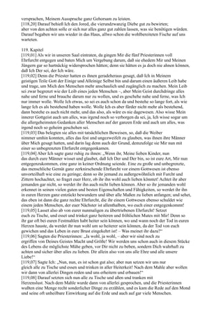 versprachen, Meinem Ausspruche ganz Gehorsam zu leisten.
[118,20] Darauf behieß Ich den Jored, die vierundzwanzig Diebe gut zu bewirten;
aber von den achten solle er sich nur alles ganz gut zahlen lassen, was sie benötigen würden.
Darauf begaben wir uns wieder in das Haus, allwo schon die wohlbereiteten Fische auf uns
warteten.

119. Kapitel
[119,01] Als wir in unseren Saal eintraten, da gingen Mir die fünf Priesterinnen voll
Ehrfurcht entgegen und baten Mich um Vergebung darum, daß sie ehedem Mir und Meinen
Jüngern gar so hartnäckig widersprochen hätten; denn sie hätten es ja doch nie ahnen können,
daß Ich Der sei, der Ich wäre.
[119,02] Denn die Priester hatten es ihnen geradeheraus gesagt, daß Ich in Meinem
geistigen Teile Gott der Einige und Alleinige Selbst bin und darum einen äußeren Leib habe
und trage, um Mich den Menschen mehr anschaulich und zugänglich zu machen. Mein Leib
sei zwar begrenzt wie der Leib eines jeden Menschen –, aber Mein Geist durchdringe alles
nahe und ferne und brauche darum nur zu wollen, und es geschehe nahe und ferne, was Ich
nur immer wolle. Wolle Ich etwas, so sei es auch schon da und bestehe so lange fort, als wie
lange Ich es als bestehend haben wolle. Wolle Ich es aber fürder nicht mehr als bestehend,
dann bestehe es auch nicht mehr, und das also, als wäre es nie dagewesen. Also wisse Mein
innerer Gottgeist auch um alles, was irgend noch so verborgen da sei, ja, Ich wisse sogar um
die allergeheimsten Gedanken aller Menschen auf der ganzen Erde und auch um alles, was
irgend noch so geheim geschehen sei.
[119,03] Das belegten sie alles mit tatsächlichen Beweisen, so, daß die Weiber
nimmer umhin konnten, alles das fest und ungezweifelt zu glauben, was ihnen ihre Männer
über Mich gesagt hatten, und darin lag denn auch der Grund, demzufolge sie Mir nun mit
einer so unbegrenzten Ehrfurcht entgegenkamen.
[119,04] Aber Ich sagte ganz ruhig zu ihnen: „Wenn ihr, Meine lieben Kinder, nun
das durch eure Männer wisset und glaubet, daß Ich Der und Der bin, so ist eure Art, Mir nun
entgegenzukommen, eine ganz in keiner Ordnung seiende. Eine zu große und unbegrenzte,
das menschliche Gemüt ganz zerknirschende Ehrfurcht vor einem Gottwesen ist ebenso
unvorteilhaft wie eine zu geringe; denn so ihr jemand zu außergewöhnlich mit Furcht und
Zittern hochachtet, so fraget euer Herz, ob ihr ihn wohl auch lieben könntet! Achtet ihr aber
jemanden gar nicht, so werdet ihr ihn auch nicht lieben können. Aber so ihr jemanden wohl
erkennet in seinen vielen guten und besten Eigenschaften und Fähigkeiten, so werdet ihr ihn
in euren Herzen ganz entzückt bewundern und über alle Maßen zu lieben anfangen; und sehet,
das eben ist dann die ganz rechte Ehrfurcht, die ihr einem Gottwesen ebenso schuldet wie
einem jeden Menschen, der euer Nächster ist allenthalben, wo euch einer entgegenkommt!
[119,05] Lasset also ab von eurer nunmaligen zu übertriebenen Ehrfurcht! Setzet
euch zu Tische, und esset und trinket ganz heiteren und fröhlichen Mutes mit Mir! Denn so
ihr gar oft bei euren Festmahlen habt heiter sein können, wo und wann noch der Tod in euren
Herzen hauste, da werdet ihr nun wohl um so heiterer sein können, da der Tod von euch
gewichen und das Leben in eure Brust eingekehrt ist! – Was meinet ihr dazu?“
[119,06] Sagten die Priesterinnen: „Ja wohl, ja wohl, – aber wir sind noch zu
ergriffen von Deines Geistes Macht und Größe! Wir werden uns schon auch in diesem Stücke
des Lebens die möglichste Mühe geben, vor Dir nicht zu beben, sondern Dich wahrhaft zu
achten und sicher über alles zu lieben. Dir allein also von uns alle Ehre und alle unsere
Liebe!“
[119,07] Sagte Ich: „Nun, nun, es ist schon gut also; aber nun setzen wir uns nur
gleich alle zu Tische und essen und trinken in aller Heiterkeit! Nach dem Mahle aber wollen
wir dann von allerlei Dingen reden und uns erheitern und erbauen!“
[119,08] Darauf setzten sich nun alle zu Tische und aßen und tranken mit
Herzenslust. Nach dem Mahle wurde dann von allerlei gesprochen, und die Priesterinnen
wußten eine Menge recht sonderlicher Dinge zu erzählen, und es kam die Rede auf den Mond
und seine oft unheilbare Einwirkung auf die Erde und auch auf gar viele Menschen.
 