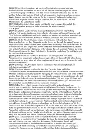 [119,09] Eine Priesterin erzählte, wie sie einen Mondsüchtigen gekannt hätte, der
namentlich in den Vollmonden zur Nachtzeit mit festverschlossenen Augen aus seinem
Zimmer hinausging, seine Hände nach dem Monde ausstreckte und darauf bald mit der
größten Sicherheit die steilsten Wände so leicht emporstieg, als ginge er auf dem ebensten
Boden fort und vorwärts. Nur eines war für den erstaunten Zuseher dabei zu beachten,
nämlich sich möglichst still und ruhig zu verhalten, weil ein menschlicher Laut dem
Mondwandler das Leben kosten würde.
[119,10] (Die Priesterin:) „Nun, was ist wohl das für eine besondere Eigenschaft des
Mondes auf gewisse Menschen, und wie kommen die Menschen dazu?“
120. Kapitel
[120,01] Sagte Ich: „Daß der Mond als ein der Erde nächstes Gestirn eine Wirkung
auf diese Erde ausübt, das ist ganz sicher; aber im allgemeinen wirkt er auf Menschen und
Tiere, Pflanzen und Mineralien nicht ein, sondern nur sonderheitlich auf das, was auf dieser
Erde irgend aus ihm abstammt. Habt recht wohl acht, besonders ihr Kalendermacher!
[120,02] Seht, der Mond ist beinahe so eine Welt wie diese Erde und eben dieser
Erde steter Begleiter bei ihrer Jahresreise um die Sonne, um die auch die andern Planeten in
ungleichen Zeiten kreisen; die der Sonne näheren brauchen weniger Zeit als die Erde und die
weiteren natürlich eine längere Zeit. Jupiter und Saturn haben auch Monde um sich, aber als
viel größere Welten mehrere denn diese Erde, während die noch kleineren Planeten gar keine
Monde um sich haben. Bei dieser Erde bewirkt ihre tägliche Umdrehung Tag und Nacht, und
ihr Lauf um die Sonne ein Jahr.“
[120,03] Hier stutzten die Heiden, da diese Meine Erklärung zu stark über ihren
Wissenshorizont hinausragte, und ein Priester sagte: „Herr, wir danken Dir für alles, aber da
erkläre uns nichts weiter; denn wir können es ja unmöglich verstehen, weil wir uns das nicht
versinnlichen können!“
[120,04] Da sagte Ich: „Nun denn, wenn es sich um eine Versinnlichung handelt, so
soll diese sogleich dasein!“
[120,05] In einem Moment ersahen alle über dem Tische im freien und hohen
Saalraume die Sonne, den Mond mit der Erde und also auch alle die andern Planeten mit ihren
Monden, und alles das in entsprechender Bewegung. Da war des Staunens kein Ende, und Ich
erklärte ihnen alles auf das genaueste bei zwei Stunden lang, und sie verstanden nun alles und
hatten eine große Freude daran. Nebst dem mathematischen Teile aber zeigte Ich ihnen auch
die Bewohnbarkeit der Sonne und aller Planeten und ihrer Monde und ganz ausführlich die
Bewohnbarkeit unseres Erdmondes und sagte dann besonders:
[120,06] (Der Herr:) „Da ihr nun das einsehet und begreifet, so kann Ich euch nun
auch so manches sagen über das Vorkommen des Übels der Mondsucht. Die Bewohner des
Mondes haben als höchst einfache und in sich gekehrte Menschen vorzüglich die Gabe des
Hellschauens, und das namentlich zur Zeit ihrer volle vierzehn Erdentage langen Nacht, die
sie in ihren unterirdischen Wohnhöhlen zumeist schlafend zubringen. In diesem Schlafe aber
bleiben dennoch ihre Seelen völlig wach und sehen da alles weit und breit um sich, und
sonach auch diese Erde, der sie eigentlich mehr oder weniger angehören, welche sie aber der
natürlichen Stellung des Mondes wegen im Wachzustande als an ihrem langen Tage niemals
sehen können; denn die Mondmenschen bewohnen nur den der Erde abgekehrten Teil des
Mondes, nicht aber den der Erde zugekehrten Teil, da der Mond, wie Ich es euch schon erklärt
habe, aus ganz natürlichen Gründen auf der der Erde zugekehrten Seite keine Luft und kein
Wasser hat, und so es auch hie und da in den vielen Vertiefungen eine Art Luft gibt, so reicht
sie dennoch nicht aus, um im Fleische lebenden Wesen zum nötigen Einatmen zu dienen, und
taugt dazu auch nicht, weil ihr das Element des Salzes (der Sauerstoff) gänzlich fehlt.
[120,07] des Mondes Menschen haben in ihrem Naturzustande auch keine Sehnsucht
danach, da sie ja ohnehin in ihrem Traumleben, das ihnen das liebste ist, alles sehen können
und auch erfahren, was zum Heile ihrer Seelen taugt. Sie haben denn danach auch
zuallermeist die Sehnsucht, bald Einwohner dieser Erde zu werden, was denn so ganz
eigentlich auch ihre Bestimmung ist. Und haben sie auf ihrer Welt den Leib abgelegt, so
wandern ihre Seelen, wenn sie sich in ihrem Fleischleben dafür würdig gemacht haben,
 
