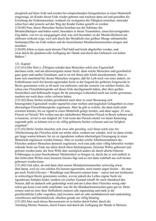 alsogleich auf diese Erde und werden bei entsprechenden Gelegenheiten in einen Mutterleib
eingezeugt, als Kinder dieser Erde wieder geboren und wachsen dann auf und genießen die
Erziehung der Erdenmenschen, wodurch sie wenigstens die Fähigkeit erreichen, entweder
schon hier oder jenseits auf den Weg der Kinder Gottes gestellt zu werden.
[120,08] Nun, dieser Menschen Seelen bestehen aus der Substanz des
Mondweltkörpers und haben somit, besonders in ihrem Traumleben, einen hervorragenden
Zug dahin, von wo sie ausgegangen sind, was sich besonders zu der Mondvollichtzeit am
stärksten wirkend zeigt, weil sich durch das Mondlicht eine größere Menge substantieller
Seelenspezifika zur Erde senken und die bezeichneten Mondseelenmenschen erregen und
anziehen.
[120,09] Allein es kann auch diesem Übel bald und leicht abgeholfen werden, und
zwar durch die glaubensvolle Auflegung der Hände und durch den Gebrauch von kalten
Bädern.“

121. Kapitel
[121,01] (Der Herr:) „Übrigens schadet dem Menschen solch eine Eigenschaft
durchaus nicht, und am allerwenigsten seiner Seele; denn solche Menschen sind gewöhnlich
ganz guter und sanfter Gemütsart, und es ist mit ihnen sehr leicht auszukommen. Aber es
kann sich manchmal bei diesen Menschen ereignen, daß ihr Leib noch von einer andern, im
Erdluftraume noch frei herumvagierenden Seele in der Gegend der gröberen Eingeweide in
Besitz genommen wird, ja oft auch von mehreren, und das zumeist von solchen Seelen, die
schon eine Fleischlebensprobe auf dieser Erde durchgemacht haben, aber ihrer großen
Sinnlichkeit und Selbstsucht wegen für ihr jenseitiges Lebensheil nicht nur nichts gewonnen,
sondern nur noch dazu vieles verloren haben.
[121,02] Diese Seelen werden gewöhnlich nach ihrer zu einer Besserung sich
hinneigenden Eigenschaft wieder irgend bei einer rechten und tauglichen Gelegenheit zu einer
abermaligen Fleischlebensprobe zugelassen. Aber da gibt es welche, die dann nicht mehr
erwarten können, bis sie irgend in einen Mutterleib gelegt werden, und dann sagen: ,Ei was,
Fleisch ist Fleisch! Wir wollen nun des nächstbesten Menschen Fleisch in Besitz nehmen und
es kasteien, soviel es nur möglich ist! Und wenn das Fleisch einmal vor lauter Kasteiung
zugrunde geht, so können wir es als völlig geläuterte Seelen verlassen und zur Seligkeit
eingehen!‘
[121,03] Derlei Seelen täuschen sich zwar sehr gewaltig, weil ihnen solch eine Art
Afterbesitzung des Fleisches nicht nur nichts nützt, sondern nur schadet, weil sie dann wieder
gar lange warten können, bis sie zu irgendeiner wahren abermaligen Einzeugung in einen
Mutterleib zugelassen werden können. Aber es werden solche Afterbesitznahmen des
Fleisches anderer Menschen dennoch zugelassen, weil eine jede einst völlig lebensfrei werden
sollende Seele am Ende nur allein durch ihren höchsteigenen, freiesten Willen gebessert und
gefestet werden kann, der freie Wille aber unmöglich anders als durch allerlei bitterste
Erfahrungen zu jener bescheidenen Nüchternheit zu bringen ist, durch die er sich endlich in
den lichtvollen Willen eines besseren Geistes fügt und so erst dann wahrhaft aus sich heraus
gebessert werden kann.
[121,04] Und sehet, da sind dann eben unsere Mondseelenmenschen zeitweilig etwas
übel daran, weil sie von solchen frei herumvagierenden, noch immer argen Seelen – die man
gut noch Teufel (Ouvraci = Wendlinge zum Bessern) nennen kann – zuerst und am leichtesten
in zeitweiligen Besitz genommen werden, wovon jedoch des Leibes eigene Seele nie
irgendeinen Schaden leidet, sondern ein solcher Zustand schafft ihr noch obendrauf den
Nutzen, daß sie dadurch sehr gedemütigt wird und am Leben ihres Fleisches wenig oder
schon gar keine Lust mehr empfindet, was für die Mondseelenmenschen ganz gut ist. Denn
erstens sind sie trotz ihrer Hellseherei zumeist sehr eigensinnig und stark in die
geschlechtliche Liebe vergraben, und zweitens sind sie sehr rechthaberisch und zanksüchtig,
verschlossen und heimtückisch, obschon gerade nie völlig bösartig.
[121,05] Aber auch dieses Besessensein ist zu heilen durch Gebet, durch die
Anrufung Meines Namens, durch Fasten und durch die Auflegung der Hände in Meinem
 