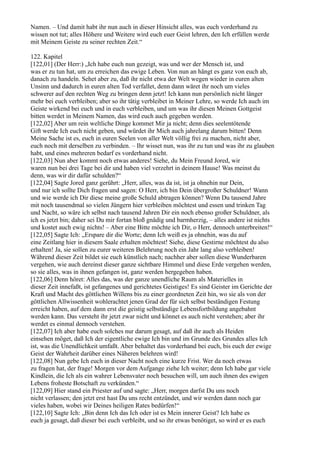 Namen. – Und damit habt ihr nun auch in dieser Hinsicht alles, was euch vorderhand zu
wissen not tut; alles Höhere und Weitere wird euch euer Geist lehren, den Ich erfüllen werde
mit Meinem Geiste zu seiner rechten Zeit.“

122. Kapitel
[122,01] (Der Herr:) „Ich habe euch nun gezeigt, was und wer der Mensch ist, und
was er zu tun hat, um zu erreichen das ewige Leben. Von nun an hängt es ganz von euch ab,
danach zu handeln. Sehet aber zu, daß ihr nicht etwa der Welt wegen wieder in euren alten
Unsinn und dadurch in euren alten Tod verfallet, denn dann wäret ihr noch um vieles
schwerer auf den rechten Weg zu bringen denn jetzt! Ich kann nun persönlich nicht länger
mehr bei euch verbleiben; aber so ihr tätig verbleibet in Meiner Lehre, so werde Ich auch im
Geiste wirkend bei euch und in euch verbleiben, und um was ihr diesen Meinen Gottgeist
bitten werdet in Meinem Namen, das wird euch auch gegeben werden.
[122,02] Aber um rein weltliche Dinge kommet Mir ja nicht; denn dies seelentötende
Gift werde Ich euch nicht geben, und würdet ihr Mich auch jahrelang darum bitten! Denn
Meine Sache ist es, euch in euren Seelen von aller Welt völlig frei zu machen, nicht aber,
euch noch mit derselben zu verbinden. – Ihr wisset nun, was ihr zu tun und was ihr zu glauben
habt, und eines mehreren bedarf es vorderhand nicht.
[122,03] Nun aber kommt noch etwas anderes! Siehe, du Mein Freund Jored, wir
waren nun bei drei Tage bei dir und haben viel verzehrt in deinem Hause! Was meinst du
denn, was wir dir dafür schulden?“
[122,04] Sagte Jored ganz gerührt: „Herr, alles, was da ist, ist ja ohnehin nur Dein,
und nur ich sollte Dich fragen und sagen: O Herr, ich bin Dein übergroßer Schuldner! Wann
und wie werde ich Dir diese meine große Schuld abtragen können? Wenn Du tausend Jahre
mit noch tausendmal so vielen Jüngern hier verbleiben möchtest und essen und trinken Tag
und Nacht, so wäre ich selbst nach tausend Jahren Dir ein noch ebenso großer Schuldner, als
ich es jetzt bin; daher sei Du mir fortan bloß gnädig und barmherzig, – alles andere ist nichts
und kostet auch ewig nichts! – Aber eine Bitte möchte ich Dir, o Herr, dennoch unterbreiten!“
[122,05] Sagte Ich: „Erspare dir die Worte; denn Ich weiß es ja ohnehin, was du auf
eine Zeitlang hier in diesem Saale erhalten möchtest! Siehe, diese Gestirne möchtest du also
erhalten! Ja, sie sollen zu eurer weiteren Belehrung noch ein Jahr lang also verbleiben!
Während dieser Zeit bildet sie euch künstlich nach; nachher aber sollen diese Wunderbaren
vergehen, wie auch dereinst dieser ganze sichtbare Himmel und diese Erde vergehen werden,
so sie alles, was in ihnen gefangen ist, ganz werden hergegeben haben.
[122,06] Denn höret: Alles das, was der ganze unendliche Raum als Materielles in
dieser Zeit innefaßt, ist gefangenes und gerichtetes Geistiges! Es sind Geister im Gerichte der
Kraft und Macht des göttlichen Willens bis zu einer geordneten Zeit hin, wo sie als von der
göttlichen Allwissenheit wohlerachtet jenen Grad der für sich selbst beständigen Festung
erreicht haben, auf dem dann erst die geistig selbständige Lebensfortbildung angebahnt
werden kann. Das versteht ihr jetzt zwar nicht und könnet es auch nicht verstehen; aber ihr
werdet es einmal dennoch verstehen.
[122,07] Ich aber habe euch solches nur darum gesagt, auf daß ihr auch als Heiden
einsehen möget, daß Ich der eigentliche ewige Ich bin und im Grunde des Grundes alles Ich
ist, was die Unendlichkeit umfaßt. Aber behaltet das vorderhand bei euch, bis euch der ewige
Geist der Wahrheit darüber eines Näheren belehren wird!
[122,08] Nun gebe Ich euch in dieser Nacht noch eine kurze Frist. Wer da noch etwas
zu fragen hat, der frage! Morgen vor dem Aufgange ziehe Ich weiter; denn Ich habe gar viele
Kindlein, die Ich als ein wahrer Lebensvater noch besuchen will, um auch ihnen des ewigen
Lebens froheste Botschaft zu verkünden.“
[122,09] Hier stand ein Priester auf und sagte: „Herr, morgen darfst Du uns noch
nicht verlassen; den jetzt erst hast Du uns recht entzündet, und wir werden dann noch gar
vieles haben, wobei wir Deines heiligen Rates bedürfen!“
[122,10] Sagte Ich: „Bin denn Ich das Ich oder ist es Mein innerer Geist? Ich habe es
euch ja gesagt, daß dieser bei euch verbleibt, und so ihr etwas benötiget, so wird er es euch
 