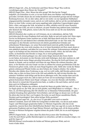 [009,01] Sagte Ich: „Elia, du Vorbereiter und Ebner Meiner Wege! Was weißt du
vorzubringen gegen diese Diener des Tempels?“
[009,02] Sagte Elias: „Herr, Moses hat alles gesagt! Mit ihm hat der Tempel
aufgehört, ein Gotteshaus zu sein; er ist nun nichts denn eine Räuber- und Mördergrube
geworden. Ich habe diesen das am Jordan haarklein und sonnenhell gezeigt und mit richtiger
Rechnung bewiesen. Als sie aber sahen, daß sie mir nichts von nur irgendeiner Haltbarkeit
entgegenzustellen imstande waren, und als sie wohl merkten, daß sie auf die unwiderlegbarste
Weise vor dem Volke verraten und waren angeklagt jeder möglichen Ungerechtigkeit gegen
Dich, o Herr, und gegen das Volk, da lachten sie offen, erklärten mich für einen frommen
Narren, den man wohl, um sich zu erheitern, ein paar Stunden lang anhören kann, bedrohten
aber dennoch das Volk geheim, meine Lehre für etwas mehr als nur für eine lächerliche
Raserei zu halten.
[009,03] Heimlich aber wurden sie voll Grimmes, da sie wahrnahmen, daß das Volk
mich denn doch für einen Propheten hielt und ehrte, Buße tat und sich taufen ließ. Diese argen
Frevler im Heiligtume Gottes merkten nur zu bald, daß ihnen durch mich die Axt an die
Wurzel gelegt war und dadurch ihrer schnöden Herrschaft Ende vor der Türe stehe. Da
umringten sie den Herodes und bewiesen mit allerlei grundfalschen Gründen und
schlechtesten Winkelzügen, wie seiner Herrschaft durch mich die größte Gefahr drohe.
Herodes konnte das zwar nicht einsehen, da er in festen Kontrakten mit Rom stand, denen er
stets pünktlich nachkam, und daher bei was immer für widrigen Vorkommnissen unbedingt
sogar so als bedingt auf den römischen Schutz rechnen konnte. Allein, das half aber alles
nichts; sie bestürmten den Herodes so lange, bis er mich gefangennahm.
[009,04] Als ich einmal gefangen war, aber meine Jünger dennoch den freien Zutritt
zu mir hatten, da konnten sie den Herodes nicht mehr belästigen; doch aber merkten sie, daß
meine Lehre durch meine Jünger gewaltig fortwuchere. Da stieg ihr Groll und Grimm von
Stunde zu Stunde, und sie steckten sich hinter die arge Mutter der schönen Herodias, daß
diese, so ihr Herodes sich eine Gnade von ihm zu erbitten bei seinem gewöhnlichen Eide das
Fürstenwort geben werde, nichts als mein Haupt begehren solle. Dafür aber werde die Mutter
geheim zehntausend Pfunde Goldes aus dem Schatze des Tempels erhalten. Der schönen
Herodias aber dünkte diese Forderung zu arg, weil sie wohl wußte, daß Herodes geheim mich
liebte; aber es fuhr ein böser Geist in die Alte und enthüllte ihr, daß ich dem Herodes das
unlautere Verhältnis nicht billige und ihn davon abbringen wolle. Das machte denn auch die
Herodias arg gegen mich also, daß sie dann am Feste auf ein nochmaliges Zureden ihrer
geheim bestochenen Mutter mein Haupt verlangte, was zwar den Herodes sehr betrübte, –
aber dieweil er einmal den Eid geschworen hatte, so mußte er ihn auch halten, und ich ward
denn auch im Gefängnisse enthauptet.
[009,05] Als die Templer das erfuhren, da brach bei ihnen ein großer Jubel aus, und
sie fingen gleich an, das Volk, das an mich glaubte, nach Möglichkeit zu verfolgen. – Das, o
Herr, ist, mit Hinweglassung aller Dir ohnehin nur zu bekannten Nebenumstände, der ganz
einfache Grundzug ihrer gänzlichen Verworfenheit, und ich klage sie dessen nun vor Dir an!
Du allein aber bist der Herr von Ewigkeit; Du richte sie nach Deiner unendlichen Macht,
Weisheit und Gerechtigkeit! Dein allein heiliger Wille geschehe!“
[009,06] Hierauf sagte Ich: „Ja, also ist es! Es gab dabei zwar noch so manche
anderen Umstände, deren Ich Selbst bei Gelegenheit erwähnt habe, wie davon auch andere
Augen- und Ohrenzeugen gesprochen haben vor Meinem Angesichte; aber das ist der
eigentliche, innerste Kern ihrer überhöllischen Bosheit! Aber nun sage Ich zu euch, ihr Meine
getreuesten Propheten und nun Engel Meiner Himmel, und frage euch, ob ihr diesen großen
Frevlern in Meinem Heiligtume vergeben könnet die große Unbill, die sie an euch begangen
haben.“
[009,07] Sagten beide: „Ja, Herr; denn Du allein bist ja unser aller Versöhnung! Nur
wolle Du nach Deiner großen Barmherzigkeit sie erleuchten, auf daß sie einsehen mögen, wie
groß ihr Arges ist!“
[009,08] Hierauf verschwanden die beiden auf Meinen geheimen Wink, und wir
waren wieder allein.
 