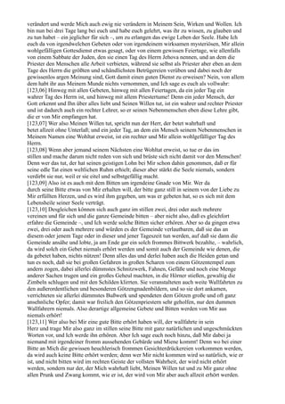 verändert und werde Mich auch ewig nie verändern in Meinem Sein, Wirken und Wollen. Ich
bin nun bei drei Tage lang bei euch und habe euch gelehrt, was ihr zu wissen, zu glauben und
zu tun habet – ein jeglicher für sich –, um zu erlangen das ewige Leben der Seele. Habe Ich
euch da von irgendwelchen Gebeten oder von irgendeinem wirksamen mysteriösen, Mir allein
wohlgefälligen Gottesdienst etwas gesagt, oder von einem gewissen Feiertage, wie allenfalls
von einem Sabbate der Juden, den sie einen Tag des Herrn Jehova nennen, und an dem die
Priester den Menschen alle Arbeit verbieten, während sie selbst als Priester aber eben an dem
Tage des Herrn die größten und schändlichsten Betrügereien verüben und dabei noch der
gewissenlos argen Meinung sind, Gott damit einen guten Dienst zu erweisen? Nein, von allem
dem habt ihr aus Meinem Munde nichts vernommen, und Ich sage es euch als vollwahr:
[123,06] Hinweg mit allen Gebeten, hinweg mit allen Feiertagen, da ein jeder Tag ein
wahrer Tag des Herrn ist, und hinweg mit allem Priestertume! Denn ein jeder Mensch, der
Gott erkennt und Ihn über alles liebt und Seinen Willen tut, ist ein wahrer und rechter Priester
und ist dadurch auch ein rechter Lehrer, so er seinen Nebenmenschen eben diese Lehre gibt,
die er von Mir empfangen hat.
[123,07] Wer also Meinen Willen tut, spricht nun der Herr, der betet wahrhaft und
betet allzeit ohne Unterlaß; und ein jeder Tag, an dem ein Mensch seinem Nebenmenschen in
Meinem Namen eine Wohltat erweist, ist ein rechter und Mir allein wohlgefälliger Tag des
Herrn.
[123,08] Wenn aber jemand seinem Nächsten eine Wohltat erweist, so tue er das im
stillen und mache darum nicht reden von sich und brüste sich nicht damit vor den Menschen!
Denn wer das tut, der hat seinen geistigen Lohn bei Mir schon dahin genommen, daß er für
seine edle Tat einen weltlichen Ruhm erhielt; dieser aber stärkt die Seele niemals, sondern
verdirbt sie nur, weil er sie eitel und selbstgefällig macht.
[123,09] Also ist es auch mit dem Bitten um irgendeine Gnade von Mir. Wer da
durch seine Bitte etwas von Mir erhalten will, der bitte ganz still in seinem von der Liebe zu
Mir erfüllten Herzen, und es wird ihm gegeben, um was er gebeten hat, so es sich mit dem
Lebensheile seiner Seele verträgt.
[123,10] Desgleichen können sich auch ganz im stillen zwei, drei oder auch mehrere
vereinen und für sich und die ganze Gemeinde bitten – aber nicht also, daß es gleichfort
erfahre die Gemeinde –, und Ich werde solche Bitten sicher erhören. Aber so da gingen etwa
zwei, drei oder auch mehrere und würden es der Gemeinde verlautbaren, daß sie das an
diesem oder jenem Tage oder in dieser und jener Tageszeit tun werden, auf daß sie dann die
Gemeinde ansähe und lobte, ja am Ende gar ein solch frommes Bittwerk bezahlte, – wahrlich,
da wird solch ein Gebet niemals erhört werden und somit auch der Gemeinde wie denen, die
da gebetet haben, nichts nützen! Denn alles das und derlei haben auch die Heiden getan und
tun es noch, daß sie bei großen Gefahren in großen Scharen von einem Götzentempel zum
andern zogen, dabei allerlei dümmstes Schnitzwerk, Fahnen, Gefäße und noch eine Menge
anderer Sachen trugen und ein großes Geheul machten, in die Hörner stießen, gewaltig die
Zimbeln schlugen und mit den Schilden klirrten. Sie veranstalteten auch weite Wallfahrten zu
den außerordentlichen und besonderen Götzengnadenbildern, und so sie dort ankamen,
verrichteten sie allerlei dümmstes Bußwerk und spendeten dem Götzen große und oft ganz
ansehnliche Opfer; damit war freilich den Götzenpriestern sehr geholfen, nur den dummen
Wallfahrern niemals. Also derartige allgemeine Gebete und Bitten werden von Mir aus
niemals erhört!
[123,11] Wer also bei Mir eine gute Bitte erhört haben will, der wallfahrte in sein
Herz und trage Mir also ganz im stillen seine Bitte mit ganz natürlichen und ungeschmückten
Worten vor, und Ich werde ihn erhören. Aber Ich sage euch noch hinzu, daß Mir dabei ja
niemand mit irgendeiner fromm aussehenden Gebärde und Miene kommt! Denn wo bei einer
Bitte an Mich die gewissen heuchlerisch frommen Gesichterdrückereien vorkommen werden,
da wird auch keine Bitte erhört werden; denn wer Mir nicht kommen wird so natürlich, wie er
ist, und nicht bitten wird im rechten Geiste der vollsten Wahrheit, der wird nicht erhört
werden, sondern nur der, der Mich wahrhaft liebt, Meinen Willen tut und zu Mir ganz ohne
allen Prunk und Zwang kommt, wie er ist, der wird von Mir aber auch allzeit erhört werden.
 