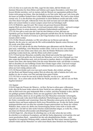 [123,12] Also ist es auch eine alte Sitte, sogar bei den Juden, daß die blinden und
dummen Menschen bei ihren Bitten und Gebeten auch eigene (besondere), mehr feine und
bessere Kleider anziehen, weil sie meinen, daß der Mensch zur sogenannten größeren Ehre
Gottes nicht genug tun könne. Aber das bedenkt so ein Narr nicht, daß es gar viele Arme gibt,
die kaum zur größten Notdurft ihres Leibes Blöße bedecken können. Wie muß es dem Armen
zumute sein, so er den Reichen also geschmückt in einem Bethause ersieht und sieht, welch
eine Ehre dieser Gott gibt, während der Arme das nicht tun kann und sich dabei denken muß,
daß er mit seinem Gebete in seinen Lumpen seinen Gott nur beleidigen muß!
[123,13] Wahrlich, sage Ich euch: Wer immer mit gewissen besseren Kleidern
angetan Mich um etwas bitten wird, der wird auch niemals erhört werden – und noch weniger
irgendein Priester in seinen dummen, verbrämten Zaubermänteln und Röcken!
[123,14] Also gibt es auch eine alte Unart bei den Gebeten zu Gott, daß man nur
irgendeine gewisse fremde Sprache dafür gebraucht und hält diese für die Verehrung Gottes
am würdigsten. Wo solch ein Unsinn je in der Folge bestehen wird, da wird die Bitte auch
niemals erhört werden.
[123,15] Der Mensch schmücke vor Mir sich allein nur im Herzen und rede die
Sprache, die die seine ist, und rede die Mir wohlverständliche Sprache seines Herzens, und
Ich werde seine Bitte erhören!
[123,16] Ich will, daß da alle die alten Narrheiten ganz abkommen und die Menschen
ganz neue, wahrhaftige, reine Menschen werden sollen. Und wo sie also sein werden, da
werde Ich auch stets mitten unter ihnen sein; aber die blinden Weltnarren sollen fortan
gezüchtigt werden durch das, daß ihre Bitten nicht erhört werden!
[123,17] Gott hat den Menschen erschaffen ohne Kleid und erschuf ihn nach Seinem
Ebenmaße, und Gott gefiel also die Gestalt des Menschen, weil sie Sein Ebenmaß war. Gott
aber zeigte dem Menschen auch, sich ein Gewand zu machen, damit er vor Kälte schützen
konnte seine Haut; aber darum lehrte Gott die ersten Menschen nicht, sich Kleider zu machen,
daß sie dieselben als eine hoffärtige Zierde ihrer Glieder tragen sollen. Und noch weniger
lehrte Gott den Menschen, sich darum ein verbrämtes Kleid zu machen, daß er im selben
allein nur Gott würdig anbeten solle.
[123,18] Darum kleidet euch zwar nun nach eurem Stande, aber einfach, und leget
auf den Rock und Mantel keinen andern Wert als allein den, daß er bedecke den Leib; was
darüber ist, das ist schon vom Übel und trägt keine guten Früchte.
[123,19] Und so wisset ihr nun auch in dieser Hinsicht, was da zu tun ist, und Ich
meine nun – da es schon nahe um die Mitte der Nacht geworden ist –, daß wir uns zur Ruhe
begeben könnten!“

124. Kapitel
[124,01] Sagte der Priester der Minerva: „Ja Herr, Du hast in allem ganz vollkommen
recht; aber da Du heute leider schon die letzte Nacht bei uns zubringst, so hätte ich im Namen
aller an Dich noch eine ganz bedeutende Bitte zu stellen, und diese bestände in dem, daß Du
uns gnädigst gestatten möchtest, Deine uns nun gegebene Lehre Wort für Wort
niederzuschreiben, damit sie als ein größtes Gut aller Menschen nimmerdar verlorengehe,
weil sich sonst jede Lehre durch bloße mündliche Überlieferungen am Ende mit der Länge
der Zeiten verunstaltet und verunreinigt. Denn die Menschen setzen gerne mit der Zeit so
manches hinzu und lassen anderseits leicht etwas Wesentliches aus. Ist aber die Sache einmal
niedergeschrieben und von allen hier seienden Zeugen unterzeichnet zur Steuer der vollsten
Wahrheit, dann, meine ich, dürfte eine Verunreinigung Deiner Lehre nicht so leicht mehr
möglich sein. Auf daß wir aber nichts Falsches niederschreiben mögen, so wolle Du, o Herr,
uns leiten mit Deinem allwissenden und allmächtigen Geiste!“
[124,02] Sagte Ich: „Das könnet ihr allerdings tun; so ihr aber schon das tun wollet,
da schreibet es in mehreren Exemplaren, auf daß die Sache allgemeiner wird und das eine und
zuerst geschriebene Buch – namentlich bei den sehr abergläubischen Heiden – nicht
irgendeine Art magischer Wirkung erhält, wodurch dann der Wert seines inneren Gehaltes
entstellt würde und die Menschen vor solch einem Buche dann förmlich eine Heiligenscheu
 