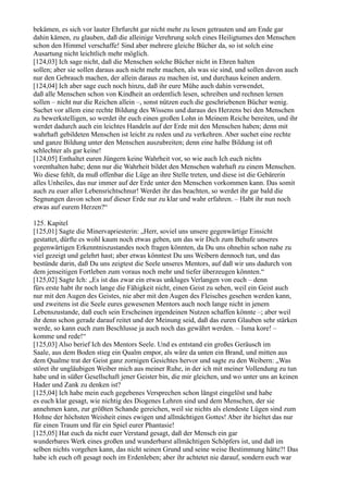 bekämen, es sich vor lauter Ehrfurcht gar nicht mehr zu lesen getrauten und am Ende gar
dahin kämen, zu glauben, daß die alleinige Verehrung solch eines Heiligtumes den Menschen
schon den Himmel verschaffe! Sind aber mehrere gleiche Bücher da, so ist solch eine
Ausartung nicht leichtlich mehr möglich.
[124,03] Ich sage nicht, daß die Menschen solche Bücher nicht in Ehren halten
sollen; aber sie sollen daraus auch nicht mehr machen, als was sie sind, und sollen davon auch
nur den Gebrauch machen, der allein daraus zu machen ist, und durchaus keinen andern.
[124,04] Ich aber sage euch noch hinzu, daß ihr eure Mühe auch dahin verwendet,
daß alle Menschen schon von Kindheit an ordentlich lesen, schreiben und rechnen lernen
sollen – nicht nur die Reichen allein –, sonst nützen euch die geschriebenen Bücher wenig.
Suchet vor allem eine rechte Bildung des Wissens und daraus des Herzens bei den Menschen
zu bewerkstelligen, so werdet ihr euch einen großen Lohn in Meinem Reiche bereiten, und ihr
werdet dadurch auch ein leichtes Handeln auf der Erde mit den Menschen haben; denn mit
wahrhaft gebildeten Menschen ist leicht zu reden und zu verkehren. Aber suchet eine rechte
und ganze Bildung unter den Menschen auszubreiten; denn eine halbe Bildung ist oft
schlechter als gar keine!
[124,05] Enthaltet euren Jüngern keine Wahrheit vor, so wie auch Ich euch nichts
vorenthalten habe; denn nur die Wahrheit bildet den Menschen wahrhaft zu einem Menschen.
Wo diese fehlt, da muß offenbar die Lüge an ihre Stelle treten, und diese ist die Gebärerin
alles Unheiles, das nur immer auf der Erde unter den Menschen vorkommen kann. Das somit
auch zu euer aller Lebensrichtschnur! Werdet ihr das beachten, so werdet ihr gar bald die
Segnungen davon schon auf dieser Erde nur zu klar und wahr erfahren. – Habt ihr nun noch
etwas auf eurem Herzen?“

125. Kapitel
[125,01] Sagte die Minervapriesterin: „Herr, soviel uns unsere gegenwärtige Einsicht
gestattet, dürfte es wohl kaum noch etwas geben, um das wir Dich zum Behufe unseres
gegenwärtigen Erkenntniszustandes noch fragen könnten, da Du uns ohnehin schon nahe zu
viel gezeigt und gelehrt hast; aber etwas könntest Du uns Weibern dennoch tun, und das
bestünde darin, daß Du uns zeigtest die Seele unseres Mentors, auf daß wir uns dadurch von
dem jenseitigen Fortleben zum voraus noch mehr und tiefer überzeugen könnten.“
[125,02] Sagte Ich: „Es ist das zwar ein etwas unkluges Verlangen von euch – denn
fürs erste habt ihr noch lange die Fähigkeit nicht, einen Geist zu sehen, weil ein Geist auch
nur mit den Augen des Geistes, nie aber mit den Augen des Fleisches gesehen werden kann,
und zweitens ist die Seele eures gewesenen Mentors auch noch lange nicht in jenem
Lebenszustande, daß euch sein Erscheinen irgendeinen Nutzen schaffen könnte –; aber weil
ihr denn schon gerade darauf reitet und der Meinung seid, daß das euren Glauben sehr stärken
werde, so kann euch zum Beschlusse ja auch noch das gewährt werden. – Isma kore! –
komme und rede!“
[125,03] Also berief Ich des Mentors Seele. Und es entstand ein großes Geräusch im
Saale, aus dem Boden stieg ein Qualm empor, als wäre da unten ein Brand, und mitten aus
dem Qualme trat der Geist ganz zornigen Gesichtes hervor und sagte zu den Weibern: „Was
störet ihr ungläubigen Weiber mich aus meiner Ruhe, in der ich mit meiner Vollendung zu tun
habe und in süßer Gesellschaft jener Geister bin, die mir gleichen, und wo unter uns an keinen
Hader und Zank zu denken ist?
[125,04] Ich habe mein euch gegebenes Versprechen schon längst eingelöst und habe
es euch klar gesagt, wie nichtig des Diogenes Lehren sind und dem Menschen, der sie
annehmen kann, zur größten Schande gereichen, weil sie nichts als elendeste Lügen sind zum
Hohne der höchsten Weisheit eines ewigen und allmächtigen Gottes! Aber ihr hieltet das nur
für einen Traum und für ein Spiel eurer Phantasie!
[125,05] Hat euch da nicht euer Verstand gesagt, daß der Mensch ein gar
wunderbares Werk eines großen und wunderbarst allmächtigen Schöpfers ist, und daß im
selben nichts vorgehen kann, das nicht seinen Grund und seine weise Bestimmung hätte?! Das
habe ich euch oft gesagt noch im Erdenleben; aber ihr achtetet nie darauf, sondern euch war
 