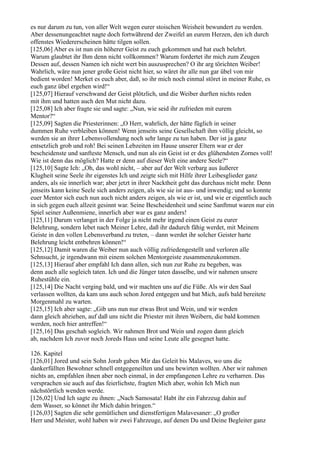 es nur darum zu tun, von aller Welt wegen eurer stoischen Weisheit bewundert zu werden.
Aber dessenungeachtet nagte doch fortwährend der Zweifel an eurem Herzen, den ich durch
offenstes Wiedererscheinen hätte tilgen sollen.
[125,06] Aber es ist nun ein höherer Geist zu euch gekommen und hat euch belehrt.
Warum glaubtet ihr Ihm denn nicht vollkommen? Warum fordertet ihr mich zum Zeugen
Dessen auf, dessen Namen ich nicht wert bin auszusprechen? O ihr arg törichten Weiber!
Wahrlich, wäre nun jener große Geist nicht hier, so wäret ihr alle nun gar übel von mir
bedient worden! Merket es euch aber, daß, so ihr mich noch einmal störet in meiner Ruhe, es
euch ganz übel ergehen wird!“
[125,07] Hierauf verschwand der Geist plötzlich, und die Weiber durften nichts reden
mit ihm und hatten auch den Mut nicht dazu.
[125,08] Ich aber fragte sie und sagte: „Nun, wie seid ihr zufrieden mit eurem
Mentor?“
[125,09] Sagten die Priesterinnen: „O Herr, wahrlich, der hätte füglich in seiner
dummen Ruhe verbleiben können! Wenn jenseits seine Gesellschaft ihm völlig gleicht, so
werden sie an ihrer Lebensvollendung noch sehr lange zu tun haben. Der ist ja ganz
entsetzlich grob und roh! Bei seinen Lebzeiten im Hause unserer Eltern war er der
bescheidenste und sanfteste Mensch, und nun als ein Geist ist er des glühendsten Zornes voll!
Wie ist denn das möglich? Hatte er denn auf dieser Welt eine andere Seele?“
[125,10] Sagte Ich: „Oh, das wohl nicht, – aber auf der Welt verbarg aus äußerer
Klugheit seine Seele ihr eigenstes Ich und zeigte sich mit Hilfe ihrer Leibesglieder ganz
anders, als sie innerlich war; aber jetzt in ihrer Nacktheit geht das durchaus nicht mehr. Denn
jenseits kann keine Seele sich anders zeigen, als wie sie ist aus- und inwendig; und so konnte
euer Mentor sich euch nun auch nicht anders zeigen, als wie er ist, und wie er eigentlich auch
in sich gegen euch allzeit gesinnt war. Seine Bescheidenheit und seine Sanftmut waren nur ein
Spiel seiner Außenmiene, innerlich aber war es ganz anders!
[125,11] Darum verlanget in der Folge ja nicht mehr irgend einen Geist zu eurer
Belehrung, sondern lebet nach Meiner Lehre, daß ihr dadurch fähig werdet, mit Meinem
Geiste in den vollen Lebensverband zu treten, – dann werdet ihr solcher Geister harte
Belehrung leicht entbehren können!“
[125,12] Damit waren die Weiber nun auch völlig zufriedengestellt und verloren alle
Sehnsucht, je irgendwann mit einem solchen Mentorgeiste zusammenzukommen.
[125,13] Hierauf aber empfahl Ich dann allen, sich nun zur Ruhe zu begeben, was
denn auch alle sogleich taten. Ich und die Jünger taten dasselbe, und wir nahmen unsere
Ruhestühle ein.
[125,14] Die Nacht verging bald, und wir machten uns auf die Füße. Als wir den Saal
verlassen wollten, da kam uns auch schon Jored entgegen und bat Mich, aufs bald bereitete
Morgenmahl zu warten.
[125,15] Ich aber sagte: „Gib uns nun nur etwas Brot und Wein, und wir werden
dann gleich abziehen, auf daß uns nicht die Priester mit ihren Weibern, die bald kommen
werden, noch hier antreffen!“
[125,16] Das geschah sogleich. Wir nahmen Brot und Wein und zogen dann gleich
ab, nachdem Ich zuvor noch Joreds Haus und seine Leute alle gesegnet hatte.

126. Kapitel
[126,01] Jored und sein Sohn Jorab gaben Mir das Geleit bis Malaves, wo uns die
dankerfüllten Bewohner schnell entgegeneilten und uns bewirten wollten. Aber wir nahmen
nichts an, empfahlen ihnen aber noch einmal, in der empfangenen Lehre zu verharren. Das
versprachen sie auch auf das feierlichste, fragten Mich aber, wohin Ich Mich nun
nächstörtlich wenden werde.
[126,02] Und Ich sagte zu ihnen: „Nach Samosata! Habt ihr ein Fahrzeug dahin auf
dem Wasser, so könnet ihr Mich dahin bringen.“
[126,03] Sagten die sehr gemütlichen und dienstfertigen Malavesaner: „O großer
Herr und Meister, wohl haben wir zwei Fahrzeuge, auf denen Du und Deine Begleiter ganz
 