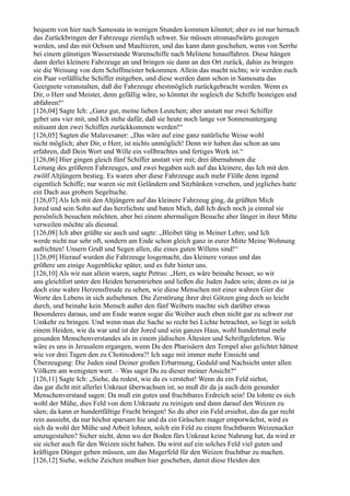 bequem von hier nach Samosata in wenigen Stunden kommen könntet; aber es ist nur hernach
das Zurückbringen der Fahrzeuge ziemlich schwer. Sie müssen stromaufwärts gezogen
werden, und das mit Ochsen und Maultieren, und das kann dann geschehen, wenn von Serrhe
bei einem günstigen Wasserstande Warenschiffe nach Melitene hinauffahren. Diese hängen
dann derlei kleinere Fahrzeuge an und bringen sie dann an den Ort zurück, dahin zu bringen
sie die Weisung von dem Schiffmeister bekommen. Allein das macht nichts; wir werden euch
ein Paar verläßliche Schiffer mitgeben, und diese werden dann schon in Samosata das
Geeignete veranstalten, daß die Fahrzeuge ehestmöglich zurückgebracht werden. Wenn es
Dir, o Herr und Meister, denn gefällig wäre, so könntet ihr sogleich die Schiffe besteigen und
abfahren!“
[126,04] Sagte Ich: „Ganz gut, meine lieben Leutchen; aber anstatt nur zwei Schiffer
gebet uns vier mit, und Ich stehe dafür, daß sie heute noch lange vor Sonnenuntergang
mitsamt den zwei Schiffen zurückkommen werden!“
[126,05] Sagten die Malavesaner: „Das wäre auf eine ganz natürliche Weise wohl
nicht möglich; aber Dir, o Herr, ist nichts unmöglich! Denn wir haben das schon an uns
erfahren, daß Dein Wort und Wille ein vollbrachtes und fertiges Werk ist.“
[126,06] Hier gingen gleich fünf Schiffer anstatt vier mit; drei übernahmen die
Leitung des größeren Fahrzeuges, und zwei begaben sich auf das kleinere, das Ich mit den
zwölf Altjüngern bestieg. Es waren aber diese Fahrzeuge auch mehr Flöße denn irgend
eigentlich Schiffe; nur waren sie mit Geländern und Sitzbänken versehen, und jegliches hatte
ein Dach aus grobem Segeltuche.
[126,07] Als Ich mit den Altjüngern auf das kleinere Fahrzeug ging, da grüßten Mich
Jored und sein Sohn auf das herzlichste und baten Mich, daß Ich doch noch ja einmal sie
persönlich besuchen möchten, aber bei einem abermaligen Besuche aber länger in ihrer Mitte
verweilen möchte als diesmal.
[126,08] Ich aber grüßte sie auch und sagte: „Bleibet tätig in Meiner Lehre, und Ich
werde nicht nur sehr oft, sondern am Ende schon gleich ganz in eurer Mitte Meine Wohnung
aufrichten! Unsern Gruß und Segen allen, die eines guten Willens sind!“
[126,09] Hierauf wurden die Fahrzeuge losgemacht, das kleinere voraus und das
größere um einige Augenblicke später, und es fuhr hinter uns.
[126,10] Als wir nun allein waren, sagte Petrus: „Herr, es wäre beinahe besser, so wir
uns gleichfort unter den Heiden herumtrieben und ließen die Juden Juden sein; denn es ist ja
doch eine wahre Herzensfreude zu sehen, wie diese Menschen mit einer wahren Gier die
Worte des Lebens in sich aufnehmen. Die Zerstörung ihrer drei Götzen ging doch so leicht
durch, und beinahe kein Mensch außer den fünf Weibern machte sich darüber etwas
Besonderes daraus, und am Ende waren sogar die Weiber auch eben nicht gar zu schwer zur
Umkehr zu bringen. Und wenn man die Sache so recht bei Lichte betrachtet, so liegt in solch
einem Heiden, wie da war und ist der Jored und sein ganzes Haus, wohl hundertmal mehr
gesunden Menschenverstandes als in einem jüdischen Ältesten und Schriftgelehrten. Wie
wäre es uns in Jerusalem ergangen, wenn Du den Pharisäern den Tempel also gelichtet hättest
wie vor drei Tagen den zu Chotinodora?! Ich sage mit immer mehr Einsicht und
Überzeugung: Die Juden sind Deiner großen Erbarmung, Geduld und Nachsicht unter allen
Völkern am wenigsten wert. – Was sagst Du zu dieser meiner Ansicht?“
[126,11] Sagte Ich: „Siehe, du redest, wie du es verstehst! Wenn du ein Feld siehst,
das gar dicht mit allerlei Unkraut überwachsen ist, so muß dir da ja auch dein gesunder
Menschenverstand sagen: Da muß ein gutes und fruchtbares Erdreich sein! Da lohnte es sich
wohl der Mühe, dies Feld von dem Unkraute zu reinigen und dann darauf den Weizen zu
säen; da kann er hundertfältige Frucht bringen! So du aber ein Feld ersiehst, das da gar recht
rein aussieht, da nur höchst sparsam hie und da ein Gräschen mager emporwächst, wird es
sich da wohl der Mühe und Arbeit lohnen, solch ein Feld zu einem fruchtbaren Weizenacker
umzugestalten? Sicher nicht, denn wo der Boden fürs Unkraut keine Nahrung hat, da wird er
sie sicher auch für den Weizen nicht haben. Du wirst auf ein solches Feld viel guten und
kräftigen Dünger geben müssen, um das Magerfeld für den Weizen fruchtbar zu machen.
[126,12] Siehe, welche Zeichen mußten hier geschehen, damit diese Heiden den
 