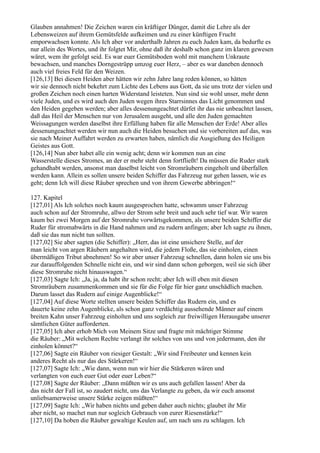 Glauben annahmen! Die Zeichen waren ein kräftiger Dünger, damit die Lehre als der
Lebensweizen auf ihrem Gemütsfelde aufkeimen und zu einer künftigen Frucht
emporwachsen konnte. Als Ich aber vor anderthalb Jahren zu euch Juden kam, da bedurfte es
nur allein des Wortes, und ihr folgtet Mir, ohne daß ihr deshalb schon ganz im klaren gewesen
wäret, wem ihr gefolgt seid. Es war euer Gemütsboden wohl mit manchem Unkraute
bewachsen, und manches Dorngestrüpp umzog euer Herz, – aber es war daneben dennoch
auch viel freies Feld für den Weizen.
[126,13] Bei diesen Heiden aber hätten wir zehn Jahre lang reden können, so hätten
wir sie dennoch nicht bekehrt zum Lichte des Lebens aus Gott, da sie uns trotz der vielen und
großen Zeichen noch einen harten Widerstand leisteten. Nun sind sie wohl unser, mehr denn
viele Juden, und es wird auch den Juden wegen ihres Starrsinnes das Licht genommen und
den Heiden gegeben werden; aber alles dessenungeachtet dürfet ihr das nie unbeachtet lassen,
daß das Heil der Menschen nur von Jerusalem ausgeht, und alle den Juden gemachten
Weissagungen werden daselbst ihre Erfüllung haben für alle Menschen der Erde! Aber alles
dessenungeachtet werden wir nun auch die Heiden besuchen und sie vorbereiten auf das, was
sie nach Meiner Auffahrt werden zu erwarten haben, nämlich die Ausgießung des Heiligen
Geistes aus Gott.
[126,14] Nun aber habet alle ein wenig acht; denn wir kommen nun an eine
Wasserstelle dieses Stromes, an der er mehr steht denn fortfließt! Da müssen die Ruder stark
gehandhabt werden, ansonst man daselbst leicht von Stromräubern eingeholt und überfallen
werden kann. Allein es sollen unsere beiden Schiffer das Fahrzeug nur gehen lassen, wie es
geht; denn Ich will diese Räuber sprechen und von ihrem Gewerbe abbringen!“

127. Kapitel
[127,01] Als Ich solches noch kaum ausgesprochen hatte, schwamm unser Fahrzeug
auch schon auf der Stromruhe, allwo der Strom sehr breit und auch sehr tief war. Wir waren
kaum bei zwei Morgen auf der Stromruhe vorwärtsgekommen, als unsere beiden Schiffer die
Ruder für stromabwärts in die Hand nahmen und zu rudern anfingen; aber Ich sagte zu ihnen,
daß sie das nun nicht tun sollten.
[127,02] Sie aber sagten (die Schiffer): „Herr, das ist eine unsichere Stelle, auf der
man leicht von argen Räubern angehalten wird, die jedem Floße, das sie einholen, einen
übermäßigen Tribut abnehmen! So wir aber unser Fahrzeug schnellen, dann holen sie uns bis
zur darauffolgenden Schnelle nicht ein, und wir sind dann schon geborgen, weil sie sich über
diese Stromruhe nicht hinauswagen.“
[127,03] Sagte Ich: „Ja, ja, da habt ihr schon recht; aber Ich will eben mit diesen
Stromräubern zusammenkommen und sie für die Folge für hier ganz unschädlich machen.
Darum lasset das Rudern auf einige Augenblicke!“
[127,04] Auf diese Worte stellten unsere beiden Schiffer das Rudern ein, und es
dauerte keine zehn Augenblicke, als schon ganz verdächtig aussehende Männer auf einem
breiten Kahn unser Fahrzeug einholten und uns sogleich zur freiwilligen Herausgabe unserer
sämtlichen Güter aufforderten.
[127,05] Ich aber erhob Mich von Meinem Sitze und fragte mit mächtiger Stimme
die Räuber: „Mit welchem Rechte verlangt ihr solches von uns und von jedermann, den ihr
einholen könnet?“
[127,06] Sagte ein Räuber von riesiger Gestalt: „Wir sind Freibeuter und kennen kein
anderes Recht als nur das des Stärkeren!“
[127,07] Sagte Ich: „Wie dann, wenn nun wir hier die Stärkeren wären und
verlangten von euch euer Gut oder euer Leben?“
[127,08] Sagte der Räuber: „Dann müßten wir es uns auch gefallen lassen! Aber da
das nicht der Fall ist, so zaudert nicht, uns das Verlangte zu geben, da wir euch ansonst
unliebsamerweise unsere Stärke zeigen müßten!“
[127,09] Sagte Ich: „Wir haben nichts und geben daher auch nichts; glaubet ihr Mir
aber nicht, so machet nun nur sogleich Gebrauch von eurer Riesenstärke!“
[127,10] Da hoben die Räuber gewaltige Keulen auf, um nach uns zu schlagen. Ich
 