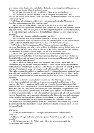 aber machte sie im Augenblicke steif, daß sie dastanden so unbeweglich wie Statuen und vor
Schmerz ein gar jämmerliches Geheul anstimmten.
[127,11] Ich aber fragte nun den stärksten Räuber: „Nun, wo ist nun das Recht?“
[127,12] Dieser aber schrie (der Räuber): „O du Mächtigster, du bist ein Gott! Hilf
uns, und wir wollen fortan für alle Zeiten von diesem Gewerbe abstehen und alles tun, was du
von uns verlangst!“
[127,13] Sagte Ich: „Gut denn, seid frei; aber euer geraubtes Gold gebet Meinen zwei
Schiffern, ansonst es euch gar übel ergehen würde!“
[127,14] Da sagte der große Räuber: „Herr, nicht nur das Gold, sondern auch all das
Silber geben wir her; aber nur laß du es uns zehn Männern zu, daß wir dich, wohin du ziehest,
begleiten dürfen, – denn ich ahne, daß du ein Besitzer ganz anderer und höherer Schätze bist,
als da sind die unsrigen, und von diesen deinen Schätzen möchten wir ein weniges nur uns
aneignen!“
[127,15] Sagte Ich: „So gehet und holet euer Gold und Silber!“
[127,16] Da eilten sie dem felsigen linken Stromufer zu, wo sie in Höhlen wohnten.
In einer Viertelstunde waren sie schon wieder bei uns und übergaben Mir bei hundert Pfunde
Goldes und dreihundert Pfunde reinen Silbers, dazu noch Perlen und Edelsteine.
[127,17] In dieser Zeit kam auch das größere Fahrzeug mit den zwanzig Jüngern uns
nach, und diese fuhren ganz nahe zu uns, weil ihre Schiffer ihnen sagten, daß wir sicher von
den berüchtigten Räubern angehalten worden seien. Als sie aber zu uns kamen, da staunten
sie über unsere Schätze und wollten fragen, wie wir dazu gekommen seien.
[127,18] Ich aber sagte: „Fahret nun nur weiter, alles andere werdet ihr noch früh
genug erfahren! Diese Schätze aber sind nun schon ein Eigentum unserer fünf Schiffer, und
diese zehn Männer, die sie hergegeben haben, sind gekommen, um Mir nachzufolgen. Und
nun sehet, daß ihr weiter kommet!“
[127,19] Da fuhren die zwanzig weiter, aber unter sich sprachen sie: „Es ist doch ein
sonderbares Ding mit unserem Herrn! Jetzt nimmt Er schon Heiden und Zöllner und Diebe
und Räuber zu Seinen Jüngern an; aber die vielen Jünger aus Jerusalem ließ Er in Kapernaum
ohne ein Wort abgehen! Ja, ja, wir werden es noch erleben, daß Er auch Huren und
Ehebrecherinnen zu Seinen Jüngern annehmen wird! Es ist das wahrlich sehr sonderbar! Aber
was wollen wir machen? Er ist und bleibt einmal ein mit aller Kraft Gottes erfüllter Prophet,
dem niemand widerstehen kann, und wir müssen Ihm Sein Recht lassen, – da nützet nichts
dawider!“
[127,20] Als sie aber also redeten, hatten wir samt den zehn Räubern, die in ihrem
breiten Kahne uns behende nachfuhren, sie auch schon eingeholt, und Ich sagte zu den
zwanzig: „Ihr findet es sonderbar, daß Ich also tue, – Ich aber finde es bei euch zehnfach
sonderbar, daß ihr eben solches Mein Tun und Handeln sonderbar findet. Die Menschen sind
Mein Werk, und Ich kenne dieses Werk am besten, kenne eines jeden Fähigkeiten und weiß
darum wohl, was Ich tue. Darum komme euch fürder nichts mehr als von Mir Getanes
sonderbar vor, ansonst müßte es euch sehr sonderbar vorkommen, daß Ich euch angenommen
habe, da ihr doch ärger waret tausendfach denn diese zehn Räuber, die aber noch niemanden
getötet, sondern nur die reich- und schwerbeladenen Flöße etwas leichter gemacht haben!“
[127,21] Da ermannten sich die zwanzig und baten Mich um Vergebung. Ich aber
fuhr ihnen wieder vor und zeigte ihnen durch die Stromschnelle den sicheren Weg. Als wir
diese hinter uns hatten, da ersahen wir auch schon Samosata und erreichten diesen Ort auch
nach einer Stunde.

128. Kapitel
[128,01] Als wir allda landeten, da kamen gleich die Zöllner und forderten hastig
ihren Zoll.
[128,02] Und Ich sagte zu Petrus: „Nimm ein ganzes Pfund Silber und gib es hin für
uns alle!“
[128,03] Petrus tat das, aber der Zöllner sagte: „Herr, das ist zehnfach zuviel, da
bekommst du noch viel heraus!“
 