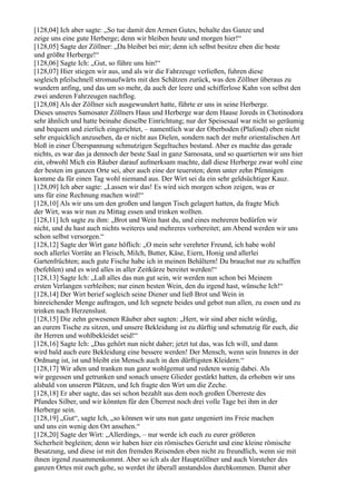 [128,04] Ich aber sagte: „So tue damit den Armen Gutes, behalte das Ganze und
zeige uns eine gute Herberge; denn wir bleiben heute und morgen hier!“
[128,05] Sagte der Zöllner: „Da bleibet bei mir; denn ich selbst besitze eben die beste
und größte Herberge!“
[128,06] Sagte Ich: „Gut, so führe uns hin!“
[128,07] Hier stiegen wir aus, und als wir die Fahrzeuge verließen, fuhren diese
sogleich pfeilschnell stromaufwärts mit den Schätzen zurück, was den Zöllner überaus zu
wundern anfing, und das um so mehr, da auch der leere und schifferlose Kahn von selbst den
zwei anderen Fahrzeugen nachflog.
[128,08] Als der Zöllner sich ausgewundert hatte, führte er uns in seine Herberge.
Dieses unseres Samosater Zöllners Haus und Herberge war dem Hause Joreds in Chotinodora
sehr ähnlich und hatte beinahe dieselbe Einrichtung; nur der Speisesaal war nicht so geräumig
und bequem und zierlich eingerichtet, – namentlich war der Oberboden (Plafond) eben nicht
sehr erquicklich anzusehen, da er nicht aus Dielen, sondern nach der mehr orientalischen Art
bloß in einer Überspannung schmutzigen Segeltuches bestand. Aber es machte das gerade
nichts, es war das ja dennoch der beste Saal in ganz Samosata, und so quartierten wir uns hier
ein, obwohl Mich ein Räuber darauf aufmerksam machte, daß diese Herberge zwar wohl eine
der besten im ganzen Orte sei, aber auch eine der teuersten; denn unter zehn Pfennigen
komme da für einen Tag wohl niemand aus. Der Wirt sei da ein sehr geldsüchtiger Kauz.
[128,09] Ich aber sagte: „Lassen wir das! Es wird sich morgen schon zeigen, was er
uns für eine Rechnung machen wird!“
[128,10] Als wir uns um den großen und langen Tisch gelagert hatten, da fragte Mich
der Wirt, was wir nun zu Mittag essen und trinken wollten.
[128,11] Ich sagte zu ihm: „Brot und Wein hast du, und eines mehreren bedürfen wir
nicht, und du hast auch nichts weiteres und mehreres vorbereitet; am Abend werden wir uns
schon selbst versorgen.“
[128,12] Sagte der Wirt ganz höflich: „O mein sehr verehrter Freund, ich habe wohl
noch allerlei Vorräte an Fleisch, Milch, Butter, Käse, Eiern, Honig und allerlei
Gartenfrüchten; auch gute Fische habe ich in meinen Behältern! Du brauchst nur zu schaffen
(befehlen) und es wird alles in aller Zeitkürze bereitet werden!“
[128,13] Sagte Ich: „Laß alles das nun gut sein, wir werden nun schon bei Meinem
ersten Verlangen verbleiben; nur einen besten Wein, den du irgend hast, wünsche Ich!“
[128,14] Der Wirt berief sogleich seine Diener und ließ Brot und Wein in
hinreichender Menge auftragen, und Ich segnete beides und gebot nun allen, zu essen und zu
trinken nach Herzenslust.
[128,15] Die zehn gewesenen Räuber aber sagten: „Herr, wir sind aber nicht würdig,
an eurem Tische zu sitzen, und unsere Bekleidung ist zu dürftig und schmutzig für euch, die
ihr Herren und wohlbekleidet seid!“
[128,16] Sagte Ich: „Das gehört nun nicht daher; jetzt tut das, was Ich will, und dann
wird bald auch eure Bekleidung eine bessere werden! Der Mensch, wenn sein Inneres in der
Ordnung ist, ist und bleibt ein Mensch auch in den dürftigsten Kleidern.“
[128,17] Wir aßen und tranken nun ganz wohlgemut und redeten wenig dabei. Als
wir gegessen und getrunken und sonach unsere Glieder gestärkt hatten, da erhoben wir uns
alsbald von unseren Plätzen, und Ich fragte den Wirt um die Zeche.
[128,18] Er aber sagte, das sei schon bezahlt aus dem noch großen Überreste des
Pfundes Silber, und wir könnten für den Überrest noch drei volle Tage bei ihm in der
Herberge sein.
[128,19] „Gut“, sagte Ich, „so können wir uns nun ganz ungeniert ins Freie machen
und uns ein wenig den Ort ansehen.“
[128,20] Sagte der Wirt: „Allerdings, – nur werde ich euch zu eurer größeren
Sicherheit begleiten; denn wir haben hier ein römisches Gericht und eine kleine römische
Besatzung, und diese ist mit den fremden Reisenden eben nicht zu freundlich, wenn sie mit
ihnen irgend zusammenkommt. Aber so ich als der Hauptzöllner und auch Vorsteher des
ganzen Ortes mit euch gehe, so werdet ihr überall anstandslos durchkommen. Damit aber
 