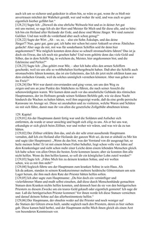 auch ich um so sicherer und gedeckter in allem bin, so wäre es gut, wenn ihr es bloß mir
anvertrauen möchtet der Wahrheit gemäß, wer und woher ihr seid, und was euch so ganz
eigentlich hierher geführt hat.“
[128,21] Sagte Ich: „Dieweil du eine ehrliche Weltseele bist und es in deiner Art gut
mit uns meinst, so sage Ich als der Herr und Meister für Mich und für diese alle, und so höre:
Ich bin ein Heiland aller Heilande der Erde, und diese sind Meine Jünger. Wir sind zumeist
Galiläer. Und nun weißt du vorderhand aber auch schon genug!“
[128,22] Sagte der Wirt: „Ah – so, so, – also ein Sohn Äskulaps, und das deine
Jünger?! Nun, ganz gut, ganz gut; ich habe mir schon bei eurer Ankunft so etwas Ähnliches
gedacht! Aber sage du mir, mit was für sonderbaren Schiffen seid ihr denn hier
angekommen?! Wie möglich konnten denn diese so schnell stromaufwärts fahren? Das ist ja
doch ein Etwas, das ich noch nie gesehen habe! Und wem gehörte denn das viele Gold und
Silber, das in dem Schiffe lag, in welchem du, Meister, hier angekommen bist, und die
Edelsteine und Perlen?“
[128,23] Sagte Ich: „Das gehört zwar Mir, – aber Ich habe alles den armen Schiffern
geschenkt, weil sie uns alle so wohlbehalten hierhergebracht haben. Daß aber die Schiffe auch
stromaufwärts fahren konnten, das ist ein Geheimnis, das Ich dir jetzt nicht erklären kann aus
dem einfachen Grunde, weil du solches unmöglich verstehen könntest. Aber nun gehen wir
ins Freie!“
[128,24] Der Wirt war damit einverstanden und ging voran, um uns den Weg zu
zeigen und uns an jene Punkte des Städtchens zu führen, die nach seiner Ansicht die
sehenswürdigsten waren. Wir kamen denn auch vor das ansehnliche Gebäude des römischen
Hauptmannes, der im Hofraum gerade seinen Soldaten Befehle gab, wie sie diese Nacht
hindurch die Wachen zu halten hätten, weil ihm angezeigt wurde, daß da eine große persische
Karawane im Anzuge sei. Diese sei anzuhalten und zu visitieren, welche Waren und Schätze
sie mit sich führe, damit man ihr von allen die gesetzliche Zollgebühr abnehmen könne.

129. Kapitel
[129,01] Als der Hauptmann damit fertig war und die Soldaten und Aufseher sich
entfernten, da wurde er unser ansichtig und begab sich eilig zu uns. Als er bei uns war,
erkundigte er sich gleich beim Zöllner, wer und woher wir wären, und was wir da zu tun
hätten.
[129,02] Der Zöllner erklärte ihm das, und als der sehr ernst aussehende Hauptmann
vernahm, daß Ich ein Heiland aller Heilande der ganzen Welt sei, da trat er alsbald zu Mir hin
und sagte (der Hauptmann): „Wenn du das bist, was der Vorstand von dir ausgesagt hat, so
heile meinen Sohn! Er ist mit einem bösen Fieber behaftet, liegt schon volle vier Jahre auf
dem Krankenlager und sieht schon mehr einer Leiche denn einem lebenden Menschen gleich.
Ich habe schon von allen Orten die besten Ärzte kommen lassen; aber sie konnten ihm alle
nicht helfen. Wenn du ihm helfen kannst, so soll dir ein königlicher Lohn zuteil werden!“
[129,03] Sagte Ich: „Führe Mich hin zu deinem kranken Sohne, und wir wollen
sehen, wie es mit ihm steht!“
[129,04] Sogleich führte uns der Hauptmann zum kranken Sohne in sein Haus. Als
Ich da ankam, standen in seinem Krankenzimmer mehrere heidnische Götterstatuen um sein
Lager herum, die ihm nach dem Rate der Priester hätten helfen sollen.
[129,05] Ich aber sagte zum Hauptmanne: „Du bist doch ein vernünftiger und
vielerfahrener Mann und mußt selbst einsehen, daß diese durch Menschenhände gemachten
Statuen dem Kranken nichts helfen konnten, und dennoch hast du sie von den betrügerischen
Priestern zu diesem Zwecke um ein teures Geld gekauft oder eigentlich gemietet! Ich sage dir
nun: Laß die betrügerischen Priester kommen! Vor ihnen werde Ich diese Statuen vernichten
und darauf deinem Sohne auf das allerbestimmteste helfen.“
[129,06] Der Hauptmann, der ohnehin weder auf die Priester und noch weniger auf
die Statuen der Götzen etwas hielt, sandte sogleich nach den Priestern, deren es hier sieben
gab. Diese kamen bald herbei, und der Hauptmann stellte Mich ihnen gleich als einen Arzt
von besonderen Kenntnissen vor.
 