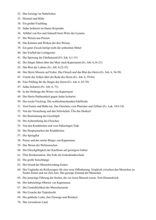 32. Das Geistige im Natürlichen
33. Himmel und Hölle
34. Ein großer Fischfang
35. Judas Ischariot im Hause Kisjonahs
36. Abfahrt von Kis und Ankunft beim Wirte des Lazarus
37. Die Weisen aus Persien
38. Das Können und Wirken der drei Weisen
39. Ein guter Zweck heiligt nicht die schlechten Mittel
40. Der Einfluß der Lichtgeister
41. Die Speisung der Fünftausend (Ev. Joh. 6,1-15)
42. Die Jünger fahren über das Meer nach Kapernaum (Ev. Joh. 6,16-21)
43. Das Brot des Lebens (Ev. Joh. 6,22-35)
44. Des Herrn Mission auf Erden. Das Fleisch und das Blut des Herrn (Ev. Joh. 6, 36-58)
45. Urteile des Volkes über die Rede des Herrn (Ev. Joh. 6, 59-64)
46. Eine Prüfung für die Jünger des Herrn (Ev. Joh. 6, 65-70)
47. Judas Ischariot (Ev. Joh. 6, 71)
48. In der Herberge des Wirtes von Kapernaum
49. Des Herrn Duldsamkeit gegen Judas Ischariot
50. Der reiche Fischzug. Die wohlschmeckenden Edelfische
51. Vom Fasten und Buße tun. Das Gleichnis vom Pharisäer und Zöllner (Ev. Luk. 18,9-14)
52. Von der Versuchung und den Schwächen. Übe das Denken!
53. Die Bestimmung der Geschöpfe
54. Die Auferstehung des Fleisches
55. Von den Krankheiten und vom frühzeitigen Tode
56. Die Hauptursachen der Krankheiten
57. Die Springflut
58. Petrus und der reiche Bürger von Kapernaum
59. Das Wesen der Weltmenschen
60. Die Gleichgültigkeit der Kaufleute auf geistigem Gebiet
61. Über Reinkarnation. Die Erde als Gotteskinderschule
62. Die große Seeschlange
63. Der Grund der Menschwerdung Gottes
64. Der Unglaube als Reifezeugnis für eine neue Offenbarung. Vergleich zwischen den Menschen zu
    Noahs Zeiten und zur Zeit Jesu. Der geistige Zustand der Menschen
65. Die jenseitige Führung der Seelen, die vor Jesus Mensch waren. Vom Himmelreich
66. Der habsüchtige Oberste von Kapernaum
67. Die Unsterblichkeit der Menschenseele
68. Die Ursache der Todesfurcht
69. Die göttliche Liebe, ihre Fürsorge und Weisheit
70. Das versunkene Land
 