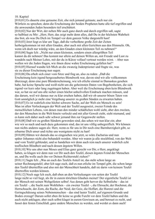 10. Kapitel
[010,01] Es dauerte eine geraume Zeit, ehe sich jemand getraute, auch nur ein
Wörtlein zu sprechen; denn die Erscheinung der beiden Propheten hatte alle tief ergriffen und
die anwesenden Juden besonders tief erschüttert.
[010,02] Nur der Wirt, der neben Mir auch ganz durch und durch ergriffen saß, sagte
so halblaut zu Mir: „Herr, Herr, das zeigt mehr denn alles, daß Du in der höchsten Wahrheit
das bist, als was Du Dich im Tempel vor dem ganzen Volke dargestellt hast!
[010,03] Jetzt liegt es klar am Tage, daß die verheißene große Zeit der Zeiten
herbeigekommen ist mit allen Gnaden, aber auch mit allen Gerichten aus den Himmeln. Oh,
wenn ich doch nur würdig wäre, an den Gnaden einen kleinsten Teil zu nehmen!“
[010,04] Sagte Ich: „Nicht nur einen kleinsten, sondern einen allergrößten Teil
kannst du dir nehmen! Das kommt nur allein auf deinen Willen an, mit Freude und Lust zu
wandeln nach Meiner Lehre, mit der du in Kürze vollauf vertraut werden wirst. – Aber nun
wollen wir die Juden fragen, wie ihnen diese wahre Erscheinung gefallen hat!“
[010,05] Hierauf wandte Ich Mich an die zwanzig Judenpriester und fragte sie, was
sie zu dieser Erscheinung nun sagen.
[010,06] Da erhob sich einer vom Sitze und fing an, also zu reden: „Daß die
Erscheinung kein irgend hergezaubertes Blendwerk war, davon sind wir alle vollkommen
überzeugt; denn eine pure Blenderscheinung, wie ich etliche einmal in Damaskus gesehen
habe, hat keine Sprache und weiß nicht um die geheimsten Daten von Begebenheiten, die sich
irgend vor kurz oder lang zugetragen haben. Aber weil die Erscheinung eben kein Blendwerk
war, so hat sie auf uns alle sicher einen höchst unheilvollen Eindruck machen müssen, und
das darum, weil wir daraus nur zu klar ersehen haben, daß wir ob unserer bösen Taten von
Gott unmöglich je mehr eine Vergebung unserer zu großen Sünden zu erwarten haben.
[010,07] Es ist wahrlich eine höchst schwere Sache, auf der Welt ein Mensch zu sein!
Man ist allen Verlockungen der Welt und der Teufel ausgesetzt, zweier Feinde des
menschlichen Lebens, von denen man den minder schädlichen wohl sieht, aber den zweiten,
der den Menschen in die Welt hinein verlockt und mit aller Gewalt zieht, sieht niemand, und
es kann sich daher auch sehr schwer jemand ihm zur Gegenwehr stellen.
[010,08] Daß wir zu großen Sündern geworden sind, das sehen wir nun klar ein; aber
wie wir so nach und nach dazu gekommen sind, das ist uns völlig unbegreiflich. Wir können
nun nichts anderes sagen als: Herr, wenn es für uns in Dir noch eine Barmherzigkeit gibt, so
erbarme Dich unser und richte uns wenigstens nicht zu hart!
[010,09] Hätten wir damals das so eingesehen wie jetzt, so wäre Zacharias und nun
später Johannes nicht also behandelt worden. Aber wir waren ja alle stockblind, von der Welt
und vom Teufel geblendet, und so handelten wir denn auch rein nach unserer wahrlich echt
teuflischen Blindheit und nach dessen ärgstem Willen.
[010,10] Wie uns aber nun Moses und Elias ganz gerecht vor Dir, o Herr, angeklagt
haben, so klagen wir denn nun vor Dir auch den Teufel, diesen ärgsten Feind der Menschen
an, und Du wolle auch ihn vor Deinen Richterstuhl ziehen!“
[010,11] Sagte Ich: „Was an euch des Teufels Anteil ist, das steht schon lange an
seiner Rechnungstafel; aber Ich sage euch, daß es nun etliche im Tempel gibt, die schon lange
den Teufel übertreffen und also mit der Menschheit handeln, daß sie darin von keinem Teufel
übertroffen werden können.
[010,12] Noch sage Ich euch, daß eben an den Verlockungen von seiten der Teufel
lange nicht so viel liegt, als ihr in eurem törichten Glauben meinet! Der eigentliche Teufel ist
der Mensch mit seinen Weltgelüsten selbst! Aus denen geht hervor die Selbstliebe – das ist
ein Teufel –, die Sucht zum Wohlleben – ein zweiter Teufel –, die Ehrsucht, der Hochmut, die
Herrschsucht, der Zorn, die Rache, der Neid, der Geiz, die Hoffart, die Hurerei und die
Geringschätzung seines Nebenmenschen – das sind lauter Teufel, auf eigenem Grunde und
Boden erzeugt! Darum sollet eben ihr keine so große Furcht vor dem Teufel haben und ihn
auch nicht anklagen; aber euch selbst klaget in eurem Gewissen an, und bereuet es recht, und
fasset den festen Entschluß, ganz andere Menschen zu werden, und werdet es dann auch!
 