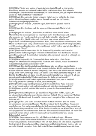 [129,07] Die Priester aber sagten: „Freund, du lebst als ein Mensch in einer großen
Einbildung, wenn du noch einem Kranken helfen zu können wähnst, dem selbst die
allmächtigen Götter nicht mehr helfen mögen, da sie es einsehen, daß gar für jeden Menschen
einmal die Zeit zum Sterben bestimmt ist!“
[129,08] Sagte Ich: „Aber, ihr Stoiker von eurer Geburt an, wie wollet ihr das einem
andern Menschen glauben machen, an was ihr noch nie auch nur ein kleinstes
Sonnenstäubchen groß geglaubt habt?“
[129,09] Sagten die Priester: „Wer kann sagen, daß wir nicht glauben, was wir
lehren?“
[129,10] Sagte Ich: „Ich kann euch das sagen, weil dazu auch die Macht in Mir
wohnt!“
[129,11] Sagten die Priester: „Was für eine Macht? Was redest du von deiner
Macht?! Hier hat niemals jemand uns eine Macht außer dem Hauptmann und, und am
allerwenigsten ein Fremder, der froh sein muß, daß wir ihn hier leben lassen!“
[129,12] Sagte Ich: „Daß Ich hier auch eine Macht habe, davon sollet ihr nun
sogleich eine volle Überzeugung bekommen! Sehet, diese eure ehernen und steinernen, aller
Macht und Kraft baren, völlig toten Götzen werde Ich bloß durch ein Wort völlig vernichten,
weil Ich sonst dem Kranken nicht helfen möchte und wollte! Und so sage Ich denn: Hinweg
mit euch toten Götzen!“
[129,13] In diesem Moment waren alle die Statuen völlig zunichte, und es war im
ganzen Zimmer nicht das geringste von ihnen wahrzunehmen. Man durchsuchte nun das
ganze Haus, und auch da war in allen Gemächern alles vernichtet, was sich in selben als ein
Götzenbild befand.
[129,14] Da schlugen sich die Priester auf die Brust und schrien: „O du frecher
Magier, wir erkennen deine unbegreifliche Macht an; aber siehe zu, wie du dafür mit den
wahren Himmelsgöttern auskommen wirst!“
[129,15] Sagte Ich: „Ich bin ein Jude aus Galiläa und habe als solcher nie eine Furcht
vor euren toten Götzen gehabt und werde sie auch nie haben. Wo Ich nun hinkomme, da helfe
Ich den Menschen wahrhaft, physisch und geistig. Aber die Götzen müssen weichen und der
einige, allein wahre, lebendige, ewige Gott an ihre Stelle treten; denn ohne Den gibt es kein
Heil bei den Menschen auf dieser Erde. Da nun eure Götzen aber weg sind, so will Ich nun
auch diesem Kranken helfen! Und so sage Ich zu dir: Stehe auf und wandle!“
[129,16] Hier verließ den Kranken augenblicklich das böse Fieber, und er stand auf,
war völlig gesund und verlangte zu essen, da es ihn hungerte.
[129,17] Und Ich sagte zum Hauptmanne: „Gib ihm nun Brot und Wein, aber nicht
zu viel auf einmal, und er wird sogleich dastehen, als hätte ihm nie etwas gefehlt!“
[129,18] Dieses geschah, und der Sohn stand so gesund da, als wäre er nie krank
gewesen.
[129,19] Hier trat der Hauptmann gar freundlichen Angesichtes zu Mir, sagend: „O
du unbegreiflicher, über alle unsere Götter erhabener Heiland! Was ist nun meine Pflicht dir
gegenüber? Wie kann ich dir denn dafür einen rechten Lohn geben? Was verlangst du nun
denn von mir?“
[129,20] Sagte Ich: „Mit nichts Irdischem kannst du Mich belohnen; denn Ich nehme
nie von jemand irgendeine Zahlung an. Aber Ich werde dir durch diese Meine Jünger eine
neue Lehre von Gott und von dem Leben der Seele auch nach dem Tode geben; nach dieser
sollst du und dein ganzes Haus leben. Willst du aber ein mehreres von Mir erfahren, so begib
dich jüngst einmal nach Chotinodora; dort wirst du schon das Nähere erfahren. Ich bleibe aber
auch noch morgen allhier, und wir werden auch hier noch miteinander eine nähere
Bekanntschaft machen.“
[129,21] Der Hauptmann war nun über alle Maßen entzückt und sagte: „Herr und
Meister aller Meister und wahrster Heiland aller Heilande! Alles, alles, was du nur immer
willst, wird geschehen; aber nur für heute bitte ich dich, daß du mit allen deinen Jüngern mein
Gast verbleibst; denn siehe, mein Haus ist geräumig und hat viele Zimmer! Denn es wäre ein
zu großer Undank von meiner Seite, dich in der Herberge des Zöllners zu lassen, die heute
 