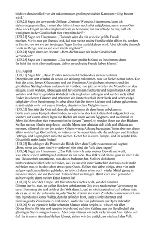 höchstwahrscheinlich von der ankommenden großen persischen Karawane völlig besetzt
wird.“
[129,22] Sagte der anwesende Zöllner: „Deinem Wunsche, Hauptmann, kann ich
nichts entgegenstellen, – sonst aber hätte ich nun auch alles aufgeboten, um so einen Gast
ohne alles Entgelt auf das möglichst beste zu bedienen; nur das erlaube du mir, daß ich
wenigstens in der Gesellschaft hier verweilen darf!“
[129,23] Sagte der Hauptmann: „Dadurch wirst du mir erst eine größte Freude
machen. Mir ist nur gar überaus leid, daß nun meine andere Familie nicht allhier ist, sondern
in Serrhe, von wo sie erst in einigen Tagen hierher zurückkehren wird. Aber ich habe dennoch
Leute in Menge, und es soll euch nichts abgehen.“
[129,24] Sagte einer der Priester: „Herr, dürfen auch wir in der Gesellschaft
verbleiben?“
[129,25] Sagte der Hauptmann: „Das hat unser großer Heiland zu bestimmen; denn
ihr habt ihn nicht also empfangen, daß er an euch eine Freude haben könnte.“

130. Kapitel
[130,01] Sagte Ich: „Diese Priester sollen nach Chotinodora ziehen zu ihrem
Oberpriester; dort werden sie schon die Weisung bekommen, was sie fürder zu tun haben. Die
Zeit des alten, leeren Götzentums und des blindesten Aberglaubens einerseits und des
gänzlichen Nichtsglaubens anderseits ist vorüber; von jetzt an werden die Menschen an den
einigen, allein wahren, lebendigen und für jedermann findbaren und begreifbaren Gott der
vollsten und überzeugendsten Wahrheit nach zu glauben anfangen und werden sich selbst
finden in solchem Glauben und erkennen die Unsterblichkeit ihrer Seele und deren ewige
seligkeitsvollste Bestimmung. Ist aber diese Zeit des innern Lichtes und Lebens gekommen,
so ist's nichts mehr mit eurem blinden, phantastischen Vielgöttertume.
[130,02] Nun tritt der Gott auf, dem die Athenienser als dem ihnen unbekannten
Gotte auch einen Tempel erbaut haben, in welchem aber kein Götzenbild aufgerichtet war,
sondern auf einem Altare lagen die Bücher der alten Weisen Ägyptens, und so einmal im
Jahre die Menschen sich versammelten in diesem Tempel, so wurden ihnen aus den Büchern
Stellen weisen Inhalts vorgelesen, und die Menschen erbauten sich allda und alldann am
meisten, während sie vor den andern Götzen wenig Achtung bezeugten. Wenn aber nun dieser
allein wahrhaftige Gott auftritt, so müssen vor Seinem Geiste alle die nichtigen und falschen
Betrugs- und Lügengötter zunichte werden. Gehet hin in euren Tempel, und ihr werdet kein
Götzenbild mehr darin finden!“
[130,03] Da schlugen die Priester die Hände über dem Kopfe zusammen und sagten:
„Herr, wenn das, dann sind wir verloren! Was wird das Volk dazu sagen?“
[130,04] Sagte der Hauptmann: „Das Volk habe ich unter meiner Gewalt und weiß,
was ich bei einem allfälligen Aufstande zu tun habe. Das Volk wird einmal ganz in aller Ruhe
und Gelassenheit unterrichtet, was das zu bedeuten hat. Stellt es sich damit
höchstwahrscheinlich sehr zufrieden, weil es nun mit eurer Wirtschaft durchaus nicht mehr
zufrieden war, so ist das schon etwas ganz Gutes. Sollten sich dabei einige, etwa von euch
aufgewiegelt, unzufrieden gebärden, so habe ich dann schon auch wieder Mittel genug in
meinen Händen, sie zur Ruhe und Zufriedenheit zu bringen. Hütet euch aber, jemanden
aufzuwiegeln; denn meinen Ernst kennet ihr!
[130,05] So aber der Tempel, der hier ohnedies nichts heißt, von den falschen
Göttern leer ist, nun, so weihet ihn dem unbekannten Gott etwa nach meiner Verordnung zu
eurer Besserung ein und belehret das Volk danach, und es wird tausendmal zufriedener sein,
als es so ist, wo ihr es beinahe in jeder Woche dreimal mit euren Zimbeln zusammenrufet, um
ihm irgendeines Gottes Willen, den ihr erfunden habt, unter allerlei dummer und
nichtssagender Zeremonie zu verkünden, wofür ihr von jedermann ein Opfer abfordert.
[130,06] So es irgendein heller sehender Mensch nicht hergibt, so wird er mit aller
Götter Strafen für hier und jenseits bedroht und auf eine Zeitlang aus der Gesellschaft der
gläubigen Narren ausgeschlossen. Aber dazu müssen wir euch leider unsern Arm leihen, auf
daß ihr in eurem Ansehen bleiben könnet; ziehen wir den zurück, so wird euch das Volk
 