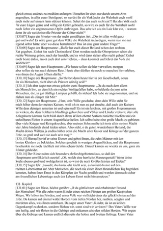 gleich etwas anderes zu erzählen anfangen! Bestehet ihr aber, nur durch unsern Arm
angesehen, in aller eurer Betrügerei, so werdet ihr als Verkünder der Wahrheit euch wohl
noch mehr auf unsern Arm stützen können. Sehet ihr das auch nicht ein?! Hat das Volk euch
für eure Lügen gerne und willig ein Opfer gebracht, so wird es euch für die Wahrheit wohl
noch lieber ein angemessenes Opfer darbringen. Das sehe ich als ein Laie klar ein, – warum
denn ihr als weisheitsvolle Priester der Götter nicht?“
[130,07] Sagte ein Priester von der mehr gemäßigten Art: „Das ist alles wohl ganz
gut und wahr! Es wäre ganz gut dem Volke die Wahrheit zu predigen, wenn man sie nur
irgend selbst hätte; aber wo diese hernehmen? Das ist eine ganz andere Frage!“
[130,08] Sagte der Hauptmanne: „Dafür hat euch dieser Heiland schon den rechten
Rat gegeben. Ziehet hin nach Chotinodora! Dort werden euch die Oberpriester schon die
rechte Weisung geben; nach der handelt, und es wird dann sicher alles recht gehen! Ziehet
noch heute dahin, lasset euch dort unterrichten, – dann kommet und lehret das Volk die
Wahrheit!“
[130,09] Sagte Ich zum Hauptmann: „Für heute sollen sie hier verweilen; morgen
aber sollen sie tun nach deinem Rate. Heute aber dürften sie noch so manches hier erleben,
was ihnen die Augen öffnen dürfte.“
[130,10] Sagte der Hauptmann: „So bleibet denn heute hier in der Gesellschaft, deren
ihr als Menschen, nicht aber als Priester würdig seid!“
[130,11] Ich aber sagte nun etwas geheim zum Hauptmanne: „Da du nach dem allem
ein Mensch bist, an dem Ich ein rechtes Wohlgefallen habe, so bekleide du jene zehn
Menschen, die, in gar dürftige Lumpen gehüllt, da stehen! Ich habe sie angenommen, und sie
ziehen nun als Jünger mit Mir.“
[130,12] Sagte der Hauptmann: „Herr, dein Wille geschehe; denn dein Wille steht für
mich höher denn der meines Kaisers, weil ich es nun zu gut einsehe, daß auch des Kaisers
Wille dem deinigen untertan ist und sein muß! Es ist ein leichtes, mit großen Heeresmassen
zu wirken, die dem Feldherrn blindlings gehorchen und Völker und Länder erobern; aber alle
Kriegsheere können nicht bloß durch ihren Willen eherne Statuen zunichte machen und ein
unheilbares Fieber in einem Augenblicke heilen. Ich selbst habe eine große Macht zu gebieten
über viele Krieger und Kriegsknechte; aber meinen Sohn mußte ich trotz aller meiner Macht
vier Jahre hindurch elend leiden sehen. Also steht, o du guter, wunderbarer Heiland, die
Macht deines Willens ja endlos höher denn die Macht aller Kaiser und Könige auf der ganzen
Erde, so groß und weit sie auch sein mag!“
[130,13] Hierauf berief er seine Diener und gebot ihnen, die zehn Männer mit den
besten Kleidern zu bekleiden. Solches geschah in wenigen Augenblicken, und der Hauptmann
beschenkte sie noch reichlich mit römischem Gelde. Darauf kamen sie wieder zu uns, ganz als
Römer gekleidet.
[130,14] Der Riese nahm sich besonders ehrfurchtgebietend aus, so daß der
Hauptmann unwillkürlich ausrief: „Oh, welch eine herrliche Mannesgestalt! Wenn deine
Seele ebenso groß und wohlgeformt ist, so wirst du noch Großes leisten auf Erden!“
[130,15] Sagte Ich: „Jawohl, das kann sehr leicht sein, es kommt da nur auf den
rechten Lebensernst an! Aber Menschen, die noch nie einen ihnen freundlichen Tag begrüßen
konnten, haben ihren Ernst in den Kämpfen der Nacht gestählt und werden demnach sicher
am freundlichen Lebenstage auch des Lebens Ernst nicht hintansetzen.“

131. Kapitel
[131,01] Sagte der Riese, höchst gerührt: „O du göttlichster und erhabenster Freund
der Menschen! Wir alle zehn waren Kinder eines reichen Fürsten am großen Kaspischen
Meere. Wir lebten im Frieden, und unser Volk war vielleicht eines der glücklichsten auf der
Erde. Da kamen auf einmal wilde Horden vom tiefen Norden her, raubten, sengten und
mordeten alles, was ihnen unterkam. Da sagte unser Vater: ,Kinder, da ist an keinen
Gegenkampf zu denken, sondern fliehen wir, sonst sind wir verloren!‘ Des Vaters Wille war
uns heilig, und wir flohen in die Gebirge und entkamen also den wilden Horden. Wir zogen
über die Gebirge und kamen endlich diesseits der hohen und breiten Gebirge. Unser Vater
 