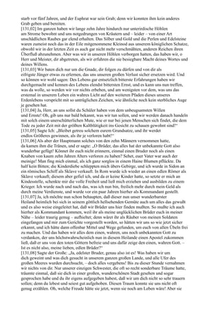 starb vor fünf Jahren, und der Euphrat war sein Grab; denn wir konnten ihm kein anderes
Grab geben und bereiten.
[131,02] Im ganzen haben wir lange zehn Jahre hindurch nur unterirdische Höhlen
am Strome bewohnt und uns notgedrungen von Kräutern und – leider – von einer Art
unschädlichen Raubes gar elend erhalten. Das Silber und Gold und die Perlen und Edelsteine
waren zumeist noch das in der Eile mitgenommene Kleinod aus unserem königlichen Schatze,
obwohl wir in der letzten Zeit es auch gar nicht mehr verschmähten, anderen Reichen ihren
Überfluß abzunehmen. Aber was wir in unseren Höhlen verborgen hatten, das haben wir, o
Herr und Meister, dir abgetreten, als wir erfuhren die nie besiegbare Macht deines Wortes und
deines Willens.
[131,03] Wir baten dich nur um die Gnade, dir folgen zu dürfen und von dir als
eifrigste Jünger etwas zu erlernen, das uns unseren großen Verlust sicher ersetzen wird. Und
so können wir wohl sagen: Des Lebens gar entsetzlich bitterste Erfahrungen haben wir
durchgemacht und kennen des Lebens elendst bittersten Ernst, und es kann uns nun treffen,
was da wolle, so werden wir vor nichts erbeben, und am wenigsten vor dem, was uns das
erstemal in unserem Leben ein wahres Licht auf den weiteren Pfaden dieses unseres
Erdenlebens verspricht mit so untrüglichen Zeichen, wie ähnliche noch kein sterbliches Auge
je gesehen hat.
[131,04] Ja, Herr, an uns sollst du Schüler haben von dem unbeugsamsten Willen
und Ernste! Oh, gib uns nur bald bekannt, was wir tun sollen, und wir werden danach handeln
mit solch einem unerschütterlichen Mute, wie er nur bei jenen Menschen sich findet, die dem
Tode zu jeder Zeit mit der größten Kaltblütigkeit ins Gesicht zu schauen gewohnt sind!“
[131,05] Sagte Ich: „Bleibet getreu solchem eurem Grundsatze, und ihr werdet
endlos Größeres gewinnen, als ihr je verloren habt!“
[131,06] Als aber der Hauptmann solches von den zehn Männern vernommen hatte,
da kamen ihm die Tränen, und er sagte: „O Brüder, das alles hat der unbekannte Gott also
wunderbar gefügt! Könnet ihr euch nicht erinnern, einmal einen Bruder noch als einen
Knaben von kaum zehn Jahren Alters verloren zu haben? Sehet, euer Vater war auch der
meinige! Man fing mich einmal, als ich ganz sorglos in einem Haine Blumen pflückte. Da
half kein Bitten; die Kinderdiebe schleppten mich übers Gebirge, und ich wurde in Sidon an
ein römisches Schiff als Sklave verkauft. In Rom wurde ich wieder an einen edlen Römer als
Sklave verkauft; diesem aber gefiel ich, und da er keine Kinder hatte, so setzte er mich an
Kindesstelle, schenkte mir die volle Freiheit und ließ mich erziehen und ausbilden zu einem
Krieger. Ich wurde nach und nach das, was ich nun bin, freilich mehr durch mein Geld als
durch meine Verdienste, und wurde vor ein paar Jahren hierher als Kommandant gestellt.
[131,07] Ja, ich möchte nun schon behaupten, daß dieser nun unser wunderbarster
Heiland heimlich bei sich in seinem göttlich hellsehenden Gemüte auch um alles das gewußt
und es also weise eingeleitet hat, daß wir Brüder uns hier finden mußten. So mußte ich auch
hierher als Kommandant kommen, weil ihr als meine unglücklichen Brüder euch in meiner
Nähe – leider traurig genug – aufhieltet; denn wäret ihr als Räuber von meinen Soldaten
eingefangen und mir zum Gerichte vorgestellt worden, so hätten wir uns so wie jetzt sicher
erkannt, und ich hätte dann offenbar Mittel und Wege gefunden, um euch von allen Übeln frei
zu machen. Und das haben wir alles dem einen, wahren, uns noch unbekannten Gott zu
verdanken, der uns höchstwahrscheinlich nun in diesem Heilande einen Apostel zukommen
ließ, daß er uns von den toten Göttern befreie und uns dafür zeige den einen, wahren Gott. –
Ist es nicht also, meine lieben, edlen Brüder?“
[131,08] Sagte der Große: „Ja, edelster Bruder, genau also ist es! Was haben wir um
dich geweint und was dich gesucht in unserem ganzen großen Lande, und alle Ufer des
großen Meeres wurden durchsucht, – doch alles vergebens! Bis zu dieser Stunde vernahmen
wir nichts von dir. Nur unserer einzigen Schwester, die oft so recht sonderbare Träume hatte,
träumte einmal, daß sie dich in einer großen, wunderschönen Stadt gesehen und sogar
gesprochen habe und du ihr eigens aufgegeben habest, daß wir um dich nicht so sehr trauern
sollen; denn du lebest und seiest gut aufgehoben. Diesen Traum konnte sie uns nicht oft
genug erzählen. Oh, welche Freude hätte sie jetzt, wenn sie noch am Leben wäre! Aber sie
 