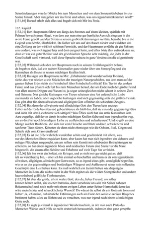 Seinsänderungen von der Mücke bis zum Menschen und von dem Sonnenstäubchen bis zur
Sonne hinauf. Aber nun gehen wir ins Freie und sehen, was uns irgend unterkommen wird!“
[131,16] Darauf erhob sich alles und begab sich mit Mir ins Freie.

132. Kapitel
[132,01] Der Hauptmann führte uns längs des Stromes auf einen kleinen, spärlich mit
Palmen bewachsenen Hügel, von dem aus man eine gar herrliche Aussicht ringsum in die
weite Ferne genoß und den Strom in seinen großen Krümmungen weithin, beinahe bis in die
Gegend von Serrhe, überblickte. Da ließen wir uns auf den Rasen nieder und weideten uns
eine Zeitlang an der wirklich schönen Fernsicht, und der Hauptmann erzählte da ein Faktum
ums andere, was sich irgend hier und dort ereignet hatte, und alles hörte ihm aufmerksam zu;
denn er war ein guter Redner und der griechischen Sprache sehr mächtig, die jeder in der
Gesellschaft wohl verstand, weil diese Sprache nahezu in ganz Vorderasien die allgemeinste
war.
[132,02] Während sich aber der Hauptmann noch in seinem Erzählungseifer befand,
da begab es sich, daß ein wahrer Riesenadler ganz nieder über uns hinwegflog und ein
Kaninchen als Beute in seinen mächtigen Krallen hielt.
[132,03] Da sagte der Hauptmann zu Mir: „Erhabenster und wundervollster Heiland,
siehe, das war wieder so ein Stückchen der traurigen Naturgeschichte, aus dem man auf der
ganzen lieben Erde nichts als Feindschaft über Feindschaft erblickt! Ein Tier ist des andern
Feind, und das pflanzt sich fort bis zum Menschen herauf, der am Ende noch der größte Feind
von allen andern Dingen und Wesen ist, ja sogar seinesgleichen nicht schont in seinem Zorn
und Grimme. Nur gleiche Gattungen von Tieren scheinen eine Art unfeindliche Liebe
zueinander zu haben; aber ungleiche Gattungen sind sich gegenseitig stets die größten Feinde.
Das gibt aber für einen allweisen und allgütigen Gott offenbar ein schlechtes Zeugnis.
[132,04] Hat denn der allweiseste und allmächtige Gott den Tieren kein anderes
Futter auf der Erde bereiten und geben können als bloß das, daß sie einander gegenseitig töten
und dann mit dem Leichname sich sättigen? Was Übles wohl hat das arme Kaninchen dem
Aare zugefügt, daß der es darob in seine mächtigen Krallen faßte und nun irgendwohin trug,
um es dort bei noch lebendigem Leibe zu zerfleischen und aufzufressen? Und so gibt es eine
Menge solcher Raubtiere, die sich nur vom Fleische und Blute anderer, schwächerer und
sanfterer Tiere nähren. Könnten sie denn nicht ebensogut wie die Ochsen, Esel, Ziegen und
Schafe sich vom Grase ernähren?
[132,05] Es ist die Erde wahrlich wunderbar schön und geschmückt mit allem, was
nur des Menschen Sinne erquicken kann; aber kaum hat man sich irgendwo ein sicheres und
ruhiges Plätzchen ausgesucht, um am selben sein Gemüt mit erhebenden Betrachtungen zu
erheitern, so hat einem irgendein böses und neidisches Fatum eine Szene vor die Nase
hingestellt, die einem alles Schöne und Erhabene auf viele Tage hin verleidet.
[132,06] Ich bin zwar ein Soldat, ein Krieger, und es steht mir gar nicht gut an, daß
ich so weichherzig bin, – aber ich bin einmal so beschaffen und kann es da von irgendeinem
allweisen, allgütigen, allmächtigen Gottwesen, so es irgend eines gibt, unmöglich begreifen,
wie es an der gegenseitigen und beständigen Würgerei und Auffresserei seiner sein sollenden
Geschöpfe eine Lust haben kann. Es muß wahrlich ein Gemüt haben wie diejenigen
Menschen in Rom, die nichts mehr in der Welt ergötzt als die wilden Stiergefechte und andere
haarsträubend gräßliche Tierhetzereien.
[132,07] Ist aber der große, allein wahre Gott, den du, lieber Freund, uns näher
kennen lehren willst, ein solcher Patronus, dann verschone uns alle mit Seiner näheren
Bekanntschaft und noch mehr mit einem ewigen Leben unter Seiner Herrschaft; denn das
wäre mein letzter und schrecklichster Wunsch! Da wärest du selbst als ein Gott mir äonenmal
lieber! Ja, ich meine, daß ähnliche Erfahrungen auch am Ende den sonst so weisen Diogenes
bestimmt haben, alles zu fliehen und zu verachten, was nur irgend nach einem allmächtigen
Gotte roch.
[132,08] Er sagte ja einmal in irgendeiner Weisheitsschule, in der man nach Plato des
Menschen Würde und Größe so recht oratorisch herausstrich, indem er eine ganz gerupfte,
 