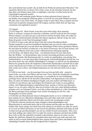 aber noch lebende Gans ausließ: ,Da, da habt ihr die Würde des platonischen Menschen!‘ Der
eigentliche Mensch hat vor diesem Tiere nichts voraus als die armselige Vernunft, die ihm
dazu dient, den Schmerz desto tiefer zu empfinden, wenn ihm von allen Seiten her die
Lebensfedern ausgerauft werden!
[132,09] Herr und wunderbar großer Meister in deiner geheimen Kunst, kannst du
uns darüber eine genügende Erklärung geben, so wirst du uns eine große Wohltat erweisen!
Mir aber wäre es nun schon lieber, wir gingen wieder in unser Haus; denn es könnte sich hier
leicht noch ein gleicher naturgrausamer Fall ereignen, und das würde mich auf Tage lang
verstimmen und unglücklich machen.“

133. Kapitel
[133,01] Sagte Ich: „Mein Freund, wenn dich sonst nichts nötigt, diese anmutige
Stelle zu verlassen, so kannst du schon hier verbleiben, und Ich werde dir hier mit wenigen
Worten erläutern, was dich nun gar so sehr beirret in deinem Gemüte! Siehe, Ich wußte um
solche deine Gemütsschwäche und habe eben darum zugelassen, daß der riesige Aar seine
Beute dir gerade vor der Nase hinwegtragen mußte!
[133,02] Es ist ganz wahr, daß auf dieser Erde alles Leben fortwährend allerlei
Feinden ausgesetzt ist und stets kampfbereit dastehen muß, um sich als Leben zu behaupten.
Allein dieser Kampf gilt ja nur der durch den allmächtigen Willen Gottes gerichteten Materie,
die stets dann am meisten zu leiden hat, so ihr inneres Geistwesen, das wir Seele nennen, sich
von der losen Materie trennt und in einen vollkommeneren Lebensgrad aufsteigt.
[133,03] Siehe, alle Materie dieser Erde – vom härtesten Steine bis zum Äther hoch
über den Wolken – ist Seelensubstanz, aber in einem notwendig gerichteten und somit
gefesteten Zustande. Ihre Bestimmung aber ist, wieder ins ungebundene, rein geistige Sein
zurückzukehren, so sie eben durch diese Isolierung die Lebensselbständigkeit erreicht hat. Um
aber diese durch eine stets erhöhte Selbsttätigkeit zu erlangen, so muß die aus der gebundenen
Materie frei gemachte Seele alle möglichen Lebensstufen durchmachen und muß sich in jeder
neuen Lebensstufe auch wieder von neuem in einen materiellen Leib einpuppen, aus dem sie
dann wieder neue Lebens- und Tätigkeitssubstanzen an sich zieht und solche sich zu eigen
macht.
[133,04] Ist eine Seele – was ihr jenseitiger Geist aus Gott gar helle sieht – einmal in
einem Leibe, sei es der einer Pflanze oder der eines Tieres, durch die erforderliche Ausreifung
fähig, in eine höhere Lebensstufe aufzusteigen, so veranlaßt ihr sie stets fortbildender
jenseitiger Geist, daß ihr der für fernerhin unbrauchbare Leib abgenommen wird, damit sie
dann, als schon mit höheren Intelligenzen begabt, sich einen andern Leib bilden kann, in
welchem sie eine kürzere oder auch längere Zeit hindurch sich wieder zu einer größeren
Lebens- und Tätigkeitsintelligenz emporarbeiten kann, und das so fort bis zum Menschen
hinauf, wo sie, als schon völlig frei, dann als im letzten Leibe zum vollen Selbstbewußtsein
gelangen wird, zur Erkenntnis Gottes, zur Liebe zu Ihm und dadurch zur vollen Vereinigung
mit ihrem jenseitigen Geiste gelangen wird, welche Vereinigung wir die Neu- oder
Wiedergeburt im Geiste nennen.
[133,05] Hat eine Menschenseele diesen Lebensgrad erreicht, so ist sie vollendet und
kann alsdann als ein vollkommen selbständiges Sein und Leben nicht mehr von dem
allgemeinsten göttlichen Allsein und All-Leben zerstört und verschlungen werden.
[133,06] Das sicherste Zeichen der schon erlangten Lebensselbständigkeit einer
Menschenseele ist und besteht darin, daß sie Gott erkennt und Ihn sogar aus allen ihren
Kräften liebt. Denn solange eine Seele Gott nicht erkennt als ein Wesen wie außer ihr seiend,
ist sie noch wie blind und stumm von der Gewalt der göttlichen Allmacht nicht ledig; da muß
sie dann noch gar gewaltig kämpfen, um sich aus solchen Fesseln loszumachen. Aber sowie
eine Seele anfängt, den wahren Gott wie außer ihr seiend zu erkennen und durch das Gefühl
ihrer Liebe zu Ihm Ihn ordentlich wesenhaft wahrzunehmen, dann ist sie schon von den
Banden der göttlichen Allmacht frei und gehört dann auch schon stets mehr und mehr sich
selbst an und ist sonach Selbstschöpferin ihres eigenen Seins und Lebens und dadurch eine
selbständige Freundin Gottes für alle Ewigkeiten der Ewigkeiten.
 