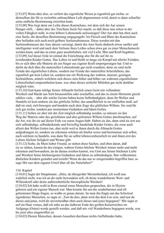 [133,07] Wenn aber also, so verliert das eigentliche Wesen ja eigentlich gar nichts, so
demselben der für es weiterhin unbrauchbare Leib abgenommen wird, damit es dann schneller
seine endliche Bestimmung erreichen kann.
[133,08] Was liegt denn am Leibe dieses Kaninchens, mit dem sich der Aar seinen
Hunger stillt, – dabei aber des Tierchens Seele frei macht, so daß diese nun schon in der
vollen Fähigkeit steht, in eine höhere Lebensstufe aufzusteigen? Der Aar aber hat eben auch
eine Seele, die derselben Bestimmung entgegengeht. Im Fleisch und Blute des Kaninchens
aber befinden sich auch noch gröbere Seelensubstanzen. Diese werden mit den
Seelensubstanzen des Aars darum vereinigt, damit des Aars Seele dadurch etwas sanfter und
intelligenter wird und nach dem Verluste ihres Leibes schon etwa gar zu einer Menschenseele
werden kann, und das zu einer ganz ansehnlichen, mit viel Licht, Mut und Kraft begabten.
[133,09] Auf dieser Erde ist einmal die Einrichtung also für die auf ihr zu
erziehenden Kinder Gottes. Das Leben ist und bleibt so lange ein Kampf mit allerlei Feinden,
bis es sich über alle Materie als ein Sieger aus eigener Kraft emporgerungen hat. Und so
darfst du dich über die materiellen Lebensfeinde gar nicht wundern; denn sie sind nicht
Feinde des eigentlichen Lebens, sondern nur Feinde des materiellen Scheinlebens, das
eigentlich gar kein Leben ist, sondern nur ein Werkzeug des wahren, inneren, geistigen
Seelenlebens, mittels welchem sich dieses stets höher und höher zur wahrsten eigentlichsten
Lebensfreiheit emporarbeiten kann, was ohne dieses zeitliche Mitleben gar nicht denkbar
möglich wäre.
[133,10] Gott kann infolge Seiner Allmacht freilich einen Geist mit vollendeter
Weisheit und Macht aus Sich hinausstellen oder erschaffen, und das in einem Momente gleich
zahllos viele, – aber alle solche Geister haben keine Selbständigkeit; denn ihr Wollen und
Handeln ist kein anderes als das göttliche Selbst, das unaufhörlich in sie einfließen muß, auf
daß sie sind, sich bewegen und handeln nach dem Zuge des göttlichen Willens. Sie sind für
sich gar nichts, sondern pur momentane Gedanken und Ideen Gottes.
[133,11] Sollen sie aber mit der Zeit möglich selbständig werden, so müssen sie den
Weg der Materie oder des gerichteten und also gefesteten Willens Gottes durchmachen, auf
die Art, wie ihr sie auf dieser Erde vor euren Augen habt. Haben sie das, dann sind sie erst aus
sich selbständige, selbstdenkende und freiwillig handelnde Kinder Gottes, die zwar auch
allzeit den Willen Gottes tun, aber nicht weil er ihnen durch die Allmacht Gottes
aufgedrungen ist, sondern sie erkennen solchen als höchst weise und bestimmen sich selbst,
nach solchem zu handeln, was dann für sie selbst lebensverdienstlich ist und ihnen erst des
Lebens höchste Seligkeit und Wonne gibt.
[133,12] Siehe, du Mein lieber Freund, so stehen diese Sachen, und eben daran, daß
sie so stehen, kannst du des einigen, wahren Gottes höchste Weisheit immer mehr und mehr
erkennen und bewundern, da du daraus ersehen kannst, wie Gott aus Seiner höchsten Liebe
und Weisheit Seine höchsteigenen Gedanken und Ideen zu selbständigen, Ihm vollkommen
ähnlichen Kindern gestaltet und erzieht! Wenn du das nur so einigermaßen begriffen hast, so
sage Mir nun dein eigenes Urteil über all das Naturleben!“

134. Kapitel
[134,01] Sagte der Hauptmann: „Höre, du übergroßer Meisterheiland, ich weiß nun
wahrlich nicht, was ich an dir mehr bewundern soll, ob deine wunderbarste Wort- und
Willenskraft oder deine außerordentliche theosophische Weisheit!
[134,02] Ich habe wohl in Rom einmal einen Menschen gesprochen, der in Illyrien
geboren und ein eigener Mensch war. Man konnte ihn um die sonderbarsten und oft
geheimsten Dinge fragen, so wußte er genau darum. So man ihn fragte um das Schicksal
irgendeines Menschen, so sagte er: ,Tust du dies, dann wird das dein Los sein, und tust du
dieses und jenes, wird dir unvermeidbar eben auch dieses und jenes begegnen!‘ Mir sagte er
auf ein Haar voraus, daß ich nahe an das äußerste Ende des großen Kaiserreiches im
Aufgange (Osten) werde gestellt werden, und daß mir viel Wunderbares begegnen werde, was
bis jetzt alles eingetroffen ist.
[134,03] Diesen Menschen, dessen Aussehen durchaus nichts Auffallendes hatte,
 